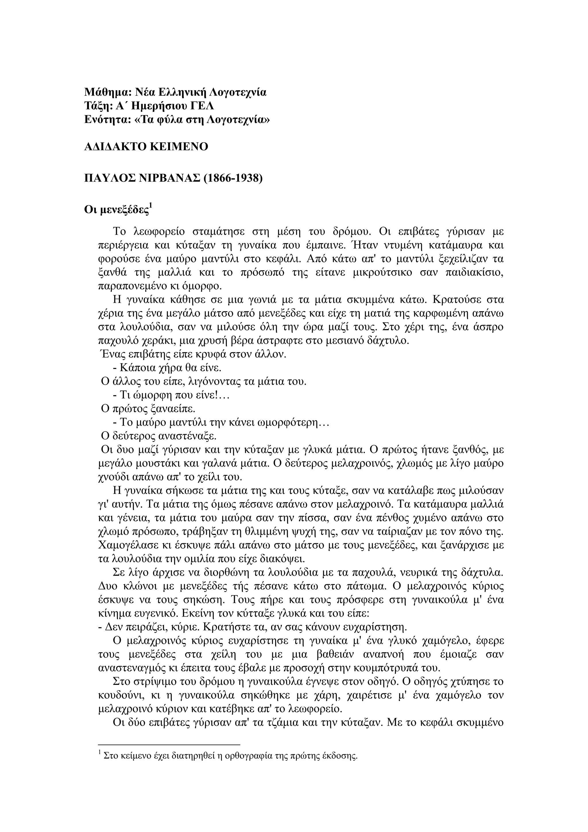 Μάθημα: Νέα Ελληνική Λογοτεχνία
Τάξη: Α΄ Ημερήσιου ΓΕΛ
Ενότητα: «Τα φύλα στη Λογοτεχνία»
ΑΔΙΔΑΚΤΟ ΚΕΙΜΕΝΟ
ΠΑΥΛΟΣ ΝΙΡΒΑΝΑΣ (1866-1938)
Οι μενεξέδες1
Το λεωφορείο σταμάτησε στη μέση του δρόμου. Οι επιβάτες γύρισαν με
περιέργεια και κύταξαν τη γυναίκα που έμπαινε. Ήταν ντυμένη κατάμαυρα και
φορούσε ένα μαύρο μαντύλι στο κεφάλι. Από κάτω απ' το μαντύλι ξεχείλιζαν τα
ξανθά της μαλλιά και το πρόσωπό της είτανε μικρούτσικο σαν παιδιακίσιο,
παραπονεμένο κι όμορφο.
Η γυναίκα κάθησε σε μια γωνιά με τα μάτια σκυμμένα κάτω. Κρατούσε στα
χέρια της ένα μεγάλο μάτσο από μενεξέδες και είχε τη ματιά της καρφωμένη απάνω
στα λουλούδια, σαν να μιλούσε όλη την ώρα μαζί τους. Στο χέρι της, ένα άσπρο
παχουλό χεράκι, μια χρυσή βέρα άστραφτε στο μεσιανό δάχτυλο.
Ένας επιβάτης είπε κρυφά στον άλλον.
- Κάποια χήρα θα είνε.
Ο άλλος του είπε, λιγόνοντας τα μάτια του.
- Τι ώμορφη που είνε!…
Ο πρώτος ξαναείπε.
- Το μαύρο μαντύλι την κάνει ωμορφότερη…
Ο δεύτερος αναστέναξε.
Οι δυο μαζί γύρισαν και την κύταξαν με γλυκά μάτια. Ο πρώτος ήτανε ξανθός, με
μεγάλο μουστάκι και γαλανά μάτια. Ο δεύτερος μελαχροινός, χλωμός με λίγο μαύρο
χνούδι απάνω απ' το χείλι του.
Η γυναίκα σήκωσε τα μάτια της και τους κύταξε, σαν να κατάλαβε πως μιλούσαν
γι' αυτήν. Τα μάτια της όμως πέσανε απάνω στον μελαχροινό. Τα κατάμαυρα μαλλιά
και γένεια, τα μάτια του μαύρα σαν την πίσσα, σαν ένα πένθος χυμένο απάνω στο
χλωμό πρόσωπο, τράβηξαν τη θλιμμένη ψυχή της, σαν να ταίριαζαν με τον πόνο της.
Χαμογέλασε κι έσκυψε πάλι απάνω στο μάτσο με τους μενεξέδες, και ξανάρχισε με
τα λουλούδια την ομιλία που είχε διακόψει.
Σε λίγο άρχισε να διορθώνη τα λουλούδια με τα παχουλά, νευρικά της δάχτυλα.
Δυο κλώνοι με μενεξέδες τής πέσανε κάτω στο πάτωμα. Ο μελαχροινός κύριος
έσκυψε να τους σηκώση. Τους πήρε και τους πρόσφερε στη γυναικούλα μ' ένα
κίνημα ευγενικό. Εκείνη τον κύτταξε γλυκά και του είπε:
- Δεν πειράζει, κύριε. Κρατήστε τα, αν σας κάνουν ευχαρίστηση.
Ο μελαχροινός κύριος ευχαρίστησε τη γυναίκα μ' ένα γλυκό χαμόγελο, έφερε
τους μενεξέδες στα χείλη του με μια βαθειάν αναπνοή που έμοιαζε σαν
αναστεναγμός κι έπειτα τους έβαλε με προσοχή στην κουμπότρυπά του.
Στο στρίψιμο του δρόμου η γυναικούλα έγνεψε στον οδηγό. Ο οδηγός χτύπησε το
κουδούνι, κι η γυναικούλα σηκώθηκε με χάρη, χαιρέτισε μ' ένα χαμόγελο τον
μελαχροινό κύριον και κατέβηκε απ' το λεωφορείο.
Οι δύο επιβάτες γύρισαν απ' τα τζάμια και την κύταξαν. Με το κεφάλι σκυμμένο
1
Στο κείμενο έχει διατηρηθεί η ορθογραφία της πρώτης έκδοσης.
 