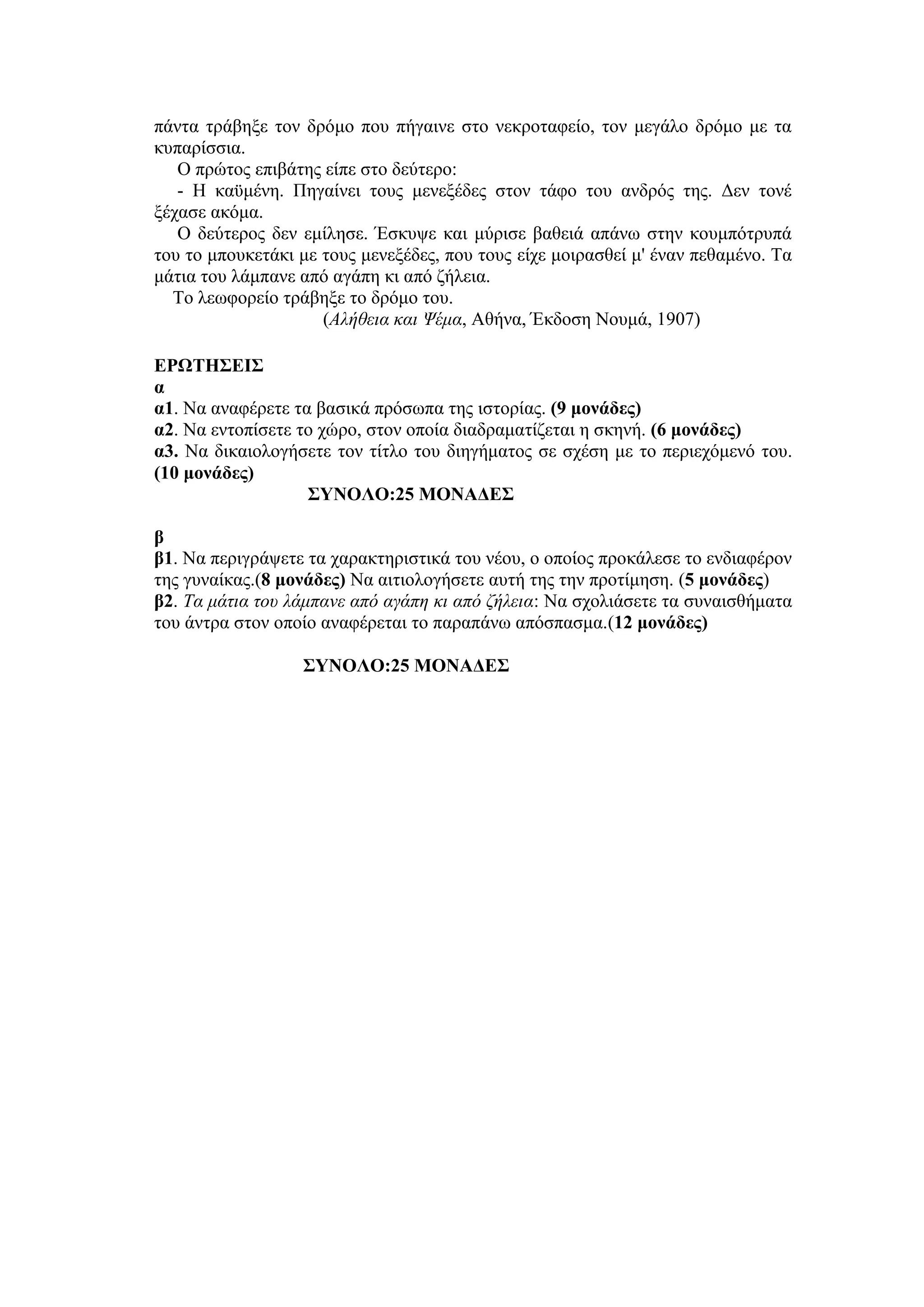 πάντα τράβηξε τον δρόμο που πήγαινε στο νεκροταφείο, τον μεγάλο δρόμο με τα
κυπαρίσσια.
Ο πρώτος επιβάτης είπε στο δεύτερο:
- Η καϋμένη. Πηγαίνει τους μενεξέδες στον τάφο του ανδρός της. Δεν τονέ
ξέχασε ακόμα.
Ο δεύτερος δεν εμίλησε. Έσκυψε και μύρισε βαθειά απάνω στην κουμπότρυπά
του το μπουκετάκι με τους μενεξέδες, που τους είχε μοιρασθεί μ' έναν πεθαμένο. Τα
μάτια του λάμπανε από αγάπη κι από ζήλεια.
Το λεωφορείο τράβηξε το δρόμο του.
(Αλήθεια και Ψέμα, Αθήνα, Έκδοση Νουμά, 1907)
ΕΡΩΤΗΣΕΙΣ
α
α1. Να αναφέρετε τα βασικά πρόσωπα της ιστορίας. (9 μονάδες)
α2. Να εντοπίσετε το χώρο, στον οποία διαδραματίζεται η σκηνή. (6 μονάδες)
α3. Να δικαιολογήσετε τον τίτλο του διηγήματος σε σχέση με το περιεχόμενό του.
(10 μονάδες)
ΣΥΝΟΛΟ:25 ΜΟΝΑΔΕΣ
β
β1. Να περιγράψετε τα χαρακτηριστικά του νέου, ο οποίος προκάλεσε το ενδιαφέρον
της γυναίκας.(8 μονάδες) Να αιτιολογήσετε αυτή της την προτίμηση. (5 μονάδες)
β2. Τα μάτια του λάμπανε από αγάπη κι από ζήλεια: Να σχολιάσετε τα συναισθήματα
του άντρα στον οποίο αναφέρεται το παραπάνω απόσπασμα.(12 μονάδες)
ΣΥΝΟΛΟ:25 ΜΟΝΑΔΕΣ
 