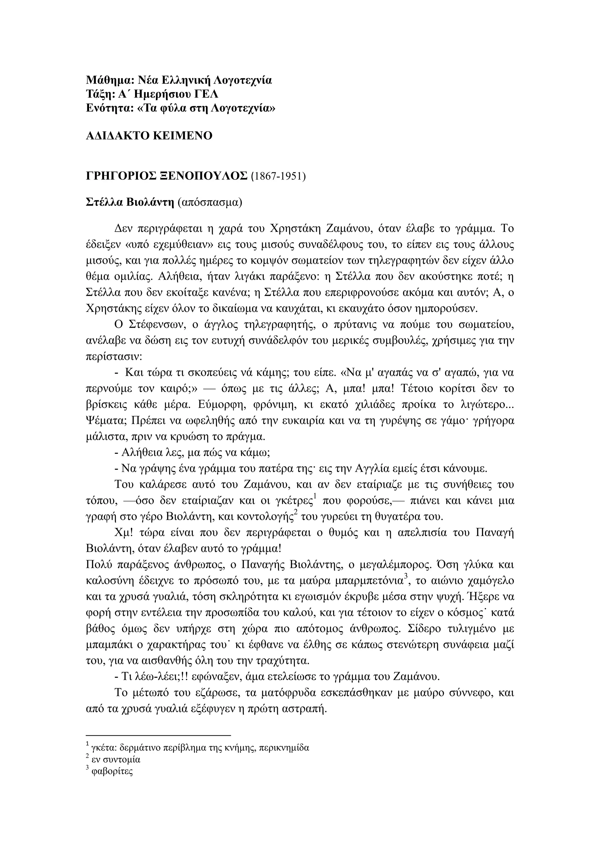 Μάθημα: Νέα Ελληνική Λογοτεχνία
Τάξη: Α΄ Ημερήσιου ΓΕΛ
Ενότητα: «Τα φύλα στη Λογοτεχνία»
ΑΔΙΔΑΚΤΟ ΚΕΙΜΕΝΟ
ΓΡΗΓΟΡΙΟΣ ΞΕΝΟΠΟΥΛΟΣ (1867-1951)
Στέλλα Βιολάντη (απόσπασμα)
Δεν περιγράφεται η χαρά του Χρηστάκη Ζαμάνου, όταν έλαβε το γράμμα. Το
έδειξεν «υπό εχεμύθειαν» εις τους μισούς συναδέλφους του, το είπεν εις τους άλλους
μισούς, και για πολλές ημέρες το κομψόν σωματείον των τηλεγραφητών δεν είχεν άλλο
θέμα ομιλίας. Αλήθεια, ήταν λιγάκι παράξενο: η Στέλλα που δεν ακούστηκε ποτέ; η
Στέλλα που δεν εκοίταξε κανένα; η Στέλλα που επεριφρονούσε ακόμα και αυτόν; Α, ο
Χρηστάκης είχεν όλον το δικαίωμα να καυχάται, κι εκαυχάτο όσον ημπορούσεν.
Ο Στέφενσων, ο άγγλος τηλεγραφητής, ο πρύτανις να πούμε του σωματείου,
ανέλαβε να δώση εις τον ευτυχή συνάδελφόν του μερικές συμβουλές, χρήσιμες για την
περίστασιν:
- Και τώρα τι σκοπεύεις νά κάμης; του είπε. «Να μ' αγαπάς να σ' αγαπώ, για να
περνούμε τον καιρό;» — όπως με τις άλλες; Α, μπα! μπα! Τέτοιο κορίτσι δεν το
βρίσκεις κάθε μέρα. Εύμορφη, φρόνιμη, κι εκατό χιλιάδες προίκα το λιγώτερο...
Ψέματα; Πρέπει να ωφεληθής από την ευκαιρία και να τη γυρέψης σε γάμο· γρήγορα
μάλιστα, πριν να κρυώση το πράγμα.
- Αλήθεια λες, μα πώς να κάμω;
- Να γράψης ένα γράμμα του πατέρα της· εις την Αγγλία εμείς έτσι κάνουμε.
Του καλάρεσε αυτό του Ζαμάνου, και αν δεν εταίριαζε με τις συνήθειες του
τόπου, —όσο δεν εταίριαζαν και οι γκέτρες1
που φορούσε,— πιάνει και κάνει μια
γραφή στο γέρο Βιολάντη, και κοντολογής2
του γυρεύει τη θυγατέρα του.
Χμ! τώρα είναι που δεν περιγράφεται ο θυμός και η απελπισία του Παναγή
Βιολάντη, όταν έλαβεν αυτό το γράμμα!
Πολύ παράξενος άνθρωπος, ο Παναγής Βιολάντης, ο μεγαλέμπορος. Όση γλύκα και
καλοσύνη έδειχνε το πρόσωπό του, με τα μαύρα μπαρμπετόνια3
, το αιώνιο χαμόγελο
και τα χρυσά γυαλιά, τόση σκληρότητα κι εγωισμόν έκρυβε μέσα στην ψυχή. Ήξερε να
φορή στην εντέλεια την προσωπίδα του καλού, και για τέτοιον το είχεν ο κόσμος˙ κατά
βάθος όμως δεν υπήρχε στη χώρα πιο απότομος άνθρωπος. Σίδερο τυλιγμένο με
μπαμπάκι ο χαρακτήρας του˙ κι έφθανε να έλθης σε κάπως στενώτερη συνάφεια μαζί
του, για να αισθανθής όλη του την τραχύτητα.
- Τι λέω-λέει;!! εφώναξεν, άμα ετελείωσε το γράμμα του Ζαμάνου.
Το μέτωπό του εζάρωσε, τα ματόφρυδα εσκεπάσθηκαν με μαύρο σύννεφο, και
από τα χρυσά γυαλιά εξέφυγεν η πρώτη αστραπή.
1
γκέτα: δερμάτινο περίβλημα της κνήμης, περικνημίδα
2
εν συντομία
3
φαβορίτες
 