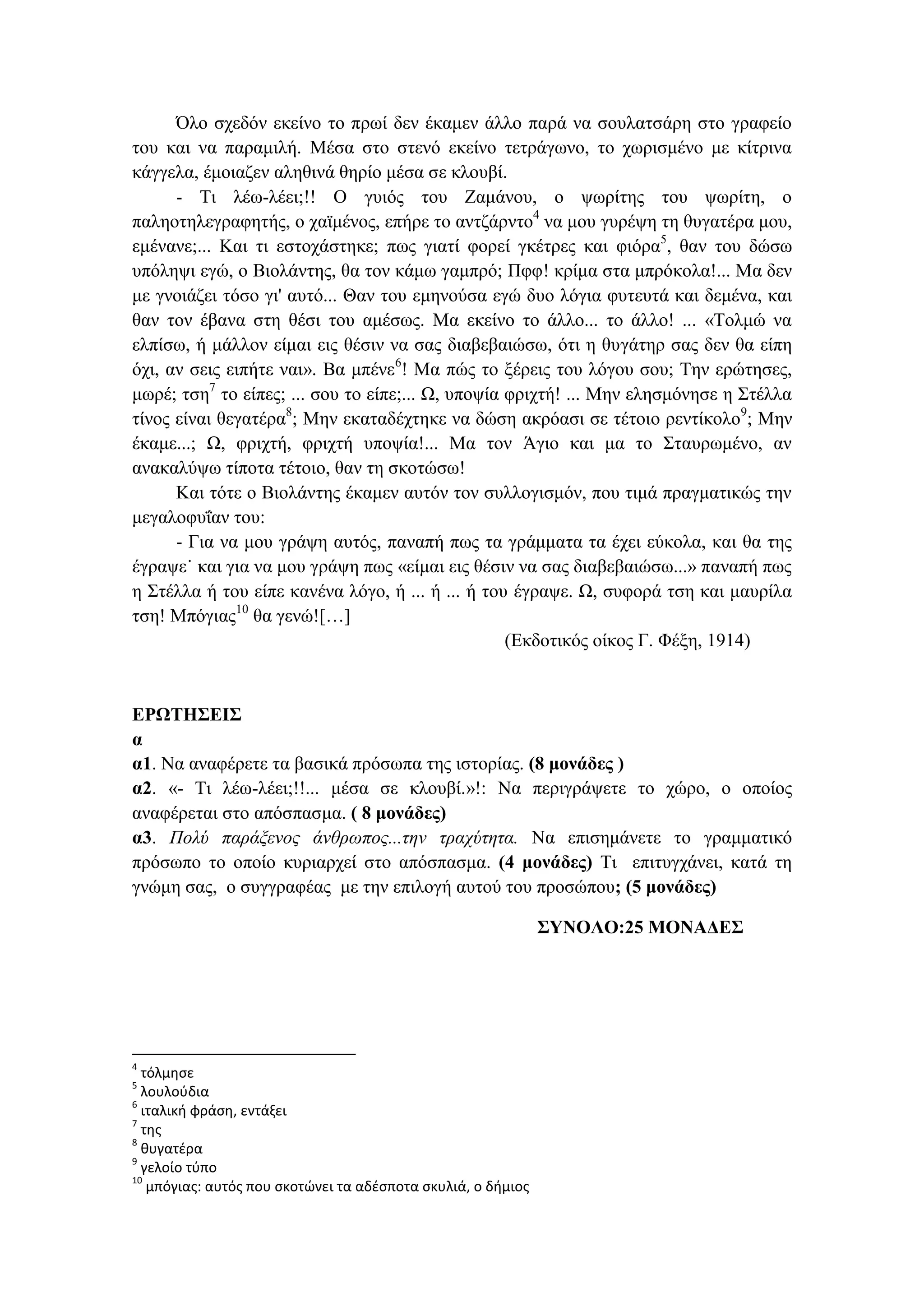 Όλο σχεδόν εκείνο το πρωί δεν έκαμεν άλλο παρά να σουλατσάρη στο γραφείο
του και να παραμιλή. Μέσα στο στενό εκείνο τετράγωνο, το χωρισμένο με κίτρινα
κάγγελα, έμοιαζεν αληθινά θηρίο μέσα σε κλουβί.
- Τι λέω-λέει;!! Ο γυιός του Ζαμάνου, ο ψωρίτης του ψωρίτη, ο
παληοτηλεγραφητής, ο χαϊμένος, επήρε το αντζάρντο4
να μου γυρέψη τη θυγατέρα μου,
εμένανε;... Και τι εστοχάστηκε; πως γιατί φορεί γκέτρες και φιόρα5
, θαν του δώσω
υπόληψι εγώ, ο Βιολάντης, θα τον κάμω γαμπρό; Πφφ! κρίμα στα μπρόκολα!... Μα δεν
με γνοιάζει τόσο γι' αυτό... Θαν του εμηνούσα εγώ δυο λόγια φυτευτά και δεμένα, και
θαν τον έβανα στη θέσι του αμέσως. Μα εκείνο το άλλο... το άλλο! ... «Τολμώ να
ελπίσω, ή μάλλον είμαι εις θέσιν να σας διαβεβαιώσω, ότι η θυγάτηρ σας δεν θα είπη
όχι, αν σεις ειπήτε ναι». Βα μπένε6
! Μα πώς το ξέρεις του λόγου σου; Την ερώτησες,
μωρέ; τση7
το είπες; ... σου το είπε;... Ω, υποψία φριχτή! ... Μην ελησμόνησε η Στέλλα
τίνος είναι θεγατέρα8
; Μην εκαταδέχτηκε να δώση ακρόασι σε τέτοιο ρεντίκολο9
; Μην
έκαμε...; Ω, φριχτή, φριχτή υποψία!... Μα τον Άγιο και μα το Σταυρωμένο, αν
ανακαλύψω τίποτα τέτοιο, θαν τη σκοτώσω!
Και τότε ο Βιολάντης έκαμεν αυτόν τον συλλογισμόν, που τιμά πραγματικώς την
μεγαλοφυΐαν του:
- Για να μου γράψη αυτός, παναπή πως τα γράμματα τα έχει εύκολα, και θα της
έγραψε˙ και για να μου γράψη πως «είμαι εις θέσιν να σας διαβεβαιώσω...» παναπή πως
η Στέλλα ή του είπε κανένα λόγο, ή ... ή ... ή του έγραψε. Ω, συφορά τση και μαυρίλα
τση! Μπόγιας10
θα γενώ![…]
(Εκδοτικός οίκος Γ. Φέξη, 1914)
ΕΡΩΤΗΣΕΙΣ
α
α1. Να αναφέρετε τα βασικά πρόσωπα της ιστορίας. (8 μονάδες )
α2. «- Τι λέω-λέει;!!... μέσα σε κλουβί.»!: Να περιγράψετε το χώρο, ο οποίος
αναφέρεται στο απόσπασμα. ( 8 μονάδες)
α3. Πολύ παράξενος άνθρωπος...την τραχύτητα. Να επισημάνετε το γραμματικό
πρόσωπο το οποίο κυριαρχεί στο απόσπασμα. (4 μονάδες) Τι επιτυγχάνει, κατά τη
γνώμη σας, ο συγγραφέας με την επιλογή αυτού του προσώπου; (5 μονάδες)
ΣΥΝΟΛΟ:25 ΜΟΝΑΔΕΣ
4
τόλμησε
5
λουλούδια
6
ιταλική φράση, εντάξει
7
της
8
θυγατέρα
9
γελοίο τύπο
10
μπόγιας: αυτός που σκοτώνει τα αδέσποτα σκυλιά, ο δήμιος
 