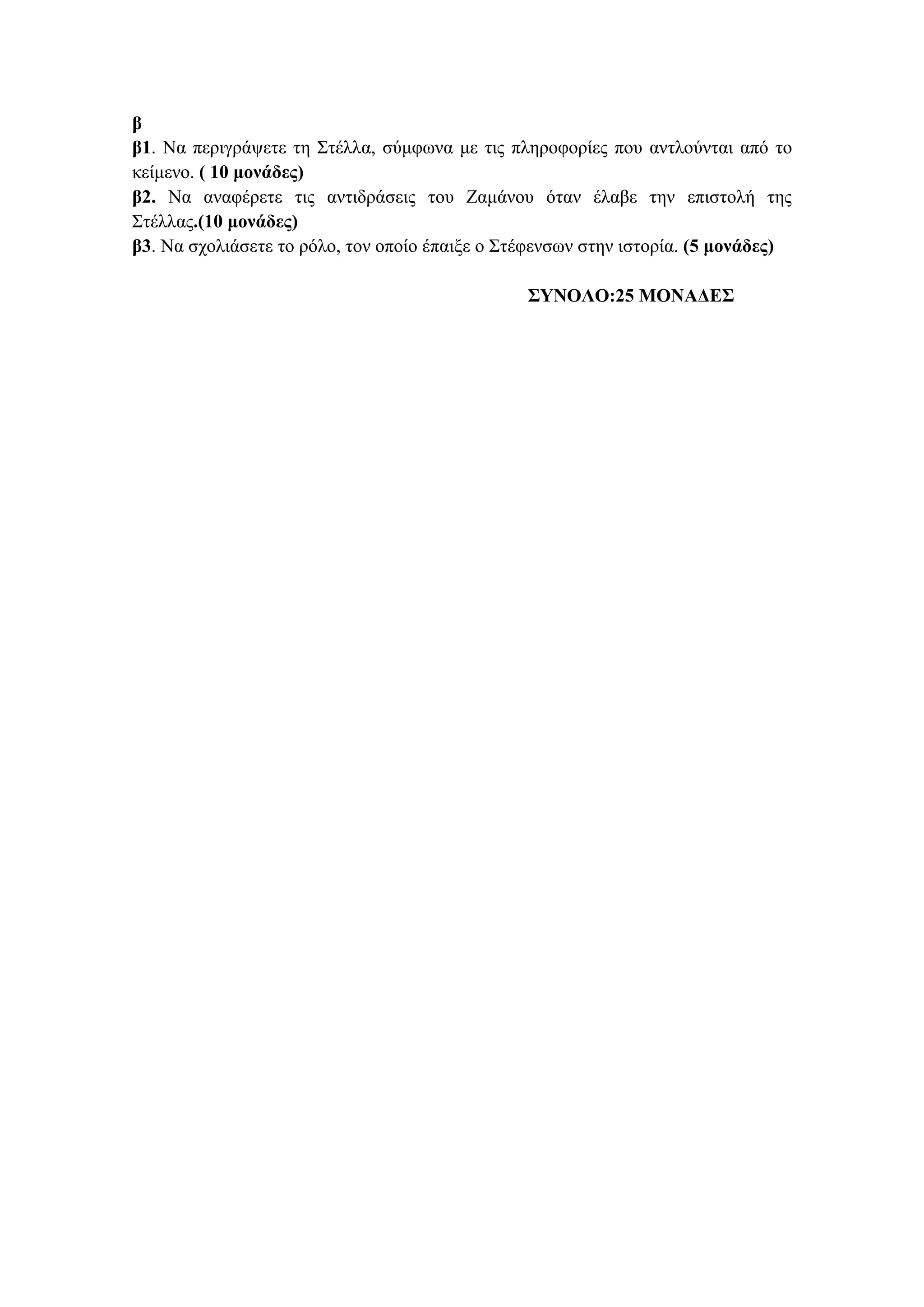 β
β1. Να περιγράψετε τη Στέλλα, σύμφωνα με τις πληροφορίες που αντλούνται από το
κείμενο. ( 10 μονάδες)
β2. Να αναφέρετε τις αντιδράσεις του Ζαμάνου όταν έλαβε την επιστολή της
Στέλλας.(10 μονάδες)
β3. Να σχολιάσετε το ρόλο, τον οποίο έπαιξε ο Στέφενσων στην ιστορία. (5 μονάδες)
ΣΥΝΟΛΟ:25 ΜΟΝΑΔΕΣ
 