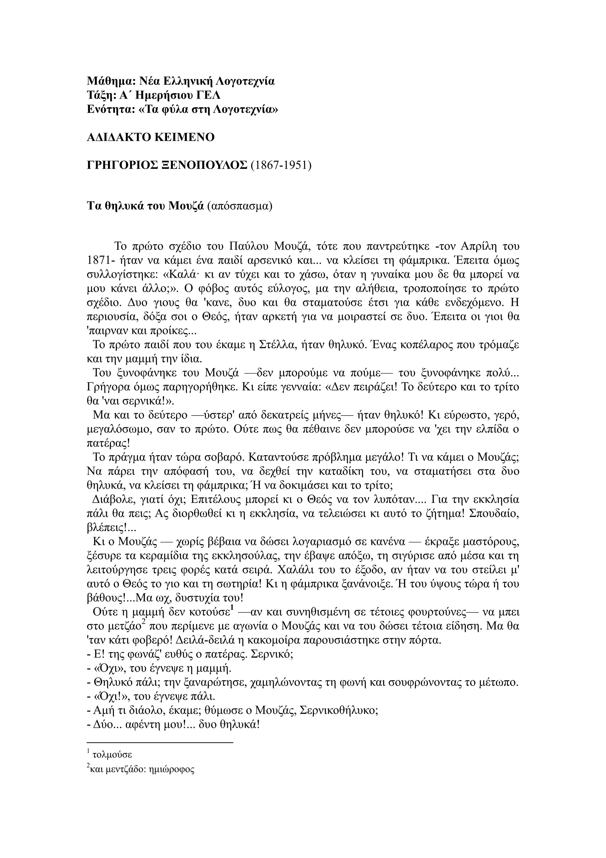 Μάθημα: Νέα Ελληνική Λογοτεχνία
Τάξη: Α΄ Ημερήσιου ΓΕΛ
Ενότητα: «Τα φύλα στη Λογοτεχνία»
ΑΔΙΔΑΚΤΟ ΚΕΙΜΕΝΟ
ΓΡΗΓΟΡΙΟΣ ΞΕΝΟΠΟΥΛΟΣ (1867-1951)
Τα θηλυκά του Μουζά (απόσπασμα)
Το πρώτο σχέδιο του Παύλου Μουζά, τότε που παντρεύτηκε -τον Απρίλη του
1871- ήταν να κάμει ένα παιδί αρσενικό και... να κλείσει τη φάμπρικα. Έπειτα όμως
συλλογίστηκε: «Καλά· κι αν τύχει και το χάσω, όταν η γυναίκα μου δε θα μπορεί να
μου κάνει άλλο;». Ο φόβος αυτός εύλογος, μα την αλήθεια, τροποποίησε το πρώτο
σχέδιο. Δυο γιους θα 'κανε, δυο και θα σταματούσε έτσι για κάθε ενδεχόμενο. Η
περιουσία, δόξα σοι ο Θεός, ήταν αρκετή για να μοιραστεί σε δυο. Έπειτα οι γιοι θα
'παιρναν και προίκες...
Το πρώτο παιδί που του έκαμε η Στέλλα, ήταν θηλυκό. Ένας κοπέλαρος που τρόμαζε
και την μαμμή την ίδια.
Του ξυνοφάνηκε του Μουζά —δεν μπορούμε να πούμε— του ξυνοφάνηκε πολύ...
Γρήγορα όμως παρηγορήθηκε. Κι είπε γενναία: «Δεν πειράζει! Το δεύτερο και το τρίτο
θα 'ναι σερνικά!».
Μα και το δεύτερο —ύστερ' από δεκατρείς μήνες— ήταν θηλυκό! Κι εύρωστο, γερό,
μεγαλόσωμο, σαν το πρώτο. Ούτε πως θα πέθαινε δεν μπορούσε να 'χει την ελπίδα ο
πατέρας!
Το πράγμα ήταν τώρα σοβαρό. Καταντούσε πρόβλημα μεγάλο! Τι να κάμει ο Μουζάς;
Να πάρει την απόφασή του, να δεχθεί την καταδίκη του, να σταματήσει στα δυο
θηλυκά, να κλείσει τη φάμπρικα; Ή να δοκιμάσει και το τρίτο;
Διάβολε, γιατί όχι; Επιτέλους μπορεί κι ο Θεός να τον λυπόταν.... Για την εκκλησία
πάλι θα πεις; Ας διορθωθεί κι η εκκλησία, να τελειώσει κι αυτό το ζήτημα! Σπουδαίο,
βλέπεις!...
Κι ο Μουζάς — χωρίς βέβαια να δώσει λογαριασμό σε κανένα — έκραξε μαστόρους,
ξέσυρε τα κεραμίδια της εκκλησούλας, την έβαψε απόξω, τη σιγύρισε από μέσα και τη
λειτούργησε τρεις φορές κατά σειρά. Χαλάλι του το έξοδο, αν ήταν να του στείλει μ'
αυτό ο Θεός το γιο και τη σωτηρία! Κι η φάμπρικα ξανάνοιξε. Ή του ύψους τώρα ή του
βάθους!...Μα ωχ, δυστυχία του!
Ούτε η μαμμή δεν κοτούσε1
—αν και συνηθισμένη σε τέτοιες φουρτούνες— να μπει
στο μετζάο2
που περίμενε με αγωνία ο Μουζάς και να του δώσει τέτοια είδηση. Μα θα
'ταν κάτι φοβερό! Δειλά-δειλά η κακομοίρα παρουσιάστηκε στην πόρτα.
- Ε! της φωνάζ' ευθύς ο πατέρας. Σερνικό;
- «Όχι», του έγνεψε η μαμμή.
- Θηλυκό πάλι; την ξαναρώτησε, χαμηλώνοντας τη φωνή και σουφρώνοντας το μέτωπο.
- «Όχι!», του έγνεψε πάλι.
- Αμή τι διάολο, έκαμε; θύμωσε ο Μουζάς, Σερνικοθήλυκο;
- Δύο... αφέντη μου!... δυο θηλυκά!
1
τολμούσε
2
και μεντζάδο: ημιώροφος
 