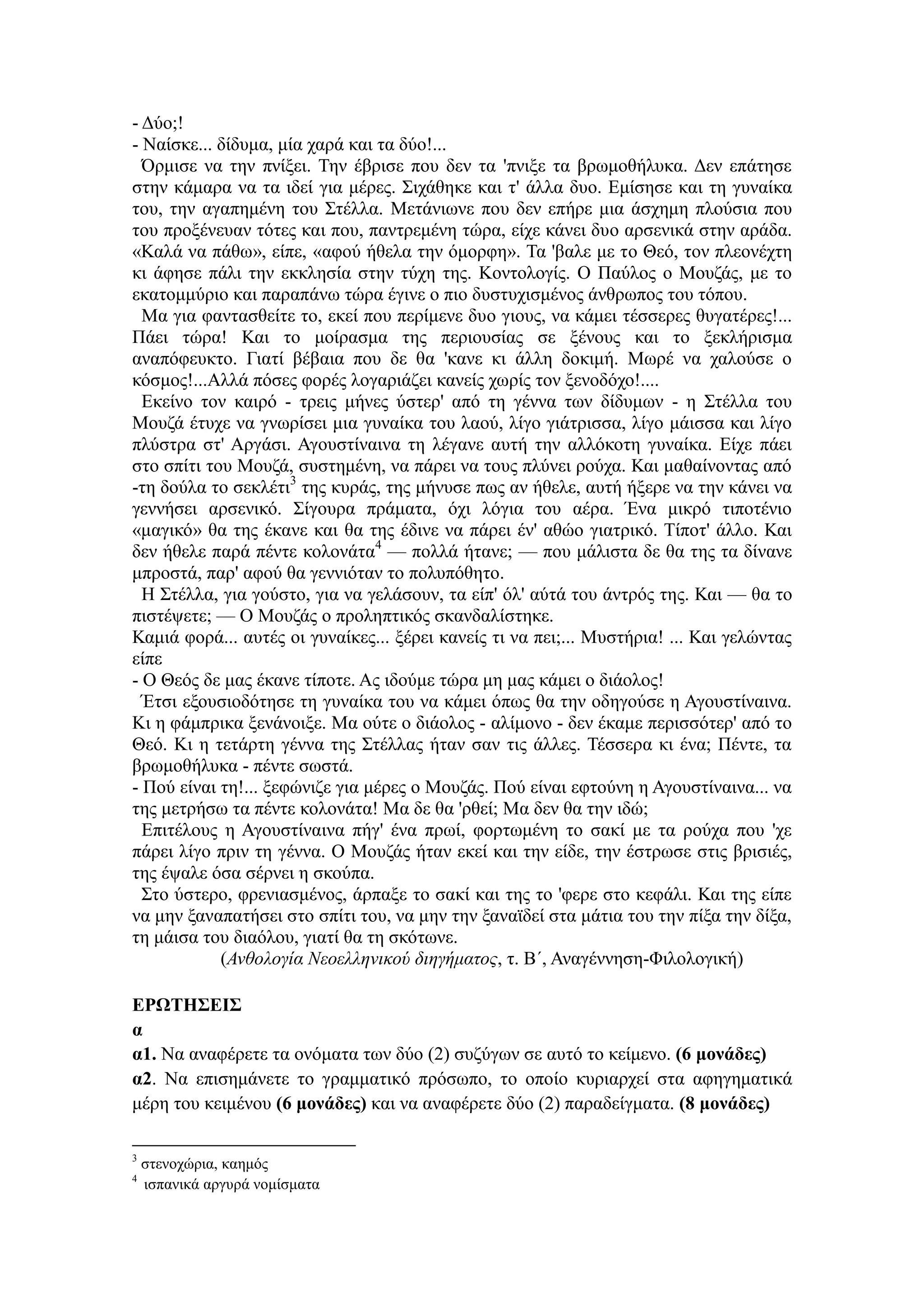 - Δύο;!
- Ναίσκε... δίδυμα, μία χαρά και τα δύο!...
Όρμισε να την πνίξει. Την έβρισε που δεν τα 'πνιξε τα βρωμοθήλυκα. Δεν επάτησε
στην κάμαρα να τα ιδεί για μέρες. Σιχάθηκε και τ' άλλα δυο. Εμίσησε και τη γυναίκα
του, την αγαπημένη του Στέλλα. Μετάνιωνε που δεν επήρε μια άσχημη πλούσια που
του προξένευαν τότες και που, παντρεμένη τώρα, είχε κάνει δυο αρσενικά στην αράδα.
«Καλά να πάθω», είπε, «αφού ήθελα την όμορφη». Τα 'βαλε με το Θεό, τον πλεονέχτη
κι άφησε πάλι την εκκλησία στην τύχη της. Κοντολογίς. Ο Παύλος ο Μουζάς, με το
εκατομμύριο και παραπάνω τώρα έγινε ο πιο δυστυχισμένος άνθρωπος του τόπου.
Μα για φαντασθείτε το, εκεί που περίμενε δυο γιους, να κάμει τέσσερες θυγατέρες!...
Πάει τώρα! Και το μοίρασμα της περιουσίας σε ξένους και το ξεκλήρισμα
αναπόφευκτο. Γιατί βέβαια που δε θα 'κανε κι άλλη δοκιμή. Μωρέ να χαλούσε ο
κόσμος!...Αλλά πόσες φορές λογαριάζει κανείς χωρίς τον ξενοδόχο!....
Εκείνο τον καιρό - τρεις μήνες ύστερ' από τη γέννα των δίδυμων - η Στέλλα του
Μουζά έτυχε να γνωρίσει μια γυναίκα του λαού, λίγο γιάτρισσα, λίγο μάισσα και λίγο
πλύστρα στ' Αργάσι. Αγουστίναινα τη λέγανε αυτή την αλλόκοτη γυναίκα. Είχε πάει
στο σπίτι του Μουζά, συστημένη, να πάρει να τους πλύνει ρούχα. Και μαθαίνοντας από
-τη δούλα το σεκλέτι3
της κυράς, της μήνυσε πως αν ήθελε, αυτή ήξερε να την κάνει να
γεννήσει αρσενικό. Σίγουρα πράματα, όχι λόγια του αέρα. Ένα μικρό τιποτένιο
«μαγικό» θα της έκανε και θα της έδινε να πάρει έν' αθώο γιατρικό. Τίποτ' άλλο. Και
δεν ήθελε παρά πέντε κολονάτα4
— πολλά ήτανε; — που μάλιστα δε θα της τα δίνανε
μπροστά, παρ' αφού θα γεννιόταν το πολυπόθητο.
Η Στέλλα, για γούστο, για να γελάσουν, τα είπ' όλ' αύτά του άντρός της. Και — θα το
πιστέψετε; — Ο Μουζάς ο προληπτικός σκανδαλίστηκε.
Καμιά φορά... αυτές οι γυναίκες... ξέρει κανείς τι να πει;... Μυστήρια! ... Και γελώντας
είπε
- Ο Θεός δε μας έκανε τίποτε. Ας ιδούμε τώρα μη μας κάμει ο διάολος!
Έτσι εξουσιοδότησε τη γυναίκα του να κάμει όπως θα την οδηγούσε η Αγουστίναινα.
Κι η φάμπρικα ξενάνοιξε. Μα ούτε ο διάολος - αλίμονο - δεν έκαμε περισσότερ' από το
Θεό. Κι η τετάρτη γέννα της Στέλλας ήταν σαν τις άλλες. Τέσσερα κι ένα; Πέντε, τα
βρωμοθήλυκα - πέντε σωστά.
- Πού είναι τη!... ξεφώνιζε για μέρες ο Μουζάς. Πού είναι εφτούνη η Αγουστίναινα... να
της μετρήσω τα πέντε κολονάτα! Μα δε θα 'ρθεί; Μα δεν θα την ιδώ;
Επιτέλους η Αγουστίναινα πήγ' ένα πρωί, φορτωμένη το σακί με τα ρούχα που 'χε
πάρει λίγο πριν τη γέννα. Ο Μουζάς ήταν εκεί και την είδε, την έστρωσε στις βρισιές,
της έψαλε όσα σέρνει η σκούπα.
Στο ύστερο, φρενιασμένος, άρπαξε το σακί και της το 'φερε στο κεφάλι. Και της είπε
να μην ξαναπατήσει στο σπίτι του, να μην την ξαναϊδεί στα μάτια του την πίξα την δίξα,
τη μάισα του διαόλου, γιατί θα τη σκότωνε.
(Ανθολογία Νεοελληνικού διηγήματος, τ. Β΄, Αναγέννηση-Φιλολογική)
ΕΡΩΤΗΣΕΙΣ
α
α1. Να αναφέρετε τα ονόματα των δύο (2) συζύγων σε αυτό το κείμενο. (6 μονάδες)
α2. Να επισημάνετε το γραμματικό πρόσωπο, το οποίο κυριαρχεί στα αφηγηματικά
μέρη του κειμένου (6 μονάδες) και να αναφέρετε δύο (2) παραδείγματα. (8 μονάδες)
3
στενοχώρια, καημός
4
ισπανικά αργυρά νομίσματα
 