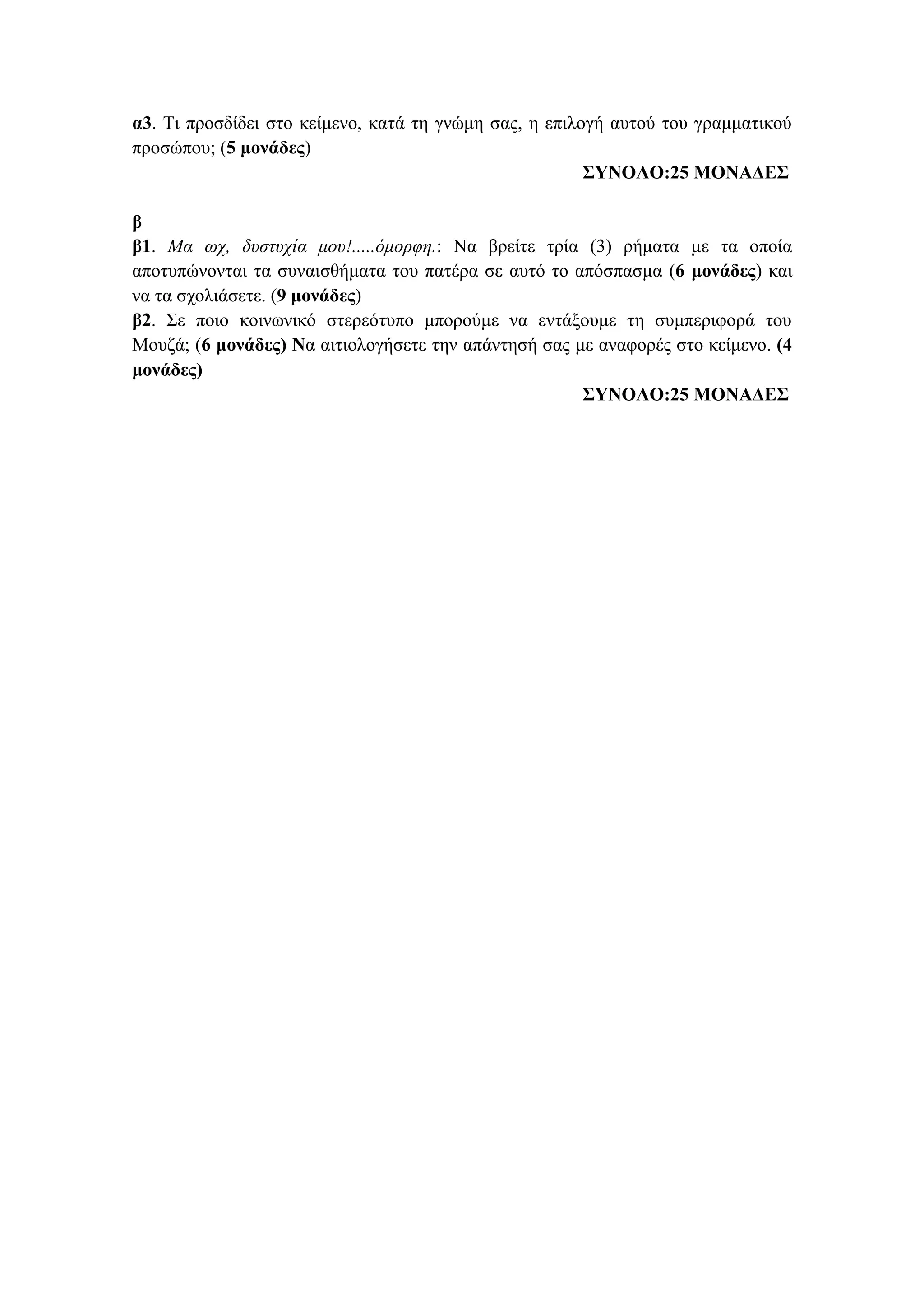 α3. Τι προσδίδει στο κείμενο, κατά τη γνώμη σας, η επιλογή αυτού του γραμματικού
προσώπου; (5 μονάδες)
ΣΥΝΟΛΟ:25 ΜΟΝΑΔΕΣ
β
β1. Μα ωχ, δυστυχία μου!.....όμορφη.: Να βρείτε τρία (3) ρήματα με τα οποία
αποτυπώνονται τα συναισθήματα του πατέρα σε αυτό το απόσπασμα (6 μονάδες) και
να τα σχολιάσετε. (9 μονάδες)
β2. Σε ποιο κοινωνικό στερεότυπο μπορούμε να εντάξουμε τη συμπεριφορά του
Μουζά; (6 μονάδες) Να αιτιολογήσετε την απάντησή σας με αναφορές στο κείμενο. (4
μονάδες)
ΣΥΝΟΛΟ:25 ΜΟΝΑΔΕΣ
 