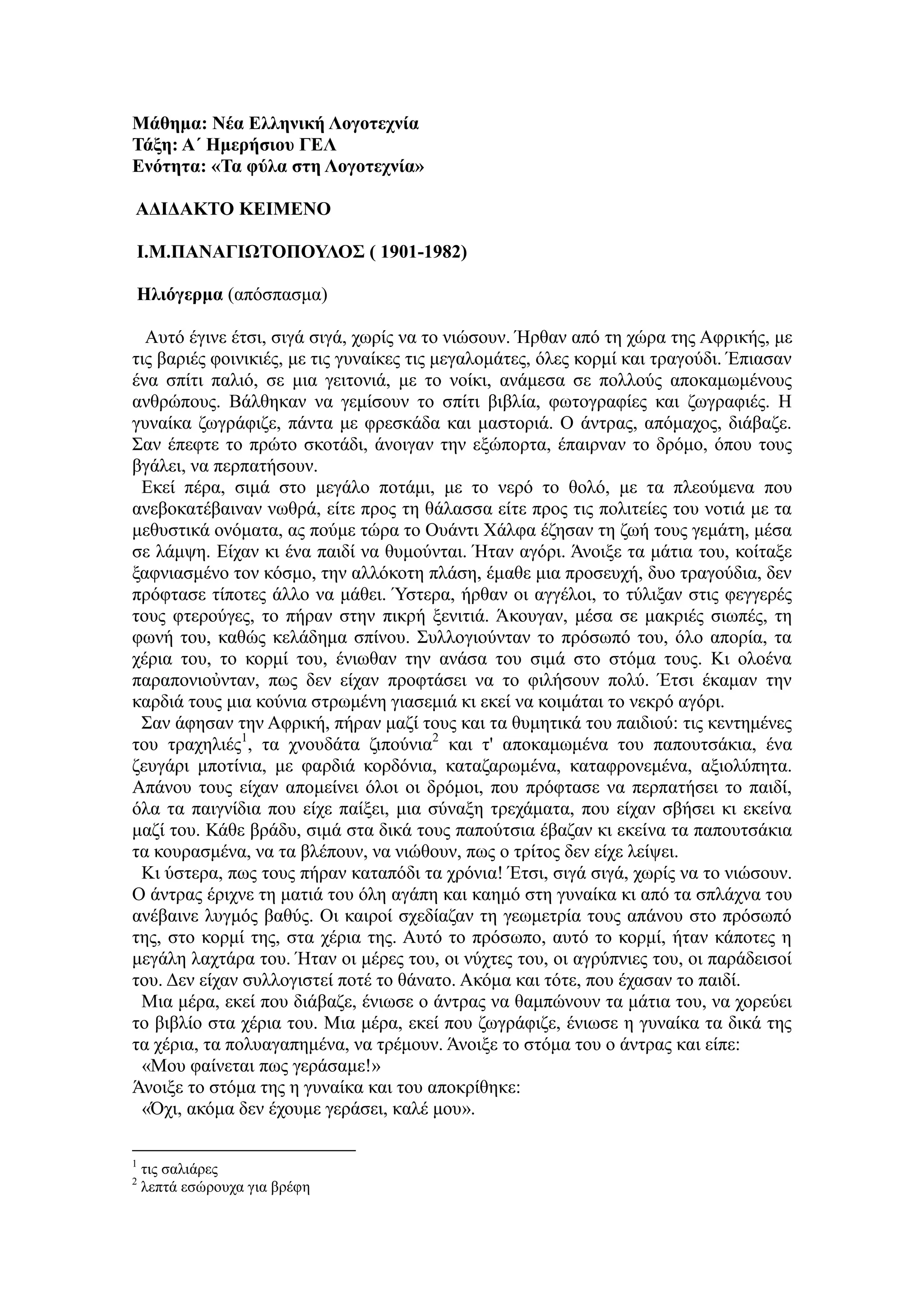 Μάθημα: Νέα Ελληνική Λογοτεχνία
Τάξη: Α΄ Ημερήσιου ΓΕΛ
Ενότητα: «Τα φύλα στη Λογοτεχνία»
ΑΔΙΔΑΚΤΟ ΚΕΙΜΕΝΟ
Ι.Μ.ΠΑΝΑΓΙΩΤΟΠΟΥΛΟΣ ( 1901-1982)
Ηλιόγερμα (απόσπασμα)
Αυτό έγινε έτσι, σιγά σιγά, χωρίς να το νιώσουν. Ήρθαν από τη χώρα της Αφρικής, με
τις βαριές φοινικιές, με τις γυναίκες τις μεγαλομάτες, όλες κορμί και τραγούδι. Έπιασαν
ένα σπίτι παλιό, σε μια γειτονιά, με το νοίκι, ανάμεσα σε πολλούς αποκαμωμένους
ανθρώπους. Βάλθηκαν να γεμίσουν το σπίτι βιβλία, φωτογραφίες και ζωγραφιές. Η
γυναίκα ζωγράφιζε, πάντα με φρεσκάδα και μαστοριά. Ο άντρας, απόμαχος, διάβαζε.
Σαν έπεφτε το πρώτο σκοτάδι, άνοιγαν την εξώπορτα, έπαιρναν το δρόμο, όπου τους
βγάλει, να περπατήσουν.
Εκεί πέρα, σιμά στο μεγάλο ποτάμι, με το νερό το θολό, με τα πλεούμενα που
ανεβοκατέβαιναν νωθρά, είτε προς τη θάλασσα είτε προς τις πολιτείες του νοτιά με τα
μεθυστικά ονόματα, ας πούμε τώρα το Ουάντι Χάλφα έζησαν τη ζωή τους γεμάτη, μέσα
σε λάμψη. Είχαν κι ένα παιδί να θυμούνται. Ήταν αγόρι. Άνοιξε τα μάτια του, κοίταξε
ξαφνιασμένο τον κόσμο, την αλλόκοτη πλάση, έμαθε μια προσευχή, δυο τραγούδια, δεν
πρόφτασε τίποτες άλλο να μάθει. Ύστερα, ήρθαν οι αγγέλοι, το τύλιξαν στις φεγγερές
τους φτερούγες, το πήραν στην πικρή ξενιτιά. Άκουγαν, μέσα σε μακριές σιωπές, τη
φωνή του, καθώς κελάδημα σπίνου. Συλλογιούνταν το πρόσωπό του, όλο απορία, τα
χέρια του, το κορμί του, ένιωθαν την ανάσα του σιμά στο στόμα τους. Κι ολοένα
παραπονιοὐνταν, πως δεν είχαν προφτάσει να το φιλήσουν πολύ. Έτσι έκαμαν την
καρδιά τους μια κούνια στρωμένη γιασεμιά κι εκεί να κοιμάται το νεκρό αγόρι.
Σαν άφησαν την Αφρική, πήραν μαζί τους και τα θυμητικά του παιδιού: τις κεντημένες
του τραχηλιές1
, τα χνουδάτα ζιπούνια2
και τ' αποκαμωμένα του παπουτσάκια, ένα
ζευγάρι μποτίνια, με φαρδιά κορδόνια, καταζαρωμένα, καταφρονεμένα, αξιολύπητα.
Απάνου τους είχαν απομείνει όλοι οι δρόμοι, που πρόφτασε να περπατήσει το παιδί,
όλα τα παιγνίδια που είχε παίξει, μια σύναξη τρεχάματα, που είχαν σβήσει κι εκείνα
μαζί του. Κάθε βράδυ, σιμά στα δικά τους παπούτσια έβαζαν κι εκείνα τα παπουτσάκια
τα κουρασμένα, να τα βλέπουν, να νιώθουν, πως ο τρίτος δεν είχε λείψει.
Κι ύστερα, πως τους πήραν καταπόδι τα χρόνια! Έτσι, σιγά σιγά, χωρίς να το νιώσουν.
Ο άντρας έριχνε τη ματιά του όλη αγάπη και καημό στη γυναίκα κι από τα σπλάχνα του
ανέβαινε λυγμός βαθύς. Οι καιροί σχεδίαζαν τη γεωμετρία τους απάνου στο πρόσωπό
της, στο κορμί της, στα χέρια της. Αυτό το πρόσωπο, αυτό το κορμί, ήταν κάποτες η
μεγάλη λαχτάρα του. Ήταν οι μέρες του, οι νύχτες του, οι αγρύπνιες του, οι παράδεισοί
του. Δεν είχαν συλλογιστεί ποτέ το θάνατο. Ακόμα και τότε, που έχασαν το παιδί.
Μια μέρα, εκεί που διάβαζε, ένιωσε ο άντρας να θαμπώνουν τα μάτια του, να χορεύει
το βιβλίο στα χέρια του. Μια μέρα, εκεί που ζωγράφιζε, ένιωσε η γυναίκα τα δικά της
τα χέρια, τα πολυαγαπημένα, να τρέμουν. Άνοιξε το στόμα του ο άντρας και είπε:
«Μου φαίνεται πως γεράσαμε!»
Άνοιξε το στόμα της η γυναίκα και του αποκρίθηκε:
«Όχι, ακόμα δεν έχουμε γεράσει, καλέ μου».
1
τις σαλιάρες
2
λεπτά εσώρουχα για βρέφη
 