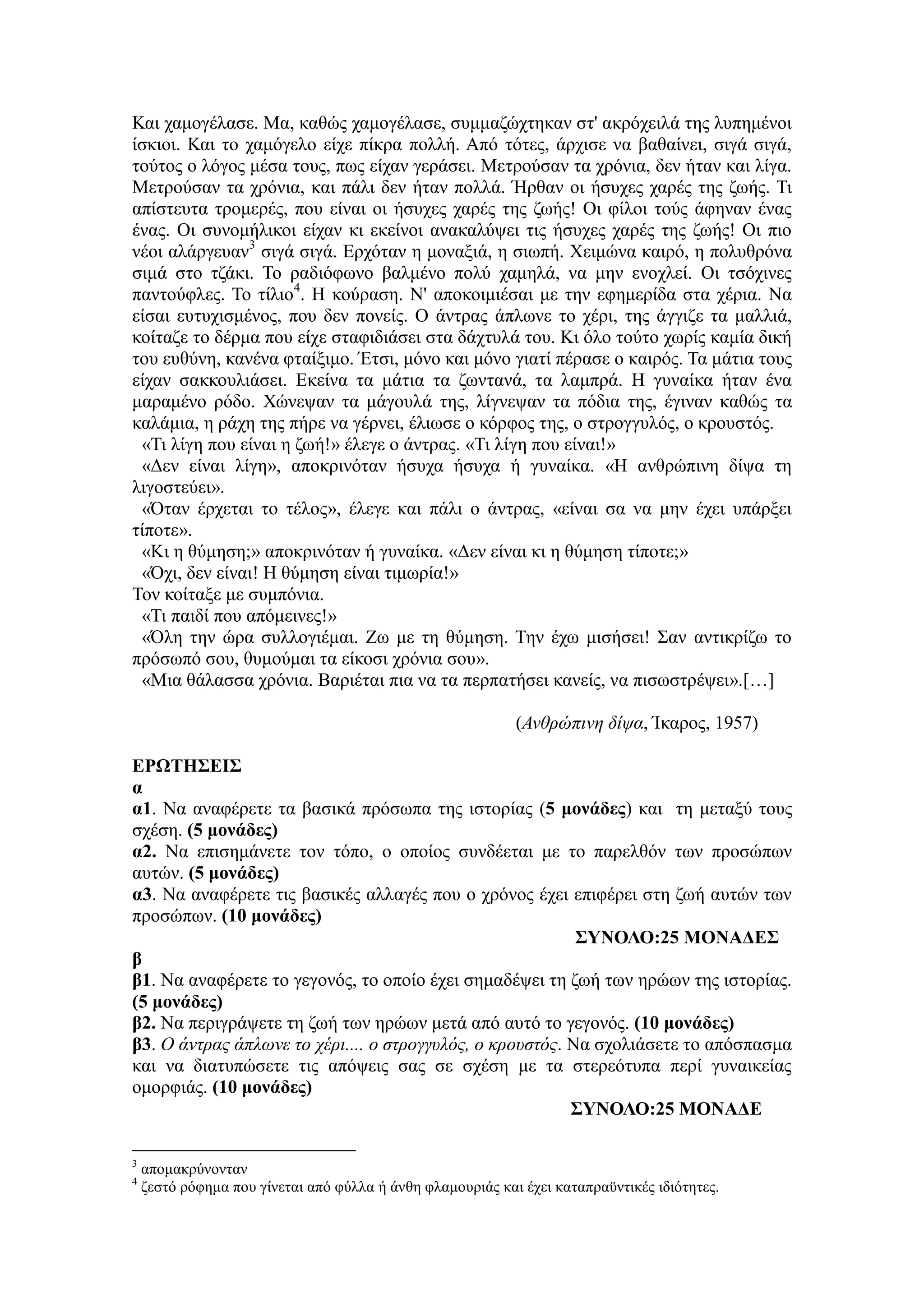Και χαμογέλασε. Μα, καθώς χαμογέλασε, συμμαζώχτηκαν στ' ακρόχειλά της λυπημένοι
ίσκιοι. Και το χαμόγελο είχε πίκρα πολλή. Από τότες, άρχισε να βαθαίνει, σιγά σιγά,
τούτος ο λόγος μέσα τους, πως είχαν γεράσει. Μετρούσαν τα χρόνια, δεν ήταν και λίγα.
Μετρούσαν τα χρόνια, και πάλι δεν ήταν πολλά. Ήρθαν οι ήσυχες χαρές της ζωής. Τι
απίστευτα τρομερές, που είναι οι ήσυχες χαρές της ζωής! Οι φίλοι τούς άφηναν ένας
ένας. Οι συνομήλικοι είχαν κι εκείνοι ανακαλύψει τις ήσυχες χαρές της ζωής! Οι πιο
νέοι αλάργευαν3
σιγά σιγά. Ερχόταν η μοναξιά, η σιωπή. Χειμώνα καιρό, η πολυθρόνα
σιμά στο τζάκι. Το ραδιόφωνο βαλμένο πολύ χαμηλά, να μην ενοχλεί. Οι τσόχινες
παντούφλες. Το τίλιο4
. Η κούραση. Ν' αποκοιμιέσαι με την εφημερίδα στα χέρια. Να
είσαι ευτυχισμένος, που δεν πονείς. Ο άντρας άπλωνε το χέρι, της άγγιζε τα μαλλιά,
κοίταζε το δέρμα που είχε σταφιδιάσει στα δάχτυλά του. Κι όλο τούτο χωρίς καμία δική
του ευθύνη, κανένα φταίξιμο. Έτσι, μόνο και μόνο γιατί πέρασε ο καιρός. Τα μάτια τους
είχαν σακκουλιάσει. Εκείνα τα μάτια τα ζωντανά, τα λαμπρά. Η γυναίκα ήταν ένα
μαραμένο ρόδο. Χώνεψαν τα μάγουλά της, λίγνεψαν τα πόδια της, έγιναν καθώς τα
καλάμια, η ράχη της πήρε να γέρνει, έλιωσε ο κόρφος της, ο στρογγυλός, ο κρουστός.
«Τι λίγη που είναι η ζωή!» έλεγε ο άντρας. «Τι λίγη που είναι!»
«Δεν είναι λίγη», αποκρινόταν ήσυχα ήσυχα ή γυναίκα. «Η ανθρώπινη δίψα τη
λιγοστεύει».
«Όταν έρχεται το τέλος», έλεγε και πάλι ο άντρας, «είναι σα να μην έχει υπάρξει
τίποτε».
«Κι η θύμηση;» αποκρινόταν ή γυναίκα. «Δεν είναι κι η θύμηση τίποτε;»
«Όχι, δεν είναι! Η θύμηση είναι τιμωρία!»
Τον κοίταξε με συμπόνια.
«Τι παιδί που απόμεινες!»
«Όλη την ώρα συλλογιέμαι. Ζω με τη θύμηση. Την έχω μισήσει! Σαν αντικρίζω το
πρόσωπό σου, θυμούμαι τα είκοσι χρόνια σου».
«Μια θάλασσα χρόνια. Βαριέται πια να τα περπατήσει κανείς, να πισωστρέψει».[…]
(Ανθρώπινη δίψα, Ίκαρος, 1957)
ΕΡΩΤΗΣΕΙΣ
α
α1. Να αναφέρετε τα βασικά πρόσωπα της ιστορίας (5 μονάδες) και τη μεταξύ τους
σχέση. (5 μονάδες)
α2. Να επισημάνετε τον τόπο, ο οποίος συνδέεται με το παρελθόν των προσώπων
αυτών. (5 μονάδες)
α3. Να αναφέρετε τις βασικές αλλαγές που ο χρόνος έχει επιφέρει στη ζωή αυτών των
προσώπων. (10 μονάδες)
ΣΥΝΟΛΟ:25 ΜΟΝΑΔΕΣ
β
β1. Να αναφέρετε το γεγονός, το οποίο έχει σημαδέψει τη ζωή των ηρώων της ιστορίας.
(5 μονάδες)
β2. Να περιγράψετε τη ζωή των ηρώων μετά από αυτό το γεγονός. (10 μονάδες)
β3. Ο άντρας άπλωνε το χέρι.... ο στρογγυλός, ο κρουστός. Να σχολιάσετε το απόσπασμα
και να διατυπώσετε τις απόψεις σας σε σχέση με τα στερεότυπα περί γυναικείας
ομορφιάς. (10 μονάδες)
ΣΥΝΟΛΟ:25 ΜΟΝΑΔΕ
3
απομακρύνονταν
4
ζεστό ρόφημα που γίνεται από φύλλα ή άνθη φλαμουριάς και έχει καταπραϋντικές ιδιότητες.
 