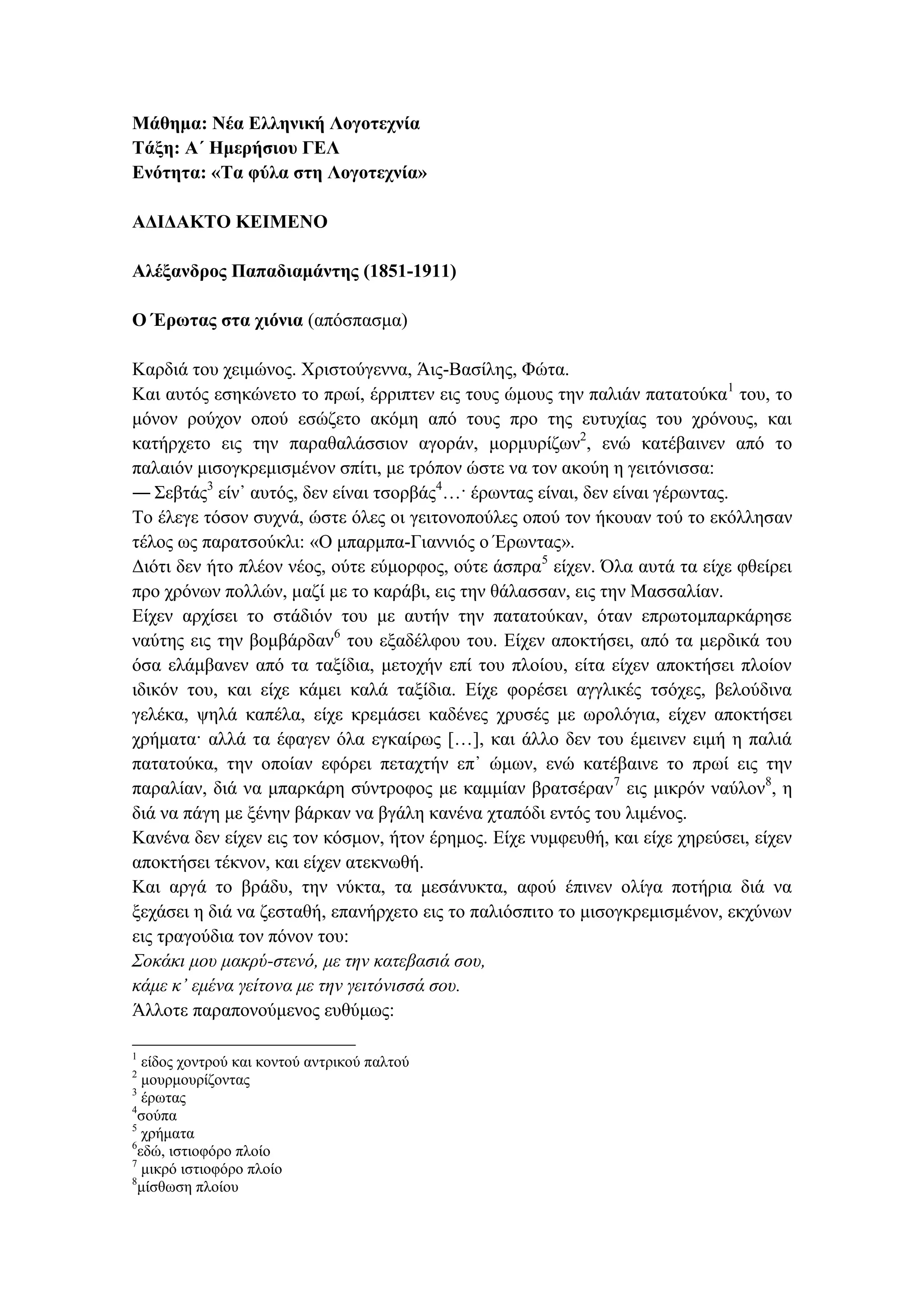 Μάθημα: Νέα Ελληνική Λογοτεχνία
Τάξη: Α΄ Ημερήσιου ΓΕΛ
Ενότητα: «Τα φύλα στη Λογοτεχνία»
ΑΔΙΔΑΚΤΟ ΚΕΙΜΕΝΟ
Αλέξανδρος Παπαδιαμάντης (1851-1911)
Ο Έρωτας στα χιόνια (απόσπασμα)
Καρδιά του χειμώνος. Χριστούγεννα, Άις-Βασίλης, Φώτα.
Και αυτός εσηκώνετο το πρωί, έρριπτεν εις τους ώμους την παλιάν πατατούκα1
του, το
μόνον ρούχον οπού εσώζετο ακόμη από τους προ της ευτυχίας του χρόνους, και
κατήρχετο εις την παραθαλάσσιον αγοράν, μορμυρίζων2
, ενώ κατέβαινεν από το
παλαιόν μισογκρεμισμένον σπίτι, με τρόπον ώστε να τον ακούη η γειτόνισσα:
― Σεβτάς3
είν᾽ αυτός, δεν είναι τσορβάς4
…· έρωντας είναι, δεν είναι γέρωντας.
Το έλεγε τόσον συχνά, ώστε όλες οι γειτονοπούλες οπού τον ήκουαν τού το εκόλλησαν
τέλος ως παρατσούκλι: «Ο μπαρμπα-Γιαννιός ο Έρωντας».
Διότι δεν ήτο πλέον νέος, ούτε εύμορφος, ούτε άσπρα5
είχεν. Όλα αυτά τα είχε φθείρει
προ χρόνων πολλών, μαζί με το καράβι, εις την θάλασσαν, εις την Μασσαλίαν.
Είχεν αρχίσει το στάδιόν του με αυτήν την πατατούκαν, όταν επρωτομπαρκάρησε
ναύτης εις την βομβάρδαν6
του εξαδέλφου του. Είχεν αποκτήσει, από τα μερδικά του
όσα ελάμβανεν από τα ταξίδια, μετοχήν επί του πλοίου, είτα είχεν αποκτήσει πλοίον
ιδικόν του, και είχε κάμει καλά ταξίδια. Είχε φορέσει αγγλικές τσόχες, βελούδινα
γελέκα, ψηλά καπέλα, είχε κρεμάσει καδένες χρυσές με ωρολόγια, είχεν αποκτήσει
χρήματα· αλλά τα έφαγεν όλα εγκαίρως […], και άλλο δεν του έμεινεν ειμή η παλιά
πατατούκα, την οποίαν εφόρει πεταχτήν επ᾽ ώμων, ενώ κατέβαινε το πρωί εις την
παραλίαν, διά να μπαρκάρη σύντροφος με καμμίαν βρατσέραν7
εις μικρόν ναύλον8
, η
διά να πάγη με ξένην βάρκαν να βγάλη κανένα χταπόδι εντός του λιμένος.
Κανένα δεν είχεν εις τον κόσμον, ήτον έρημος. Είχε νυμφευθή, και είχε χηρεύσει, είχεν
αποκτήσει τέκνον, και είχεν ατεκνωθή.
Και αργά το βράδυ, την νύκτα, τα μεσάνυκτα, αφού έπινεν ολίγα ποτήρια διά να
ξεχάσει η διά να ζεσταθή, επανήρχετο εις το παλιόσπιτο το μισογκρεμισμένον, εκχύνων
εις τραγούδια τον πόνον του:
Σοκάκι μου μακρύ-στενό, με την κατεβασιά σου,
κάμε κ᾽ εμένα γείτονα με την γειτόνισσά σου.
Άλλοτε παραπονούμενος ευθύμως:
1
είδος χοντρού και κοντού αντρικού παλτού
2
μουρμουρίζοντας
3
έρωτας
4
σούπα
5
χρήματα
6
εδώ, ιστιοφόρο πλοίο
7
μικρό ιστιοφόρο πλοίο
8
μίσθωση πλοίου
 