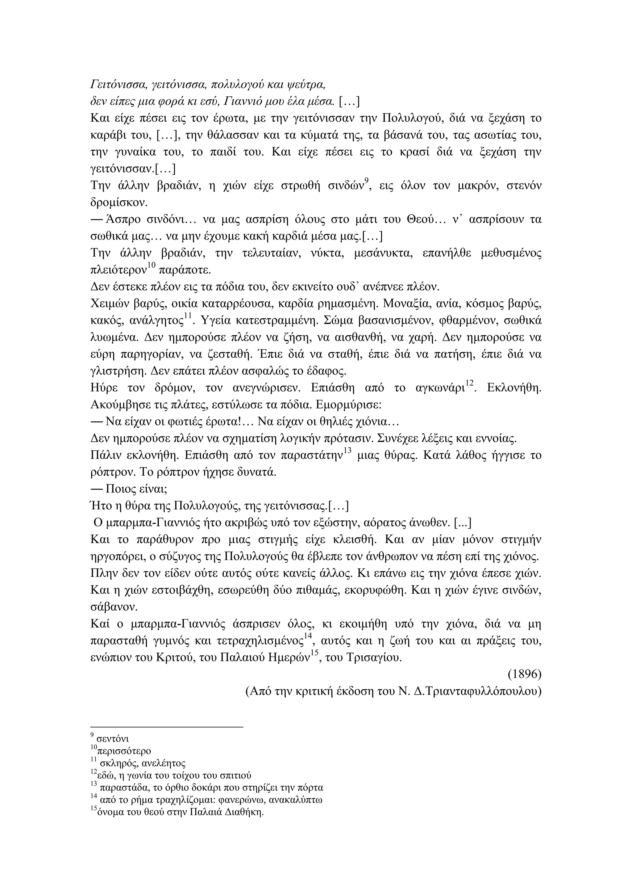 Γειτόνισσα, γειτόνισσα, πολυλογού και ψεύτρα,
δεν είπες μια φορά κι εσύ, Γιαννιό μου έλα μέσα. […]
Και είχε πέσει εις τον έρωτα, με την γειτόνισσαν την Πολυλογού, διά να ξεχάση το
καράβι του, […], την θάλασσαν και τα κύματά της, τα βάσανά του, τας ασωτίας του,
την γυναίκα του, το παιδί του. Και είχε πέσει εις το κρασί διά να ξεχάση την
γειτόνισσαν.[…]
Την άλλην βραδιάν, η χιών είχε στρωθή σινδών9
, εις όλον τον μακρόν, στενόν
δρομίσκον.
― Άσπρο σινδόνι… να μας ασπρίση όλους στο μάτι του Θεού… ν᾽ ασπρίσουν τα
σωθικά μας… να μην έχουμε κακή καρδιά μέσα μας.[…]
Την άλλην βραδιάν, την τελευταίαν, νύκτα, μεσάνυκτα, επανήλθε μεθυσμένος
πλειότερον10
παράποτε.
Δεν έστεκε πλέον εις τα πόδια του, δεν εκινείτο ουδ᾽ ανέπνεε πλέον.
Χειμών βαρύς, οικία καταρρέουσα, καρδία ρημασμένη. Μοναξία, ανία, κόσμος βαρύς,
κακός, ανάλγητος11
. Υγεία κατεστραμμένη. Σώμα βασανισμένον, φθαρμένον, σωθικά
λυωμένα. Δεν ημπορούσε πλέον να ζήση, να αισθανθή, να χαρή. Δεν ημπορούσε να
εύρη παρηγορίαν, να ζεσταθή. Έπιε διά να σταθή, έπιε διά να πατήση, έπιε διά να
γλιστρήση. Δεν επάτει πλέον ασφαλώς το έδαφος.
Ηύρε τον δρόμον, τον ανεγνώρισεν. Επιάσθη από το αγκωνάρι12
. Εκλονήθη.
Ακούμβησε τις πλάτες, εστύλωσε τα πόδια. Εμορμύρισε:
― Να είχαν οι φωτιές έρωτα!… Να είχαν οι θηλιές χιόνια…
Δεν ημπορούσε πλέον να σχηματίση λογικήν πρότασιν. Συνέχεε λέξεις και εννοίας.
Πάλιν εκλονήθη. Επιάσθη από τον παραστάτην13
μιας θύρας. Κατά λάθος ήγγισε το
ρόπτρον. Το ρόπτρον ήχησε δυνατά.
― Ποιος είναι;
Ήτο η θύρα της Πολυλογούς, της γειτόνισσας.[…]
Ο μπαρμπα-Γιαννιός ήτο ακριβώς υπό τον εξώστην, αόρατος άνωθεν. [...]
Και το παράθυρον προ μιας στιγμής είχε κλεισθή. Και αν μίαν μόνον στιγμήν
ηργοπόρει, ο σύζυγος της Πολυλογούς θα έβλεπε τον άνθρωπον να πέση επί της χιόνος.
Πλην δεν τον είδεν ούτε αυτός ούτε κανείς άλλος. Κι επάνω εις την χιόνα έπεσε χιών.
Και η χιών εστοιβάχθη, εσωρεύθη δύο πιθαμάς, εκορυφώθη. Και η χιών έγινε σινδών,
σάβανον.
Καί ο μπαρμπα-Γιαννιός άσπρισεν όλος, κι εκοιμήθη υπό την χιόνα, διά να μη
παρασταθή γυμνός και τετραχηλισμένος14
, αυτός και η ζωή του και αι πράξεις του,
ενώπιον του Κριτού, του Παλαιού Ημερών15
, του Τρισαγίου.
(1896)
(Από την κριτική έκδοση του Ν. Δ.Τριανταφυλλόπουλου)
9
σεντόνι
10
περισσότερο
11
σκληρός, ανελέητος
12
εδώ, η γωνία του τοίχου του σπιτιού
13
παραστάδα, το όρθιο δοκάρι που στηρίζει την πόρτα
14
από το ρήμα τραχηλίζομαι: φανερώνω, ανακαλύπτω
15
όνομα του θεού στην Παλαιά Διαθήκη.
 