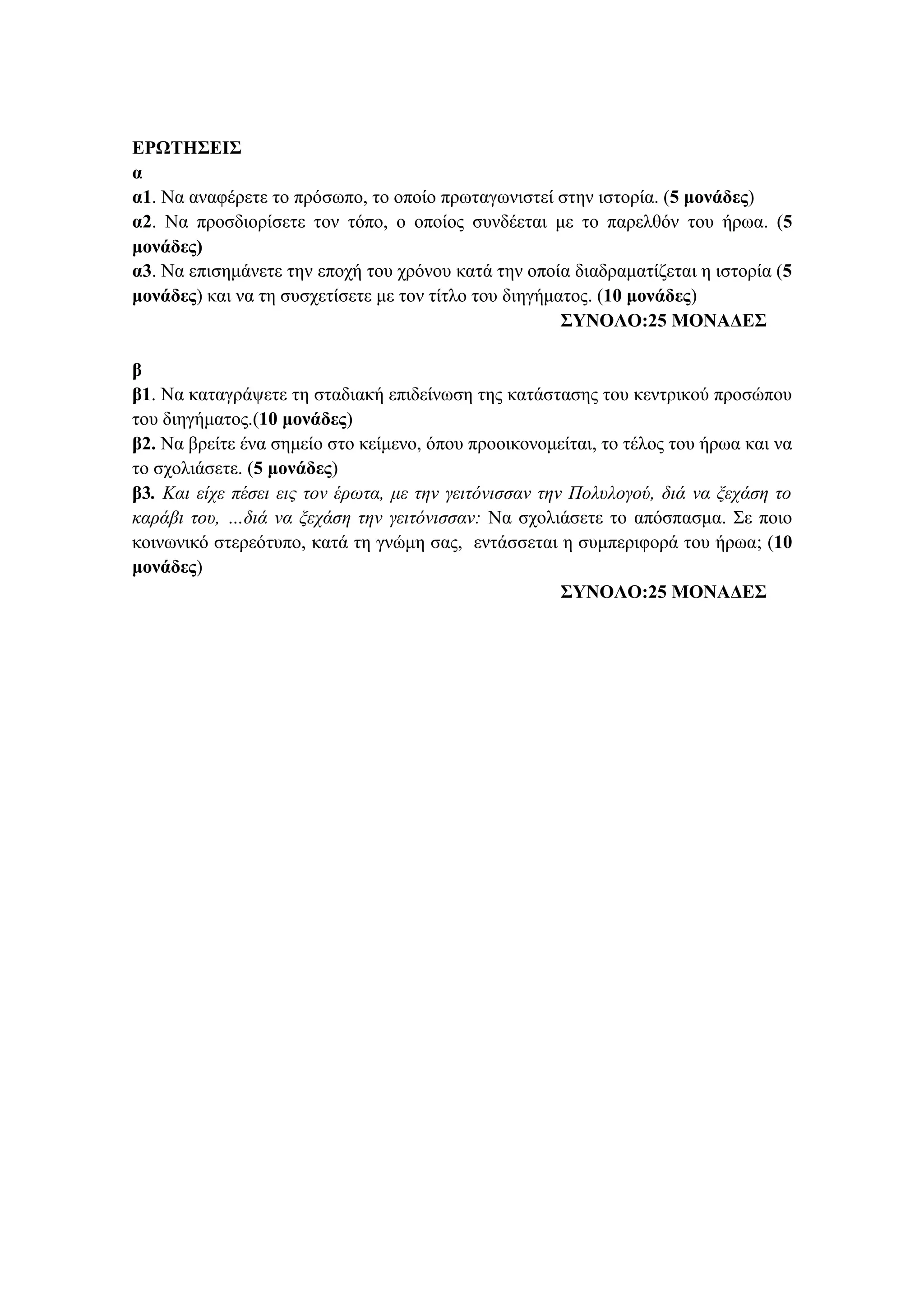ΕΡΩΤΗΣΕΙΣ
α
α1. Να αναφέρετε το πρόσωπο, το οποίο πρωταγωνιστεί στην ιστορία. (5 μονάδες)
α2. Να προσδιορίσετε τον τόπο, ο οποίος συνδέεται με το παρελθόν του ήρωα. (5
μονάδες)
α3. Να επισημάνετε την εποχή του χρόνου κατά την οποία διαδραματίζεται η ιστορία (5
μονάδες) και να τη συσχετίσετε με τον τίτλο του διηγήματος. (10 μονάδες)
ΣΥΝΟΛΟ:25 ΜΟΝΑΔΕΣ
β
β1. Να καταγράψετε τη σταδιακή επιδείνωση της κατάστασης του κεντρικού προσώπου
του διηγήματος.(10 μονάδες)
β2. Να βρείτε ένα σημείο στο κείμενο, όπου προοικονομείται, το τέλος του ήρωα και να
το σχολιάσετε. (5 μονάδες)
β3. Και είχε πέσει εις τον έρωτα, με την γειτόνισσαν την Πολυλογού, διά να ξεχάση το
καράβι του, …διά να ξεχάση την γειτόνισσαν: Να σχολιάσετε το απόσπασμα. Σε ποιο
κοινωνικό στερεότυπο, κατά τη γνώμη σας, εντάσσεται η συμπεριφορά του ήρωα; (10
μονάδες)
ΣΥΝΟΛΟ:25 ΜΟΝΑΔΕΣ
 