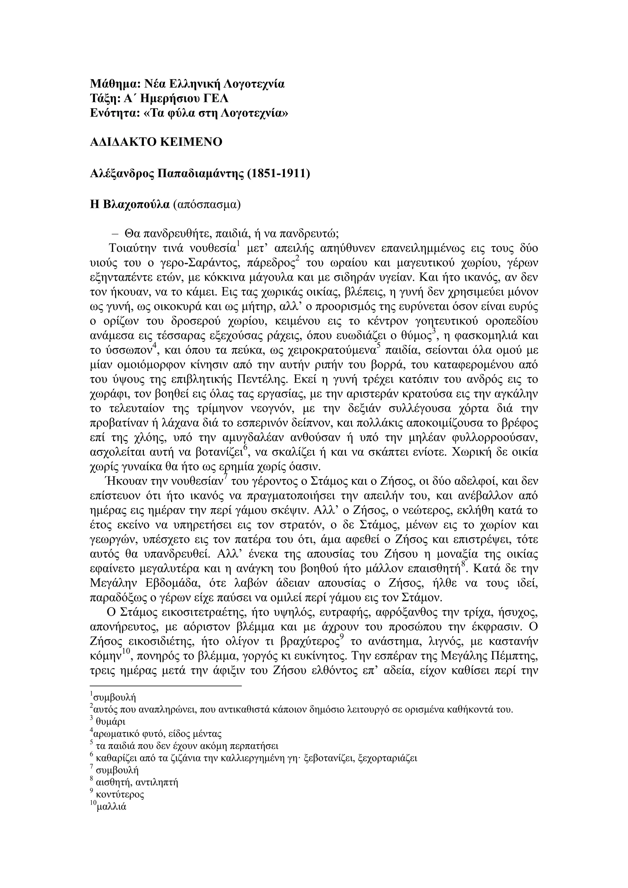 Μάθημα: Νέα Ελληνική Λογοτεχνία
Τάξη: Α΄ Ημερήσιου ΓΕΛ
Ενότητα: «Τα φύλα στη Λογοτεχνία»
ΑΔΙΔΑΚΤΟ ΚΕΙΜΕΝΟ
Αλέξανδρος Παπαδιαμάντης (1851-1911)
Η Βλαχοπούλα (απόσπασμα)
– Θα πανδρευθήτε, παιδιά, ή να πανδρευτώ;
Τοιαύτην τινά νουθεσία1
μετ’ απειλής απηύθυνεν επανειλημμένως εις τους δύο
υιούς του ο γερο-Σαράντος, πάρεδρος2
του ωραίου και μαγευτικού χωρίου, γέρων
εξηνταπέντε ετών, με κόκκινα μάγουλα και με σιδηράν υγείαν. Και ήτο ικανός, αν δεν
τον ήκουαν, να το κάμει. Εις τας χωρικάς οικίας, βλέπεις, η γυνή δεν χρησιμεύει μόνον
ως γυνή, ως οικοκυρά και ως μήτηρ, αλλ’ ο προορισμός της ευρύνεται όσον είναι ευρύς
ο ορίζων του δροσερού χωρίου, κειμένου εις το κέντρον γοητευτικού οροπεδίου
ανάμεσα εις τέσσαρας εξεχούσας ράχεις, όπου ευωδιάζει ο θύμος3
, η φασκομηλιά και
το ύσσωπον4
, και όπου τα πεύκα, ως χειροκρατούμενα5
παιδία, σείονται όλα ομού με
μίαν ομοιόμορφον κίνησιν από την αυτήν ριπήν του βορρά, του καταφερομένου από
του ύψους της επιβλητικής Πεντέλης. Εκεί η γυνή τρέχει κατόπιν του ανδρός εις το
χωράφι, τον βοηθεί εις όλας τας εργασίας, με την αριστεράν κρατούσα εις την αγκάλην
το τελευταίον της τρίμηνον νεογνόν, με την δεξιάν συλλέγουσα χόρτα διά την
προβατίναν ή λάχανα διά το εσπερινόν δείπνον, και πολλάκις αποκοιμίζουσα το βρέφος
επί της χλόης, υπό την αμυγδαλέαν ανθούσαν ή υπό την μηλέαν φυλλορροούσαν,
ασχολείται αυτή να βοτανίζει6
, να σκαλίζει ή και να σκάπτει ενίοτε. Χωρική δε οικία
χωρίς γυναίκα θα ήτο ως ερημία χωρίς όασιν.
Ήκουαν την νουθεσίαν7
του γέροντος ο Στάμος και ο Ζήσος, οι δύο αδελφοί, και δεν
επίστευον ότι ήτο ικανός να πραγματοποιήσει την απειλήν του, και ανέβαλλον από
ημέρας εις ημέραν την περί γάμου σκέψιν. Αλλ’ ο Ζήσος, ο νεώτερος, εκλήθη κατά το
έτος εκείνο να υπηρετήσει εις τον στρατόν, ο δε Στάμος, μένων εις το χωρίον και
γεωργών, υπέσχετο εις τον πατέρα του ότι, άμα αφεθεί ο Ζήσος και επιστρέψει, τότε
αυτός θα υπανδρευθεί. Αλλ’ ένεκα της απουσίας του Ζήσου η μοναξία της οικίας
εφαίνετο μεγαλυτέρα και η ανάγκη του βοηθού ήτο μάλλον επαισθητή8
. Κατά δε την
Μεγάλην Εβδομάδα, ότε λαβών άδειαν απουσίας ο Ζήσος, ήλθε να τους ιδεί,
παραδόξως ο γέρων είχε παύσει να ομιλεί περί γάμου εις τον Στάμον.
Ο Στάμος εικοσιτετραέτης, ήτο υψηλός, ευτραφής, αφρόξανθος την τρίχα, ήσυχος,
απονήρευτος, με αόριστον βλέμμα και με άχρουν του προσώπου την έκφρασιν. Ο
Ζήσος εικοσιδιέτης, ήτο ολίγον τι βραχύτερος9
το ανάστημα, λιγνός, με καστανήν
κόμην10
, πονηρός το βλέμμα, γοργός κι ευκίνητος. Την εσπέραν της Μεγάλης Πέμπτης,
τρεις ημέρας μετά την άφιξιν του Ζήσου ελθόντος επ’ αδεία, είχον καθίσει περί την
1
συμβουλή
2
αυτός που αναπληρώνει, που αντικαθιστά κάποιον δημόσιο λειτουργό σε ορισμένα καθήκοντά του.
3
θυμάρι
4
αρωματικό φυτό, είδος μέντας
5
τα παιδιά που δεν έχουν ακόμη περπατήσει
6
καθαρίζει από τα ζιζάνια την καλλιεργημένη γη· ξεβοτανίζει, ξεχορταριάζει
7
συμβουλή
8
αισθητή, αντιληπτή
9
κοντύτερος
10
μαλλιά
 