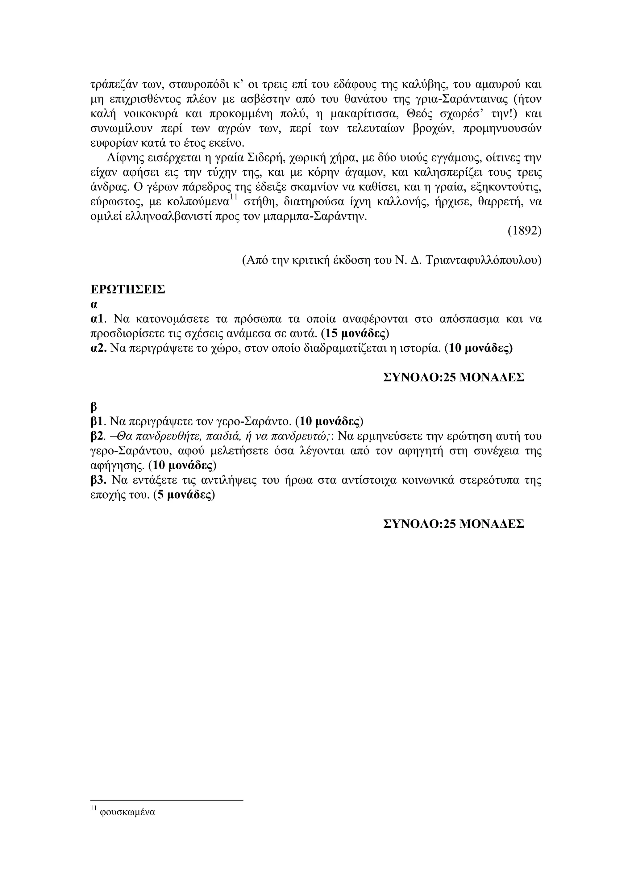 τράπεζάν των, σταυροπόδι κ’ οι τρεις επί του εδάφους της καλύβης, του αμαυρού και
μη επιχρισθέντος πλέον με ασβέστην από του θανάτου της γρια-Σαράνταινας (ήτον
καλή νοικοκυρά και προκομμένη πολύ, η μακαρίτισσα, Θεός σχωρέσ’ την!) και
συνωμίλουν περί των αγρών των, περί των τελευταίων βροχών, προμηνυουσών
ευφορίαν κατά το έτος εκείνο.
Αίφνης εισέρχεται η γραία Σιδερή, χωρική χήρα, με δύο υιούς εγγάμους, οίτινες την
είχαν αφήσει εις την τύχην της, και με κόρην άγαμον, και καλησπερίζει τους τρεις
άνδρας. Ο γέρων πάρεδρος της έδειξε σκαμνίον να καθίσει, και η γραία, εξηκοντούτις,
εύρωστος, με κολπούμενα11
στήθη, διατηρούσα ίχνη καλλονής, ήρχισε, θαρρετή, να
ομιλεί ελληνοαλβανιστί προς τον μπαρμπα-Σαράντην.
(1892)
(Από την κριτική έκδοση του Ν. Δ. Τριανταφυλλόπουλου)
ΕΡΩΤΗΣΕΙΣ
α
α1. Να κατονομάσετε τα πρόσωπα τα οποία αναφέρονται στο απόσπασμα και να
προσδιορίσετε τις σχέσεις ανάμεσα σε αυτά. (15 μονάδες)
α2. Να περιγράψετε το χώρο, στον οποίο διαδραματίζεται η ιστορία. (10 μονάδες)
ΣΥΝΟΛΟ:25 ΜΟΝΑΔΕΣ
β
β1. Να περιγράψετε τον γερο-Σαράντο. (10 μονάδες)
β2. –Θα πανδρευθήτε, παιδιά, ή να πανδρευτώ;: Να ερμηνεύσετε την ερώτηση αυτή του
γερο-Σαράντου, αφού μελετήσετε όσα λέγονται από τον αφηγητή στη συνέχεια της
αφήγησης. (10 μονάδες)
β3. Να εντάξετε τις αντιλήψεις του ήρωα στα αντίστοιχα κοινωνικά στερεότυπα της
εποχής του. (5 μονάδες)
ΣΥΝΟΛΟ:25 ΜΟΝΑΔΕΣ
11
φουσκωμένα
 