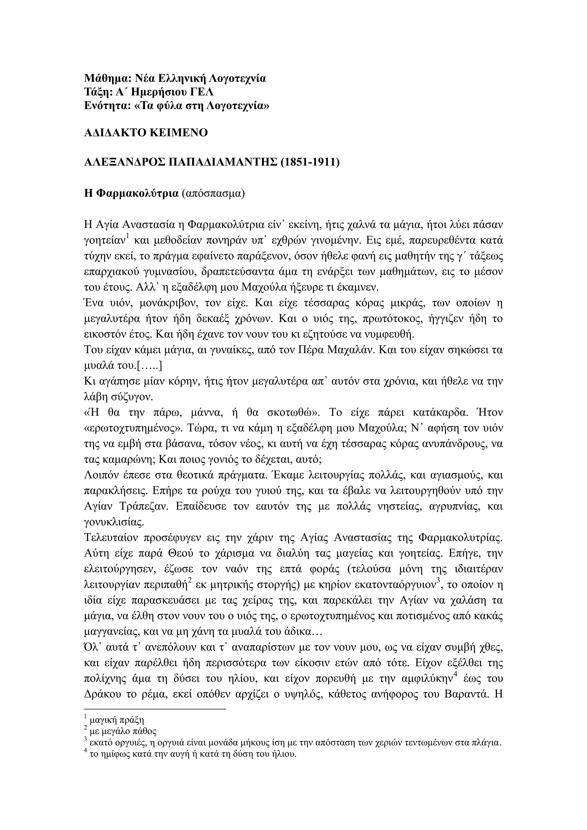 Μάθημα: Νέα Ελληνική Λογοτεχνία
Τάξη: Α΄ Ημερήσιου ΓΕΛ
Ενότητα: «Τα φύλα στη Λογοτεχνία»
ΑΔΙΔΑΚΤΟ ΚΕΙΜΕΝΟ
ΑΛΕΞΑΝΔΡΟΣ ΠΑΠΑΔΙΑΜΑΝΤΗΣ (1851-1911)
Η Φαρμακολύτρια (απόσπασμα)
Η Αγία Αναστασία η Φαρμακολύτρια είν᾽ εκείνη, ήτις χαλνά τα μάγια, ήτοι λύει πάσαν
γοητείαν1
και μεθοδείαν πονηράν υπ᾽ εχθρών γινομένην. Εις εμέ, παρευρεθέντα κατά
τύχην εκεί, το πράγμα εφαίνετο παράξενον, όσον ήθελε φανή εις μαθητήν της γ´ τάξεως
επαρχιακού γυμνασίου, δραπετεύσαντα άμα τη ενάρξει των μαθημάτων, εις το μέσον
του έτους. Αλλ᾽ η εξαδέλφη μου Μαχούλα ήξευρε τι έκαμνεν.
Ένα υιόν, μονάκριβον, τον είχε. Και είχε τέσσαρας κόρας μικράς, των οποίων η
μεγαλυτέρα ήτον ήδη δεκαέξ χρόνων. Και ο υιός της, πρωτότοκος, ήγγιζεν ήδη το
εικοστόν έτος. Και ήδη έχανε τον νουν του κι εζητούσε να νυμφευθή.
Του είχαν κάμει μάγια, αι γυναίκες, από τον Πέρα Μαχαλάν. Και του είχαν σηκώσει τα
μυαλά του.[…..]
Κι αγάπησε μίαν κόρην, ήτις ήτον μεγαλυτέρα απ᾽ αυτόν στα χρόνια, και ήθελε να την
λάβη σύζυγον.
«Ή θα την πάρω, μάννα, ή θα σκοτωθώ». Το είχε πάρει κατάκαρδα. Ήτον
«ερωτοχτυπημένος». Τώρα, τι να κάμη η εξαδέλφη μου Μαχούλα; Ν᾽ αφήση τον υιόν
της να εμβή στα βάσανα, τόσον νέος, κι αυτή να έχη τέσσαρας κόρας ανυπάνδρους, να
τας καμαρώνη; Και ποιος γονιός το δέχεται, αυτό;
Λοιπόν έπεσε στα θεοτικά πράγματα. Έκαμε λειτουργίας πολλάς, και αγιασμούς, και
παρακλήσεις. Επήρε τα ρούχα του γυιού της, και τα έβαλε να λειτουργηθούν υπό την
Αγίαν Τράπεζαν. Επαίδευσε τον εαυτόν της με πολλάς νηστείας, αγρυπνίας, και
γονυκλισίας.
Τελευταίον προσέφυγεν εις την χάριν της Αγίας Αναστασίας της Φαρμακολυτρίας.
Αύτη είχε παρά Θεού το χάρισμα να διαλύη τας μαγείας και γοητείας. Επήγε, την
ελειτούργησεν, έζωσε τον ναόν της επτά φοράς (τελούσα μόνη της ιδιαιτέραν
λειτουργίαν περιπαθή2
εκ μητρικής στοργής) με κηρίον εκατονταόργυιον3
, το οποίον η
ιδία είχε παρασκευάσει με τας χείρας της, και παρεκάλει την Αγίαν να χαλάση τα
μάγια, να έλθη στον νουν του ο υιός της, ο ερωτοχτυπημένος και ποτισμένος από κακάς
μαγγανείας, και να μη χάνη τα μυαλά του άδικα…
Όλ᾽ αυτά τ᾽ ανεπόλουν και τ᾽ αναπαρίστων με τον νουν μου, ως να είχαν συμβή χθες,
και είχαν παρέλθει ήδη περισσότερα των είκοσιν ετών από τότε. Είχον εξέλθει της
πολίχνης άμα τη δύσει του ηλίου, και είχον πορευθή με την αμφιλύκην4
έως του
Δράκου το ρέμα, εκεί οπόθεν αρχίζει ο υψηλός, κάθετος ανήφορος του Βαραντά. Η
1
μαγική πράξη
2
με μεγάλο πάθος
3
εκατό οργυιές, η οργυιά είναι μονάδα μήκους ίση με την απόσταση των χεριών τεντωμένων στα πλάγια.
4
το ημίφως κατά την αυγή ή κατά τη δύση του ήλιου.
 