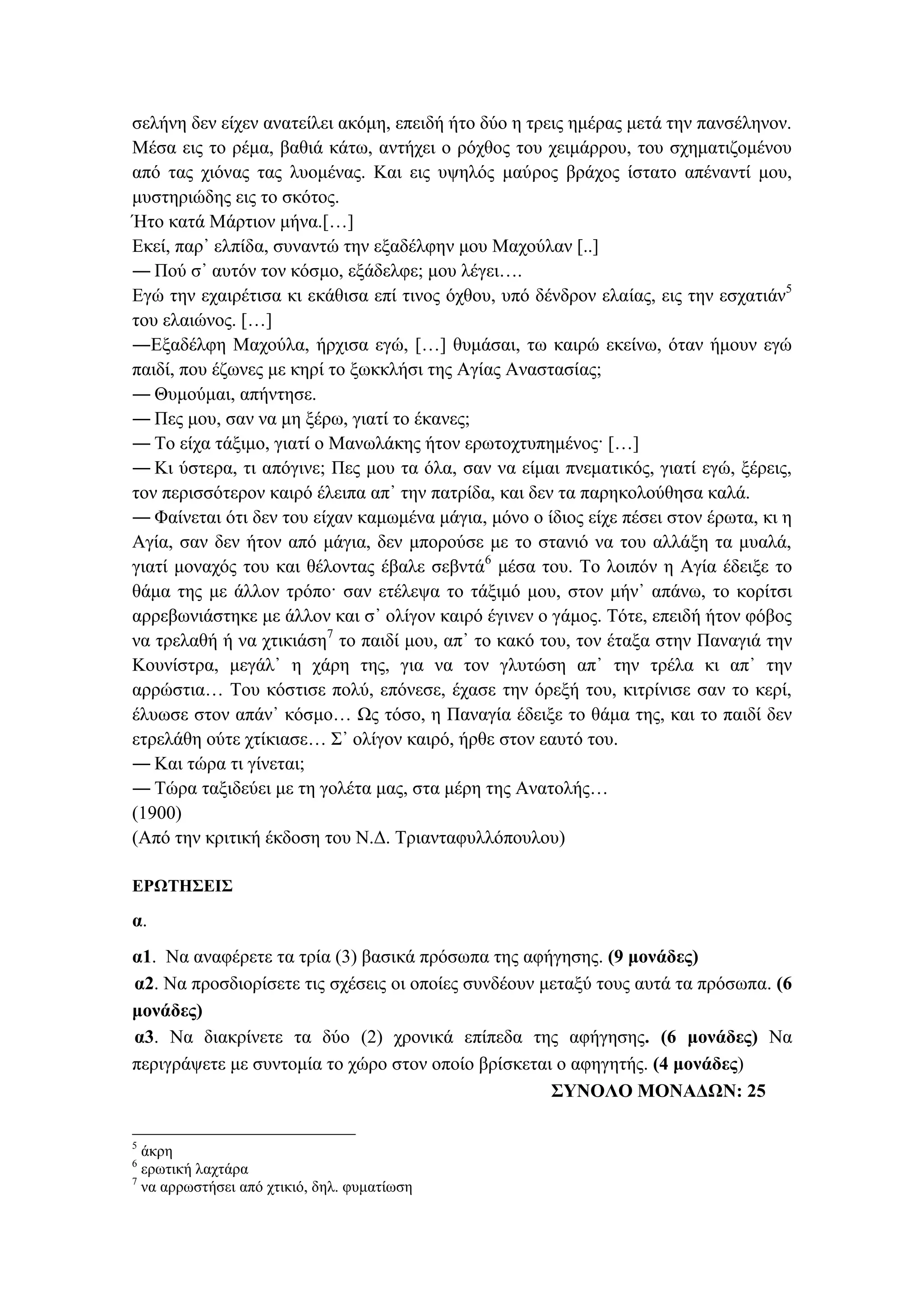 σελήνη δεν είχεν ανατείλει ακόμη, επειδή ήτο δύο η τρεις ημέρας μετά την πανσέληνον.
Μέσα εις το ρέμα, βαθιά κάτω, αντήχει ο ρόχθος του χειμάρρου, του σχηματιζομένου
από τας χιόνας τας λυομένας. Και εις υψηλός μαύρος βράχος ίστατο απέναντί μου,
μυστηριώδης εις το σκότος.
Ήτο κατά Μάρτιον μήνα.[…]
Εκεί, παρ᾽ ελπίδα, συναντώ την εξαδέλφην μου Μαχούλαν [..]
― Πού σ᾽ αυτόν τον κόσμο, εξάδελφε; μου λέγει….
Εγώ την εχαιρέτισα κι εκάθισα επί τινος όχθου, υπό δένδρον ελαίας, εις την εσχατιάν5
του ελαιώνος. […] 
―Εξαδέλφη Μαχούλα, ήρχισα εγώ, […] θυμάσαι, τω καιρώ εκείνω, όταν ήμουν εγώ
παιδί, που έζωνες με κηρί το ξωκκλήσι της Αγίας Αναστασίας;
― Θυμούμαι, απήντησε.
― Πες μου, σαν να μη ξέρω, γιατί το έκανες;
― Το είχα τάξιμο, γιατί ο Μανωλάκης ήτον ερωτοχτυπημένος· […]
― Κι ύστερα, τι απόγινε; Πες μου τα όλα, σαν να είμαι πνεματικός, γιατί εγώ, ξέρεις,
τον περισσότερον καιρό έλειπα απ᾽ την πατρίδα, και δεν τα παρηκολούθησα καλά.
― Φαίνεται ότι δεν του είχαν καμωμένα μάγια, μόνο ο ίδιος είχε πέσει στον έρωτα, κι η
Αγία, σαν δεν ήτον από μάγια, δεν μπορούσε με το στανιό να του αλλάξη τα μυαλά,
γιατί μοναχός του και θέλοντας έβαλε σεβντά6
μέσα του. Το λοιπόν η Αγία έδειξε το
θάμα της με άλλον τρόπο· σαν ετέλεψα το τάξιμό μου, στον μήν᾽ απάνω, το κορίτσι
αρρεβωνιάστηκε με άλλον και σ᾽ ολίγον καιρό έγινεν ο γάμος. Τότε, επειδή ήτον φόβος
να τρελαθή ή να χτικιάση7
το παιδί μου, απ᾽ το κακό του, τον έταξα στην Παναγιά την
Κουνίστρα, μεγάλ᾽ η χάρη της, για να τον γλυτώση απ᾽ την τρέλα κι απ᾽ την
αρρώστια… Του κόστισε πολύ, επόνεσε, έχασε την όρεξή του, κιτρίνισε σαν το κερί,
έλυωσε στον απάν᾽ κόσμο… Ως τόσο, η Παναγία έδειξε το θάμα της, και το παιδί δεν
ετρελάθη ούτε χτίκιασε… Σ᾽ ολίγον καιρό, ήρθε στον εαυτό του.
― Και τώρα τι γίνεται;
― Τώρα ταξιδεύει με τη γολέτα μας, στα μέρη της Ανατολής…
(1900)
(Από την κριτική έκδοση του Ν.Δ. Τριανταφυλλόπουλου)
ΕΡΩΤΗΣΕΙΣ
α.
α1. Να αναφέρετε τα τρία (3) βασικά πρόσωπα της αφήγησης. (9 μονάδες)
α2. Να προσδιορίσετε τις σχέσεις οι οποίες συνδέουν μεταξύ τους αυτά τα πρόσωπα. (6
μονάδες)
α3. Να διακρίνετε τα δύο (2) χρονικά επίπεδα της αφήγησης. (6 μονάδες) Να
περιγράψετε με συντομία το χώρο στον οποίο βρίσκεται ο αφηγητής. (4 μονάδες)
ΣΥΝΟΛΟ ΜΟΝΑΔΩΝ: 25
5
άκρη
6
ερωτική λαχτάρα
7
να αρρωστήσει από χτικιό, δηλ. φυματίωση
 
