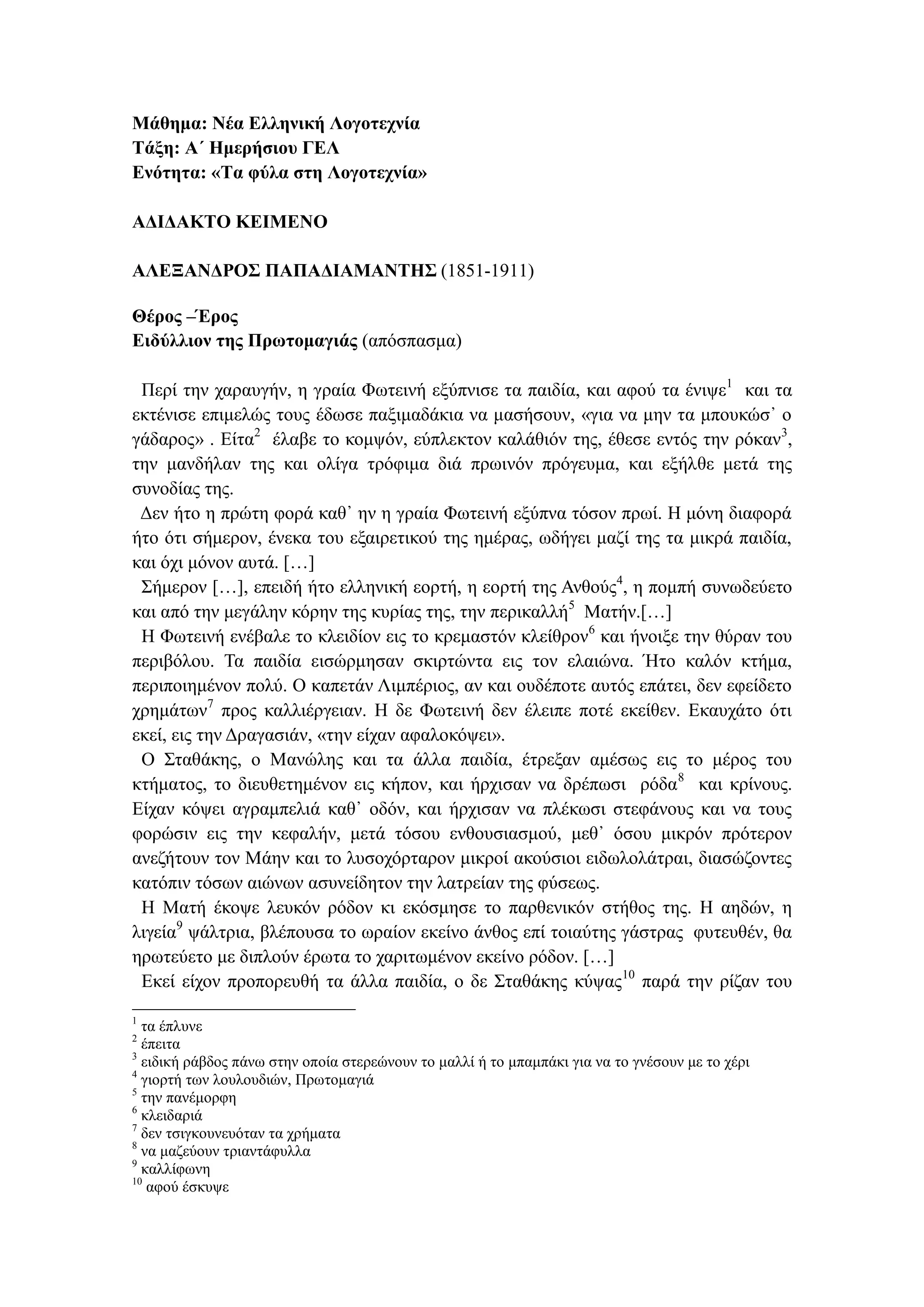 Μάθημα: Νέα Ελληνική Λογοτεχνία
Τάξη: Α΄ Ημερήσιου ΓΕΛ
Ενότητα: «Τα φύλα στη Λογοτεχνία»
ΑΔΙΔΑΚΤΟ ΚΕΙΜΕΝΟ
ΑΛΕΞΑΝΔΡΟΣ ΠΑΠΑΔΙΑΜΑΝΤΗΣ (1851-1911)
Θέρος –Έρος
Ειδύλλιον της Πρωτομαγιάς (απόσπασμα)
Περί την χαραυγήν, η γραία Φωτεινή εξύπνισε τα παιδία, και αφού τα ένιψε1
και τα
εκτένισε επιμελώς τους έδωσε παξιμαδάκια να μασήσουν, «για να μην τα μπουκώσ᾽ ο
γάδαρος» . Είτα2
έλαβε το κομψόν, εύπλεκτον καλάθιόν της, έθεσε εντός την ρόκαν3
,
την μανδήλαν της και ολίγα τρόφιμα διά πρωινόν πρόγευμα, και εξήλθε μετά της
συνοδίας της.
Δεν ήτο η πρώτη φορά καθ᾽ ην η γραία Φωτεινή εξύπνα τόσον πρωί. Η μόνη διαφορά
ήτο ότι σήμερον, ένεκα του εξαιρετικού της ημέρας, ωδήγει μαζί της τα μικρά παιδία,
και όχι μόνον αυτά. […]
Σήμερον […], επειδή ήτο ελληνική εορτή, η εορτή της Ανθούς4
, η πομπή συνωδεύετο
και από την μεγάλην κόρην της κυρίας της, την περικαλλή5
Ματήν.[…]
Η Φωτεινή ενέβαλε το κλειδίον εις το κρεμαστόν κλείθρον6
και ήνοιξε την θύραν του
περιβόλου. Τα παιδία εισώρμησαν σκιρτώντα εις τον ελαιώνα. Ήτο καλόν κτήμα,
περιποιημένον πολύ. Ο καπετάν Λιμπέριος, αν και ουδέποτε αυτός επάτει, δεν εφείδετο
χρημάτων7
προς καλλιέργειαν. Η δε Φωτεινή δεν έλειπε ποτέ εκείθεν. Εκαυχάτο ότι
εκεί, εις την Δραγασιάν, «την είχαν αφαλοκόψει».
Ο Σταθάκης, ο Μανώλης και τα άλλα παιδία, έτρεξαν αμέσως εις το μέρος του
κτήματος, το διευθετημένον εις κήπον, και ήρχισαν να δρέπωσι ρόδα8
και κρίνους.
Είχαν κόψει αγραμπελιά καθ᾽ οδόν, και ήρχισαν να πλέκωσι στεφάνους και να τους
φορώσιν εις την κεφαλήν, μετά τόσου ενθουσιασμού, μεθ᾽ όσου μικρόν πρότερον
ανεζήτουν τον Μάην και το λυσοχόρταρον μικροί ακούσιοι ειδωλολάτραι, διασώζοντες
κατόπιν τόσων αιώνων ασυνείδητον την λατρείαν της φύσεως.
Η Ματή έκοψε λευκόν ρόδον κι εκόσμησε το παρθενικόν στήθος της. Η αηδών, η
λιγεία9
ψάλτρια, βλέπουσα το ωραίον εκείνο άνθος επί τοιαύτης γάστρας φυτευθέν, θα
ηρωτεύετο με διπλούν έρωτα το χαριτωμένον εκείνο ρόδον. […]
Εκεί είχον προπορευθή τα άλλα παιδία, ο δε Σταθάκης κύψας10
παρά την ρίζαν του
1
τα έπλυνε
2
έπειτα
3
ειδική ράβδος πάνω στην οποία στερεώνουν το μαλλί ή το μπαμπάκι για να το γνέσουν με το χέρι
4
γιορτή των λουλουδιών, Πρωτομαγιά
5
την πανέμορφη
6
κλειδαριά
7
δεν τσιγκουνευόταν τα χρήματα
8
να μαζεύουν τριαντάφυλλα
9
καλλίφωνη
10
αφού έσκυψε
 