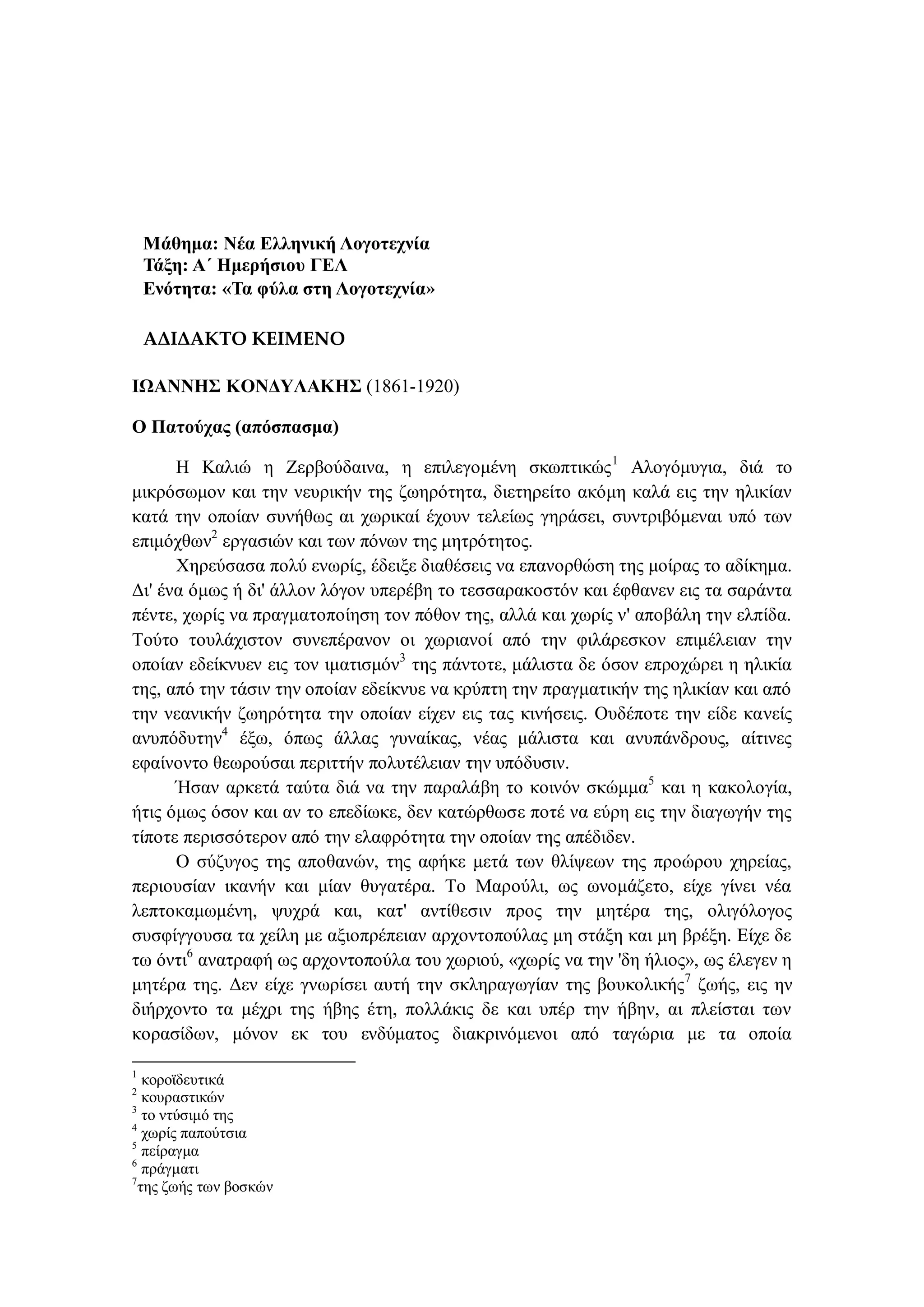 Μάθημα: Νέα Ελληνική Λογοτεχνία
Τάξη: Α΄ Ημερήσιου ΓΕΛ
Ενότητα: «Τα φύλα στη Λογοτεχνία»
ΑΔΙΔΑΚΤΟ ΚΕΙΜΕΝΟ
ΙΩΑΝΝΗΣ ΚΟΝΔΥΛΑΚΗΣ (1861-1920)
Ο Πατούχας (απόσπασμα)
Η Καλιώ η Ζερβούδαινα, η επιλεγομένη σκωπτικώς1
Αλογόμυγια, διά το
μικρόσωμον και την νευρικήν της ζωηρότητα, διετηρείτο ακόμη καλά εις την ηλικίαν
κατά την οποίαν συνήθως αι χωρικαί έχουν τελείως γηράσει, συντριβόμεναι υπό των
επιμόχθων2
εργασιών και των πόνων της μητρότητος.
Χηρεύσασα πολύ ενωρίς, έδειξε διαθέσεις να επανορθώση της μοίρας το αδίκημα.
Δι' ένα όμως ή δι' άλλον λόγον υπερέβη το τεσσαρακοστόν και έφθανεν εις τα σαράντα
πέντε, χωρίς να πραγματοποίηση τον πόθον της, αλλά και χωρίς ν' αποβάλη την ελπίδα.
Τούτο τουλάχιστον συνεπέρανον οι χωριανοί από την φιλάρεσκον επιμέλειαν την
οποίαν εδείκνυεν εις τον ιματισμόν3
της πάντοτε, μάλιστα δε όσον επροχώρει η ηλικία
της, από την τάσιν την οποίαν εδείκνυε να κρύπτη την πραγματικήν της ηλικίαν και από
την νεανικήν ζωηρότητα την οποίαν είχεν εις τας κινήσεις. Ουδέποτε την είδε κανείς
ανυπόδυτην4
έξω, όπως άλλας γυναίκας, νέας μάλιστα και ανυπάνδρους, αίτινες
εφαίνοντο θεωρούσαι περιττήν πολυτέλειαν την υπόδυσιν.
Ήσαν αρκετά ταύτα διά να την παραλάβη το κοινόν σκώμμα5
και η κακολογία,
ήτις όμως όσον και αν το επεδίωκε, δεν κατώρθωσε ποτέ να εύρη εις την διαγωγήν της
τίποτε περισσότερον από την ελαφρότητα την οποίαν της απέδιδεν.
Ο σύζυγος της αποθανών, της αφήκε μετά των θλίψεων της προώρου χηρείας,
περιουσίαν ικανήν και μίαν θυγατέρα. Το Μαρούλι, ως ωνομάζετο, είχε γίνει νέα
λεπτοκαμωμένη, ψυχρά και, κατ' αντίθεσιν προς την μητέρα της, ολιγόλογος
συσφίγγουσα τα χείλη με αξιοπρέπειαν αρχοντοπούλας μη στάξη και μη βρέξη. Είχε δε
τω όντι6
ανατραφή ως αρχοντοπούλα του χωριού, «χωρίς να την 'δη ήλιος», ως έλεγεν η
μητέρα της. Δεν είχε γνωρίσει αυτή την σκληραγωγίαν της βουκολικής7
ζωής, εις ην
διήρχοντο τα μέχρι της ήβης έτη, πολλάκις δε και υπέρ την ήβην, αι πλείσται των
κορασίδων, μόνον εκ του ενδύματος διακρινόμενοι από ταγώρια με τα οποία
1
κοροϊδευτικά
2
κουραστικών
3
το ντύσιμό της
4
χωρίς παπούτσια
5
πείραγμα
6
πράγματι
7
της ζωής των βοσκών
 