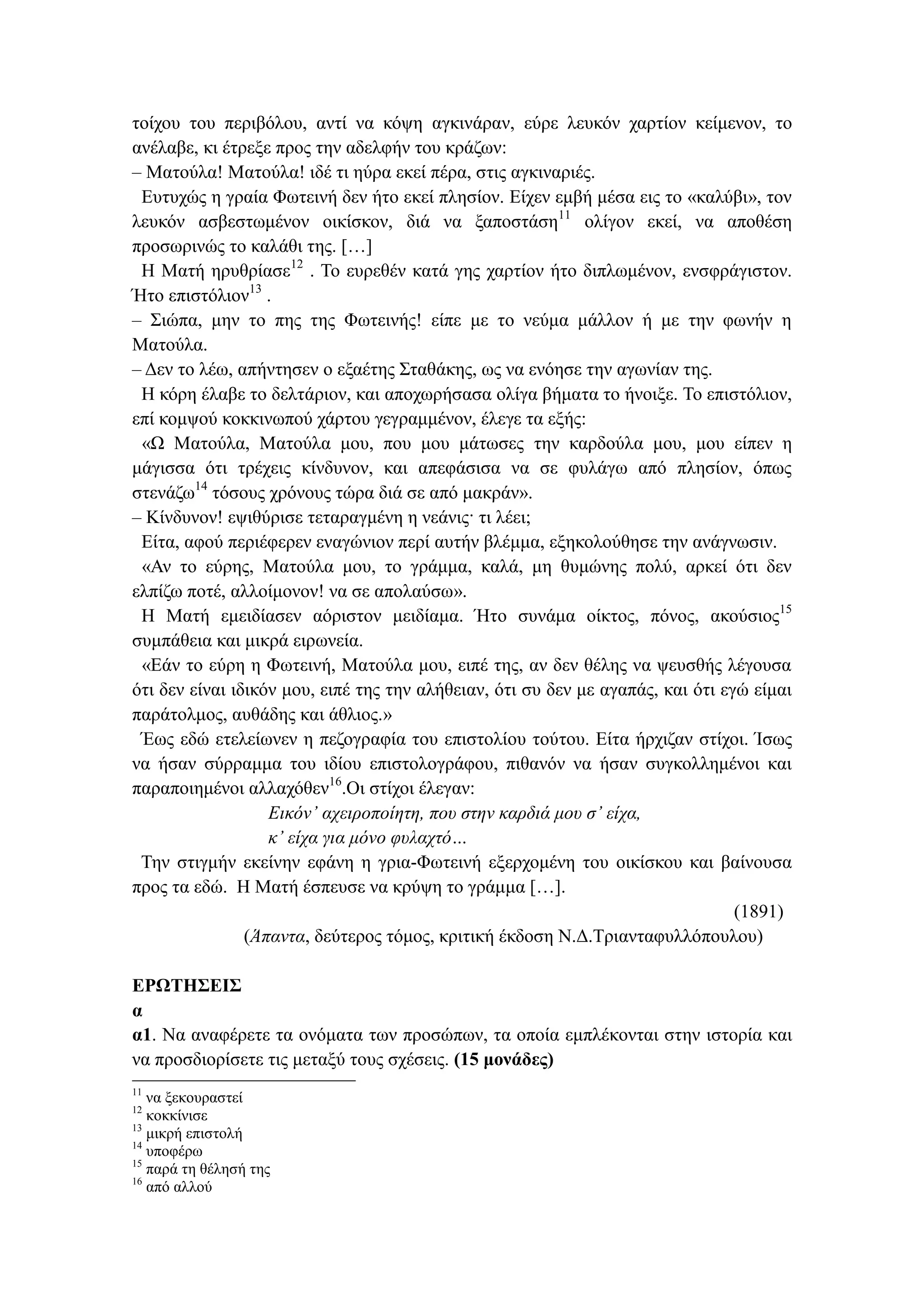 τοίχου του περιβόλου, αντί να κόψη αγκινάραν, εύρε λευκόν χαρτίον κείμενον, το
ανέλαβε, κι έτρεξε προς την αδελφήν του κράζων:
– Ματούλα! Ματούλα! ιδέ τι ηύρα εκεί πέρα, στις αγκιναριές.
Ευτυχώς η γραία Φωτεινή δεν ήτο εκεί πλησίον. Είχεν εμβή μέσα εις το «καλύβι», τον
λευκόν ασβεστωμένον οικίσκον, διά να ξαποστάση11
ολίγον εκεί, να αποθέση
προσωρινώς το καλάθι της. […]
Η Ματή ηρυθρίασε12
. Το ευρεθέν κατά γης χαρτίον ήτο διπλωμένον, ενσφράγιστον.
Ήτο επιστόλιον13
.
– Σιώπα, μην το πης της Φωτεινής! είπε με το νεύμα μάλλον ή με την φωνήν η
Ματούλα.
– Δεν το λέω, απήντησεν ο εξαέτης Σταθάκης, ως να ενόησε την αγωνίαν της.
Η κόρη έλαβε το δελτάριον, και αποχωρήσασα ολίγα βήματα το ήνοιξε. Το επιστόλιον,
επί κομψού κοκκινωπού χάρτου γεγραμμένον, έλεγε τα εξής:
«Ω Ματούλα, Ματούλα μου, που μου μάτωσες την καρδούλα μου, μου είπεν η
μάγισσα ότι τρέχεις κίνδυνον, και απεφάσισα να σε φυλάγω από πλησίον, όπως
στενάζω14
τόσους χρόνους τώρα διά σε από μακράν».
– Κίνδυνον! εψιθύρισε τεταραγμένη η νεάνις· τι λέει;
Είτα, αφού περιέφερεν εναγώνιον περί αυτήν βλέμμα, εξηκολούθησε την ανάγνωσιν.
«Αν το εύρης, Ματούλα μου, το γράμμα, καλά, μη θυμώνης πολύ, αρκεί ότι δεν
ελπίζω ποτέ, αλλοίμονον! να σε απολαύσω».
Η Ματή εμειδίασεν αόριστον μειδίαμα. Ήτο συνάμα οίκτος, πόνος, ακούσιος15
συμπάθεια και μικρά ειρωνεία.
«Εάν το εύρη η Φωτεινή, Ματούλα μου, ειπέ της, αν δεν θέλης να ψευσθής λέγουσα
ότι δεν είναι ιδικόν μου, ειπέ της την αλήθειαν, ότι συ δεν με αγαπάς, και ότι εγώ είμαι
παράτολμος, αυθάδης και άθλιος.»
Έως εδώ ετελείωνεν η πεζογραφία του επιστολίου τούτου. Είτα ήρχιζαν στίχοι. Ίσως
να ήσαν σύρραμμα του ιδίου επιστολογράφου, πιθανόν να ήσαν συγκολλημένοι και
παραποιημένοι αλλαχόθεν16
.Οι στίχοι έλεγαν:
Εικόν᾽ αχειροποίητη, που στην καρδιά μου σ᾽ είχα,
κ᾽ είχα για μόνο φυλαχτό…
Την στιγμήν εκείνην εφάνη η γρια-Φωτεινή εξερχομένη του οικίσκου και βαίνουσα
προς τα εδώ. Η Ματή έσπευσε να κρύψη το γράμμα […].
(1891)
(Άπαντα, δεύτερος τόμος, κριτική έκδοση Ν.Δ.Τριανταφυλλόπουλου)
ΕΡΩΤΗΣΕΙΣ
α
α1. Να αναφέρετε τα ονόματα των προσώπων, τα οποία εμπλέκονται στην ιστορία και
να προσδιορίσετε τις μεταξύ τους σχέσεις. (15 μονάδες)
11
να ξεκουραστεί
12
κοκκίνισε
13
μικρή επιστολή
14
υποφέρω
15
παρά τη θέλησή της
16
από αλλού
 