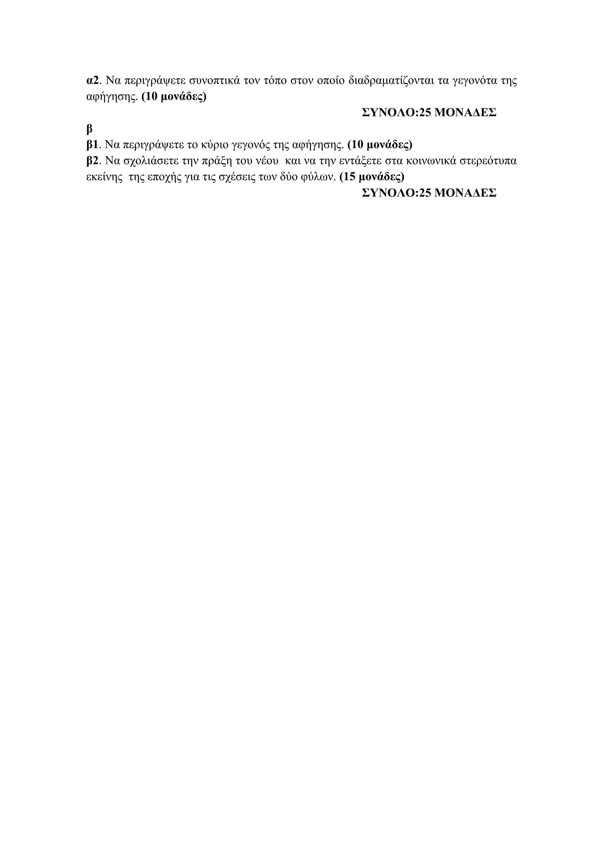 α2. Να περιγράψετε συνοπτικά τον τόπο στον οποίο διαδραματίζονται τα γεγονότα της
αφήγησης. (10 μονάδες)
ΣΥΝΟΛΟ:25 ΜΟΝΑΔΕΣ
β
β1. Να περιγράψετε το κύριο γεγονός της αφήγησης. (10 μονάδες)
β2. Να σχολιάσετε την πράξη του νέου και να την εντάξετε στα κοινωνικά στερεότυπα
εκείνης της εποχής για τις σχέσεις των δύο φύλων. (15 μονάδες)
ΣΥΝΟΛΟ:25 ΜΟΝΑΔΕΣ
 