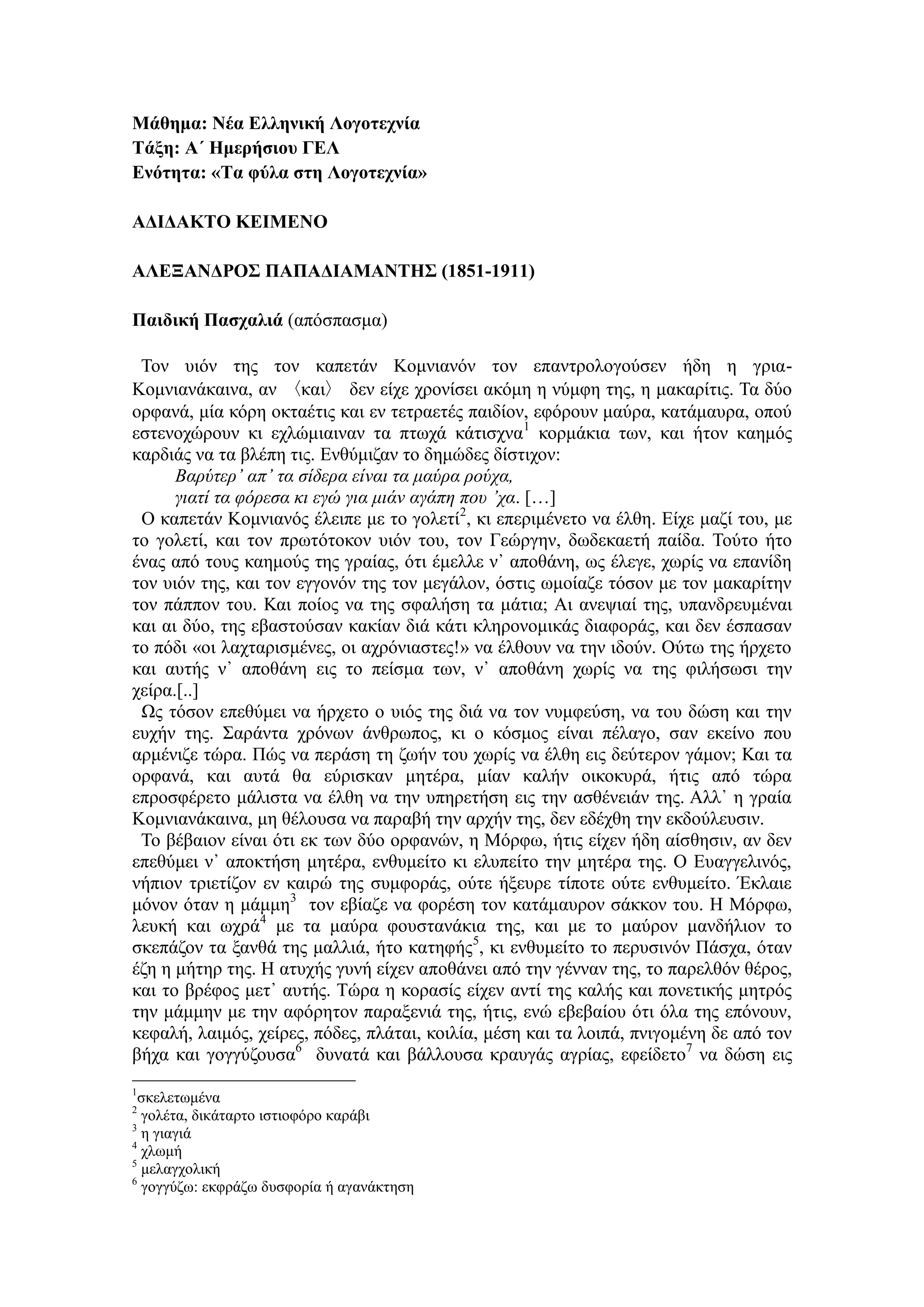Μάθημα: Νέα Ελληνική Λογοτεχνία
Τάξη: Α΄ Ημερήσιου ΓΕΛ
Ενότητα: «Τα φύλα στη Λογοτεχνία»
ΑΔΙΔΑΚΤΟ ΚΕΙΜΕΝΟ
ΑΛΕΞΑΝΔΡΟΣ ΠΑΠΑΔΙΑΜΑΝΤΗΣ (1851-1911)
Παιδική Πασχαλιά (απόσπασμα)
Τον υιόν της τον καπετάν Κομνιανόν τον επαντρολογούσεν ήδη η γρια-
Κομνιανάκαινα, αν 〈και〉 δεν είχε χρονίσει ακόμη η νύμφη της, η μακαρίτις. Τα δύο
ορφανά, μία κόρη οκταέτις και εν τετραετές παιδίον, εφόρουν μαύρα, κατάμαυρα, οπού
εστενοχώρουν κι εχλώμιαιναν τα πτωχά κάτισχνα1
κορμάκια των, και ήτον καημός
καρδιάς να τα βλέπη τις. Ενθύμιζαν το δημώδες δίστιχον:
Βαρύτερ᾽ απ᾽ τα σίδερα είναι τα μαύρα ρούχα,
γιατί τα φόρεσα κι εγώ για μιάν αγάπη που ᾽χα. […]
Ο καπετάν Κομνιανός έλειπε με το γολετί2
, κι επεριμένετο να έλθη. Είχε μαζί του, με
το γολετί, και τον πρωτότοκον υιόν του, τον Γεώργην, δωδεκαετή παίδα. Τούτο ήτο
ένας από τους καημούς της γραίας, ότι έμελλε ν᾽ αποθάνη, ως έλεγε, χωρίς να επανίδη
τον υιόν της, και τον εγγονόν της τον μεγάλον, όστις ωμοίαζε τόσον με τον μακαρίτην
τον πάππον του. Και ποίος να της σφαλήση τα μάτια; Αι ανεψιαί της, υπανδρευμέναι
και αι δύο, της εβαστούσαν κακίαν διά κάτι κληρονομικάς διαφοράς, και δεν έσπασαν
το πόδι «οι λαχταρισμένες, οι αχρόνιαστες!» να έλθουν να την ιδούν. Ούτω της ήρχετο
και αυτής ν᾽ αποθάνη εις το πείσμα των, ν᾽ αποθάνη χωρίς να της φιλήσωσι την
χείρα.[..]
Ως τόσον επεθύμει να ήρχετο ο υιός της διά να τον νυμφεύση, να του δώση και την
ευχήν της. Σαράντα χρόνων άνθρωπος, κι ο κόσμος είναι πέλαγο, σαν εκείνο που
αρμένιζε τώρα. Πώς να περάση τη ζωήν του χωρίς να έλθη εις δεύτερον γάμον; Και τα
ορφανά, και αυτά θα εύρισκαν μητέρα, μίαν καλήν οικοκυρά, ήτις από τώρα
επροσφέρετο μάλιστα να έλθη να την υπηρετήση εις την ασθένειάν της. Αλλ᾽ η γραία
Κομνιανάκαινα, μη θέλουσα να παραβή την αρχήν της, δεν εδέχθη την εκδούλευσιν.
Το βέβαιον είναι ότι εκ των δύο ορφανών, η Μόρφω, ήτις είχεν ήδη αίσθησιν, αν δεν
επεθύμει ν᾽ αποκτήση μητέρα, ενθυμείτο κι ελυπείτο την μητέρα της. Ο Ευαγγελινός,
νήπιον τριετίζον εν καιρώ της συμφοράς, ούτε ήξευρε τίποτε ούτε ενθυμείτο. Έκλαιε
μόνον όταν η μάμμη3
τον εβίαζε να φορέση τον κατάμαυρον σάκκον του. Η Μόρφω,
λευκή και ωχρά4
με τα μαύρα φουστανάκια της, και με το μαύρον μανδήλιον το
σκεπάζον τα ξανθά της μαλλιά, ήτο κατηφής5
, κι ενθυμείτο το περυσινόν Πάσχα, όταν
έζη η μήτηρ της. Η ατυχής γυνή είχεν αποθάνει από την γένναν της, το παρελθόν θέρος,
και το βρέφος μετ᾽ αυτής. Τώρα η κορασίς είχεν αντί της καλής και πονετικής μητρός
την μάμμην με την αφόρητον παραξενιά της, ήτις, ενώ εβεβαίου ότι όλα της επόνουν,
κεφαλή, λαιμός, χείρες, πόδες, πλάται, κοιλία, μέση και τα λοιπά, πνιγομένη δε από τον
βήχα και γογγύζουσα6
δυνατά και βάλλουσα κραυγάς αγρίας, εφείδετο7
να δώση εις
1
σκελετωμένα
2
γολέτα, δικάταρτο ιστιοφόρο καράβι
3
η γιαγιά
4
χλωμή
5
μελαγχολική
6
γογγύζω: εκφράζω δυσφορία ή αγανάκτηση
 