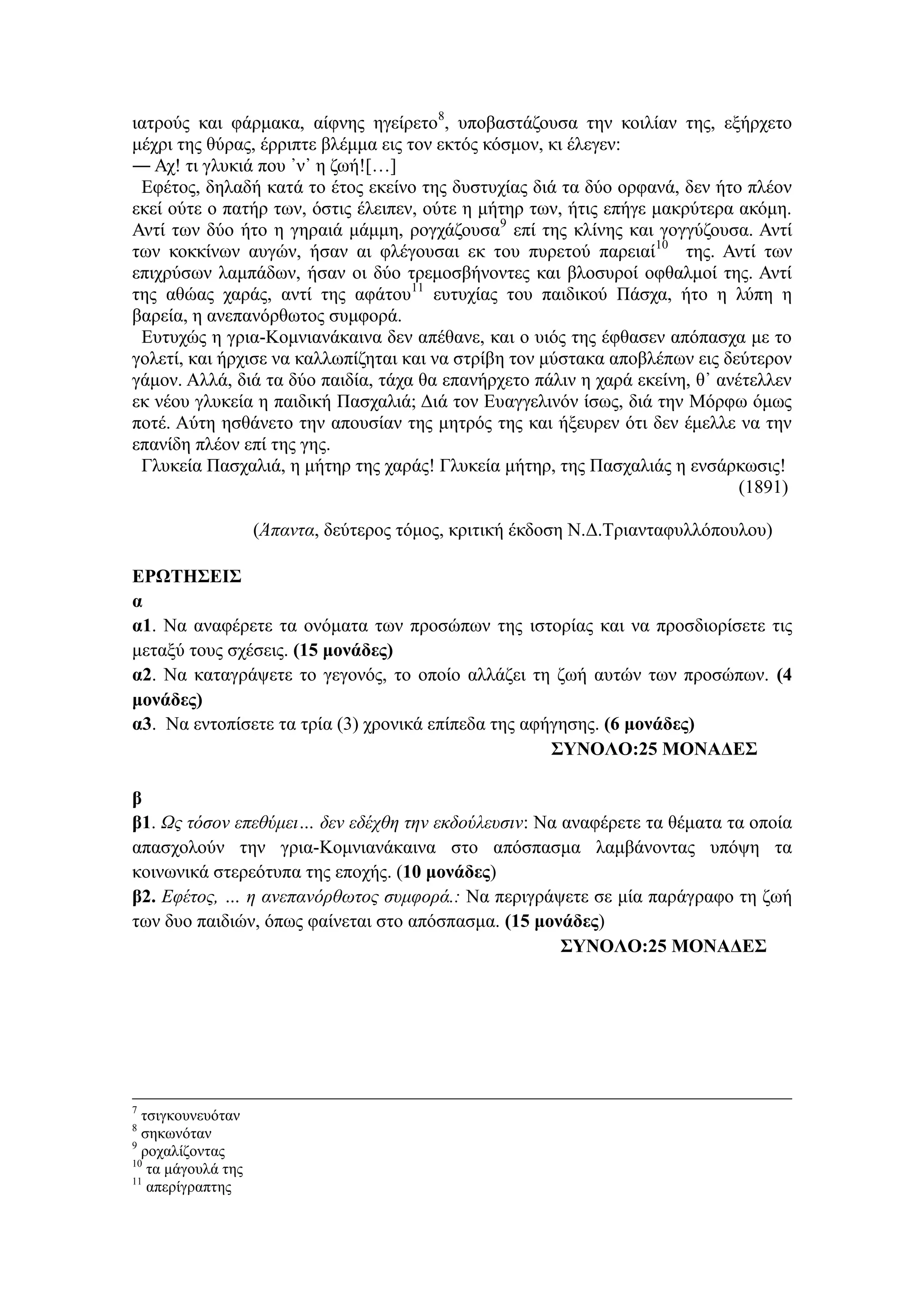 ιατρούς και φάρμακα, αίφνης ηγείρετο8
, υποβαστάζουσα την κοιλίαν της, εξήρχετο
μέχρι της θύρας, έρριπτε βλέμμα εις τον εκτός κόσμον, κι έλεγεν:
― Αχ! τι γλυκιά που ᾽ν᾽ η ζωή![…]
Εφέτος, δηλαδή κατά το έτος εκείνο της δυστυχίας διά τα δύο ορφανά, δεν ήτο πλέον
εκεί ούτε ο πατήρ των, όστις έλειπεν, ούτε η μήτηρ των, ήτις επήγε μακρύτερα ακόμη.
Αντί των δύο ήτο η γηραιά μάμμη, ρογχάζουσα9
επί της κλίνης και γογγύζουσα. Αντί
των κοκκίνων αυγών, ήσαν αι φλέγουσαι εκ του πυρετού παρειαί10
της. Αντί των
επιχρύσων λαμπάδων, ήσαν οι δύο τρεμοσβήνοντες και βλοσυροί οφθαλμοί της. Αντί
της αθώας χαράς, αντί της αφάτου11
ευτυχίας του παιδικού Πάσχα, ήτο η λύπη η
βαρεία, η ανεπανόρθωτος συμφορά.
Ευτυχώς η γρια-Κομνιανάκαινα δεν απέθανε, και ο υιός της έφθασεν απόπασχα με το
γολετί, και ήρχισε να καλλωπίζηται και να στρίβη τον μύστακα αποβλέπων εις δεύτερον
γάμον. Αλλά, διά τα δύο παιδία, τάχα θα επανήρχετο πάλιν η χαρά εκείνη, θ᾽ ανέτελλεν
εκ νέου γλυκεία η παιδική Πασχαλιά; Διά τον Ευαγγελινόν ίσως, διά την Μόρφω όμως
ποτέ. Αύτη ησθάνετο την απουσίαν της μητρός της και ήξευρεν ότι δεν έμελλε να την
επανίδη πλέον επί της γης.
Γλυκεία Πασχαλιά, η μήτηρ της χαράς! Γλυκεία μήτηρ, της Πασχαλιάς η ενσάρκωσις!
(1891)
(Άπαντα, δεύτερος τόμος, κριτική έκδοση Ν.Δ.Τριανταφυλλόπουλου)
ΕΡΩΤΗΣΕΙΣ
α
α1. Να αναφέρετε τα ονόματα των προσώπων της ιστορίας και να προσδιορίσετε τις
μεταξύ τους σχέσεις. (15 μονάδες)
α2. Να καταγράψετε το γεγονός, το οποίο αλλάζει τη ζωή αυτών των προσώπων. (4
μονάδες)
α3. Να εντοπίσετε τα τρία (3) χρονικά επίπεδα της αφήγησης. (6 μονάδες)
ΣΥΝΟΛΟ:25 ΜΟΝΑΔΕΣ
β
β1. Ως τόσον επεθύμει… δεν εδέχθη την εκδούλευσιν: Να αναφέρετε τα θέματα τα οποία
απασχολούν την γρια-Κομνιανάκαινα στο απόσπασμα λαμβάνοντας υπόψη τα
κοινωνικά στερεότυπα της εποχής. (10 μονάδες)
β2. Εφέτος, … η ανεπανόρθωτος συμφορά.: Να περιγράψετε σε μία παράγραφο τη ζωή
των δυο παιδιών, όπως φαίνεται στο απόσπασμα. (15 μονάδες)
ΣΥΝΟΛΟ:25 ΜΟΝΑΔΕΣ
7
τσιγκουνευόταν
8
σηκωνόταν
9
ροχαλίζοντας
10
τα μάγουλά της
11
απερίγραπτης
 