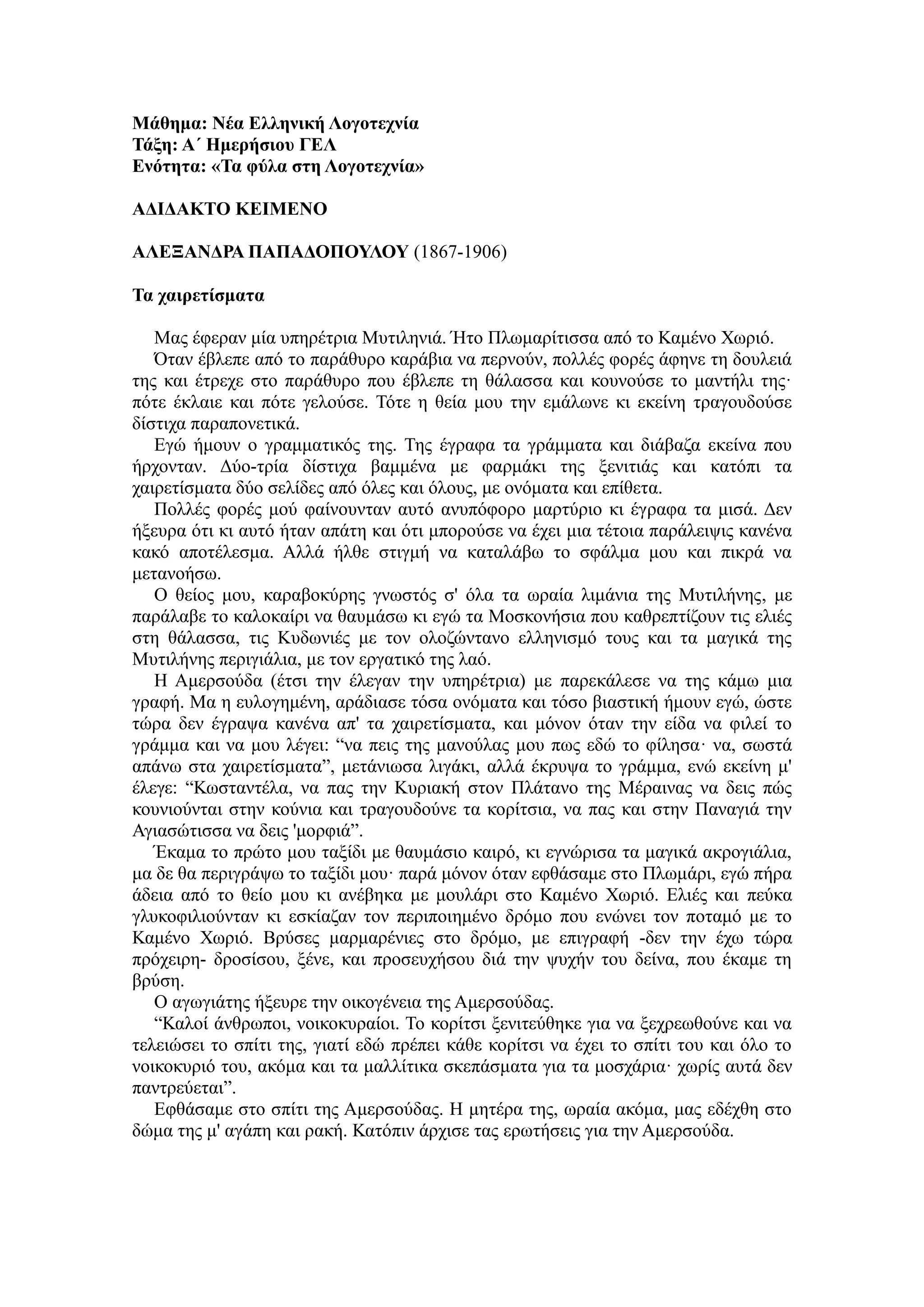 Μάθημα: Νέα Ελληνική Λογοτεχνία
Τάξη: Α΄ Ημερήσιου ΓΕΛ
Ενότητα: «Τα φύλα στη Λογοτεχνία»
ΑΔΙΔΑΚΤΟ ΚΕΙΜΕΝΟ
ΑΛΕΞΑΝΔΡΑ ΠΑΠΑΔΟΠΟΥΛΟΥ (1867-1906)
Τα χαιρετίσματα
Μας έφεραν μία υπηρέτρια Μυτιληνιά. Ήτο Πλωμαρίτισσα από το Καμένο Χωριό.
Όταν έβλεπε από το παράθυρο καράβια να περνούν, πολλές φορές άφηνε τη δουλειά
της και έτρεχε στο παράθυρο που έβλεπε τη θάλασσα και κουνούσε το μαντήλι της·
πότε έκλαιε και πότε γελούσε. Τότε η θεία μου την εμάλωνε κι εκείνη τραγουδούσε
δίστιχα παραπονετικά.
Εγώ ήμουν ο γραμματικός της. Της έγραφα τα γράμματα και διάβαζα εκείνα που
ήρχονταν. Δύο-τρία δίστιχα βαμμένα με φαρμάκι της ξενιτιάς και κατόπι τα
χαιρετίσματα δύο σελίδες από όλες και όλους, με ονόματα και επίθετα.
Πολλές φορές μού φαίνουνταν αυτό ανυπόφορο μαρτύριο κι έγραφα τα μισά. Δεν
ήξευρα ότι κι αυτό ήταν απάτη και ότι μπορούσε να έχει μια τέτοια παράλειψις κανένα
κακό αποτέλεσμα. Αλλά ήλθε στιγμή να καταλάβω το σφάλμα μου και πικρά να
μετανοήσω.
Ο θείος μου, καραβοκύρης γνωστός σ' όλα τα ωραία λιμάνια της Μυτιλήνης, με
παράλαβε το καλοκαίρι να θαυμάσω κι εγώ τα Μοσκονήσια που καθρεπτίζουν τις ελιές
στη θάλασσα, τις Κυδωνιές με τον ολοζώντανο ελληνισμό τους και τα μαγικά της
Μυτιλήνης περιγιάλια, με τον εργατικό της λαό.
Η Αμερσούδα (έτσι την έλεγαν την υπηρέτρια) με παρεκάλεσε να της κάμω μια
γραφή. Μα η ευλογημένη, αράδιασε τόσα ονόματα και τόσο βιαστική ήμουν εγώ, ώστε
τώρα δεν έγραψα κανένα απ' τα χαιρετίσματα, και μόνον όταν την είδα να φιλεί το
γράμμα και να μου λέγει: “να πεις της μανούλας μου πως εδώ το φίλησα· να, σωστά
απάνω στα χαιρετίσματα”, μετάνιωσα λιγάκι, αλλά έκρυψα το γράμμα, ενώ εκείνη μ'
έλεγε: “Κωσταντέλα, να πας την Κυριακή στον Πλάτανο της Μέραινας να δεις πώς
κουνιούνται στην κούνια και τραγουδούνε τα κορίτσια, να πας και στην Παναγιά την
Αγιασώτισσα να δεις 'μορφιά”.
Έκαμα το πρώτο μου ταξίδι με θαυμάσιο καιρό, κι εγνώρισα τα μαγικά ακρογιάλια,
μα δε θα περιγράψω το ταξίδι μου· παρά μόνον όταν εφθάσαμε στο Πλωμάρι, εγώ πήρα
άδεια από το θείο μου κι ανέβηκα με μουλάρι στο Καμένο Χωριό. Ελιές και πεύκα
γλυκοφιλιούνταν κι εσκίαζαν τον περιποιημένο δρόμο που ενώνει τον ποταμό με το
Καμένο Χωριό. Βρύσες μαρμαρένιες στο δρόμο, με επιγραφή -δεν την έχω τώρα
πρόχειρη- δροσίσου, ξένε, και προσευχήσου διά την ψυχήν του δείνα, που έκαμε τη
βρύση.
Ο αγωγιάτης ήξευρε την οικογένεια της Αμερσούδας.
“Καλοί άνθρωποι, νοικοκυραίοι. Το κορίτσι ξενιτεύθηκε για να ξεχρεωθούνε και να
τελειώσει το σπίτι της, γιατί εδώ πρέπει κάθε κορίτσι να έχει το σπίτι του και όλο το
νοικοκυριό του, ακόμα και τα μαλλίτικα σκεπάσματα για τα μοσχάρια· χωρίς αυτά δεν
παντρεύεται”.
Εφθάσαμε στο σπίτι της Αμερσούδας. Η μητέρα της, ωραία ακόμα, μας εδέχθη στο
δώμα της μ' αγάπη και ρακή. Κατόπιν άρχισε τας ερωτήσεις για την Αμερσούδα.
 