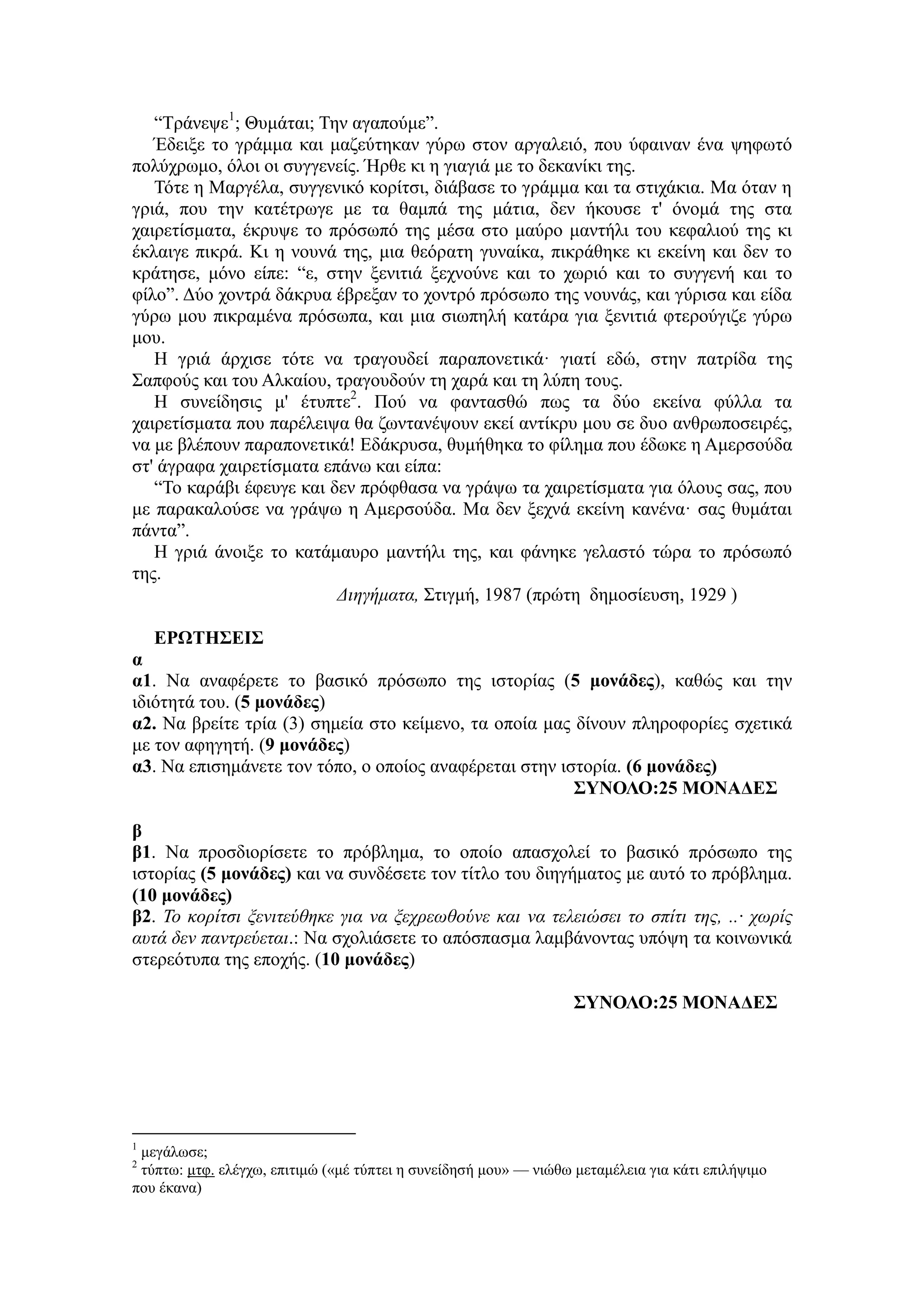 “Τράνεψε1
; Θυμάται; Την αγαπούμε”.
Έδειξε το γράμμα και μαζεύτηκαν γύρω στον αργαλειό, που ύφαιναν ένα ψηφωτό
πολύχρωμο, όλοι οι συγγενείς. Ήρθε κι η γιαγιά με το δεκανίκι της.
Τότε η Μαργέλα, συγγενικό κορίτσι, διάβασε το γράμμα και τα στιχάκια. Μα όταν η
γριά, που την κατέτρωγε με τα θαμπά της μάτια, δεν ήκουσε τ' όνομά της στα
χαιρετίσματα, έκρυψε το πρόσωπό της μέσα στο μαύρο μαντήλι του κεφαλιού της κι
έκλαιγε πικρά. Κι η νουνά της, μια θεόρατη γυναίκα, πικράθηκε κι εκείνη και δεν το
κράτησε, μόνο είπε: “ε, στην ξενιτιά ξεχνούνε και το χωριό και το συγγενή και το
φίλο”. Δύο χοντρά δάκρυα έβρεξαν το χοντρό πρόσωπο της νουνάς, και γύρισα και είδα
γύρω μου πικραμένα πρόσωπα, και μια σιωπηλή κατάρα για ξενιτιά φτερούγιζε γύρω
μου.
Η γριά άρχισε τότε να τραγουδεί παραπονετικά· γιατί εδώ, στην πατρίδα της
Σαπφούς και του Αλκαίου, τραγουδούν τη χαρά και τη λύπη τους.
Η συνείδησις μ' έτυπτε2
. Πού να φαντασθώ πως τα δύο εκείνα φύλλα τα
χαιρετίσματα που παρέλειψα θα ζωντανέψουν εκεί αντίκρυ μου σε δυο ανθρωποσειρές,
να με βλέπουν παραπονετικά! Εδάκρυσα, θυμήθηκα το φίλημα που έδωκε η Αμερσούδα
στ' άγραφα χαιρετίσματα επάνω και είπα:
“Το καράβι έφευγε και δεν πρόφθασα να γράψω τα χαιρετίσματα για όλους σας, που
με παρακαλούσε να γράψω η Αμερσούδα. Μα δεν ξεχνά εκείνη κανένα· σας θυμάται
πάντα”.
Η γριά άνοιξε το κατάμαυρο μαντήλι της, και φάνηκε γελαστό τώρα το πρόσωπό
της.
Διηγήματα, Στιγμή, 1987 (πρώτη δημοσίευση, 1929 )
ΕΡΩΤΗΣΕΙΣ
α
α1. Να αναφέρετε το βασικό πρόσωπο της ιστορίας (5 μονάδες), καθώς και την
ιδιότητά του. (5 μονάδες)
α2. Να βρείτε τρία (3) σημεία στο κείμενο, τα οποία μας δίνουν πληροφορίες σχετικά
με τον αφηγητή. (9 μονάδες)
α3. Να επισημάνετε τον τόπο, ο οποίος αναφέρεται στην ιστορία. (6 μονάδες)
ΣΥΝΟΛΟ:25 ΜΟΝΑΔΕΣ
β
β1. Να προσδιορίσετε το πρόβλημα, το οποίο απασχολεί το βασικό πρόσωπο της
ιστορίας (5 μονάδες) και να συνδέσετε τον τίτλο του διηγήματος με αυτό το πρόβλημα.
(10 μονάδες)
β2. Το κορίτσι ξενιτεύθηκε για να ξεχρεωθούνε και να τελειώσει το σπίτι της, ..· χωρίς
αυτά δεν παντρεύεται.: Να σχολιάσετε το απόσπασμα λαμβάνοντας υπόψη τα κοινωνικά
στερεότυπα της εποχής. (10 μονάδες)
ΣΥΝΟΛΟ:25 ΜΟΝΑΔΕΣ
1
μεγάλωσε;
2
τύπτω: μτφ. ελέγχω, επιτιμώ («μέ τύπτει η συνείδησή μου» — νιώθω μεταμέλεια για κάτι επιλήψιμο
που έκανα)
 