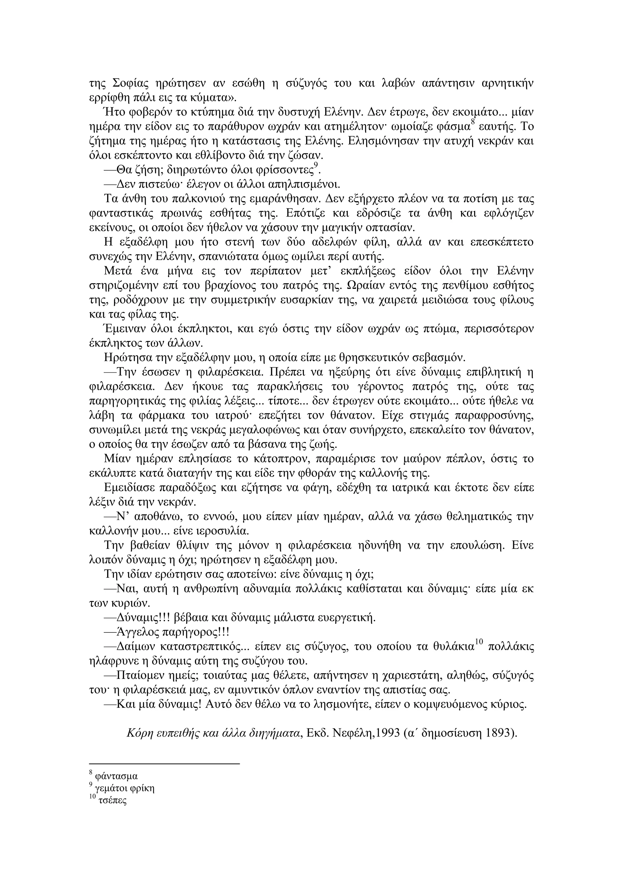 της Σοφίας ηρώτησεν αν εσώθη η σύζυγός του και λαβών απάντησιν αρνητικήν
ερρίφθη πάλι εις τα κύματα».
Ήτο φοβερόν το κτύπημα διά την δυστυχή Ελένην. Δεν έτρωγε, δεν εκοιμάτο... μίαν
ημέρα την είδον εις το παράθυρον ωχράν και ατημέλητον· ωμοίαζε φάσμα8
εαυτής. Το
ζήτημα της ημέρας ήτο η κατάστασις της Ελένης. Ελησμόνησαν την ατυχή νεκράν και
όλοι εσκέπτοντο και εθλίβοντο διά την ζώσαν.
—Θα ζήση; διηρωτώντο όλοι φρίσσοντες9
.
—Δεν πιστεύω· έλεγον οι άλλοι απηλπισμένοι.
Τα άνθη του παλκονιού της εμαράνθησαν. Δεν εξήρχετο πλέον να τα ποτίση με τας
φανταστικάς πρωινάς εσθήτας της. Επότιζε και εδρόσιζε τα άνθη και εφλόγιζεν
εκείνους, οι οποίοι δεν ήθελον να χάσουν την μαγικήν οπτασίαν.
Η εξαδέλφη μου ήτο στενή των δύο αδελφών φίλη, αλλά αν και επεσκέπτετο
συνεχώς την Ελένην, σπανιώτατα όμως ωμίλει περί αυτής.
Μετά ένα μήνα εις τον περίπατον μετ’ εκπλήξεως είδον όλοι την Ελένην
στηριζομένην επί του βραχίονος του πατρός της. Ωραίαν εντός της πενθίμου εσθήτος
της, ροδόχρουν με την συμμετρικήν ευσαρκίαν της, να χαιρετά μειδιώσα τους φίλους
και τας φίλας της.
Έμειναν όλοι έκπληκτοι, και εγώ όστις την είδον ωχράν ως πτώμα, περισσότερον
έκπληκτος των άλλων.
Ηρώτησα την εξαδέλφην μου, η οποία είπε με θρησκευτικόν σεβασμόν.
—Την έσωσεν η φιλαρέσκεια. Πρέπει να ηξεύρης ότι είνε δύναμις επιβλητική η
φιλαρέσκεια. Δεν ήκουε τας παρακλήσεις του γέροντος πατρός της, ούτε τας
παρηγορητικάς της φιλίας λέξεις... τίποτε... δεν έτρωγεν ούτε εκοιμάτο... ούτε ήθελε να
λάβη τα φάρμακα του ιατρού· επεζήτει τον θάνατον. Είχε στιγμάς παραφροσύνης,
συνωμίλει μετά της νεκράς μεγαλοφώνως και όταν συνήρχετο, επεκαλείτο τον θάνατον,
ο οποίος θα την έσωζεν από τα βάσανα της ζωής.
Μίαν ημέραν επλησίασε το κάτοπτρον, παραμέρισε τον μαύρον πέπλον, όστις το
εκάλυπτε κατά διαταγήν της και είδε την φθοράν της καλλονής της.
Εμειδίασε παραδόξως και εζήτησε να φάγη, εδέχθη τα ιατρικά και έκτοτε δεν είπε
λέξιν διά την νεκράν.
—Ν’ αποθάνω, το εννοώ, μου είπεν μίαν ημέραν, αλλά να χάσω θεληματικώς την
καλλονήν μου... είνε ιεροσυλία.
Την βαθείαν θλίψιν της μόνον η φιλαρέσκεια ηδυνήθη να την επουλώση. Είνε
λοιπόν δύναμις η όχι; ηρώτησεν η εξαδέλφη μου.
Την ιδίαν ερώτησιν σας αποτείνω: είνε δύναμις η όχι;
—Ναι, αυτή η ανθρωπίνη αδυναμία πολλάκις καθίσταται και δύναμις· είπε μία εκ
των κυριών.
—Δύναμις!!! βέβαια και δύναμις μάλιστα ευεργετική.
—Άγγελος παρήγορος!!!
—Δαίμων καταστρεπτικός... είπεν εις σύζυγος, του οποίου τα θυλάκια10
πολλάκις
ηλάφρυνε η δύναμις αύτη της συζύγου του.
—Πταίομεν ημείς; τοιαύτας μας θέλετε, απήντησεν η χαριεστάτη, αληθώς, σύζυγός
του· η φιλαρέσκειά μας, εν αμυντικόν όπλον εναντίον της απιστίας σας.
—Και μία δύναμις! Αυτό δεν θέλω να το λησμονήτε, είπεν ο κομψευόμενος κύριος.
Κόρη ευπειθής και άλλα διηγήματα, Εκδ. Νεφέλη,1993 (α΄ δημοσίευση 1893).
8
φάντασμα
9
γεμάτοι φρίκη
10
τσέπες
 