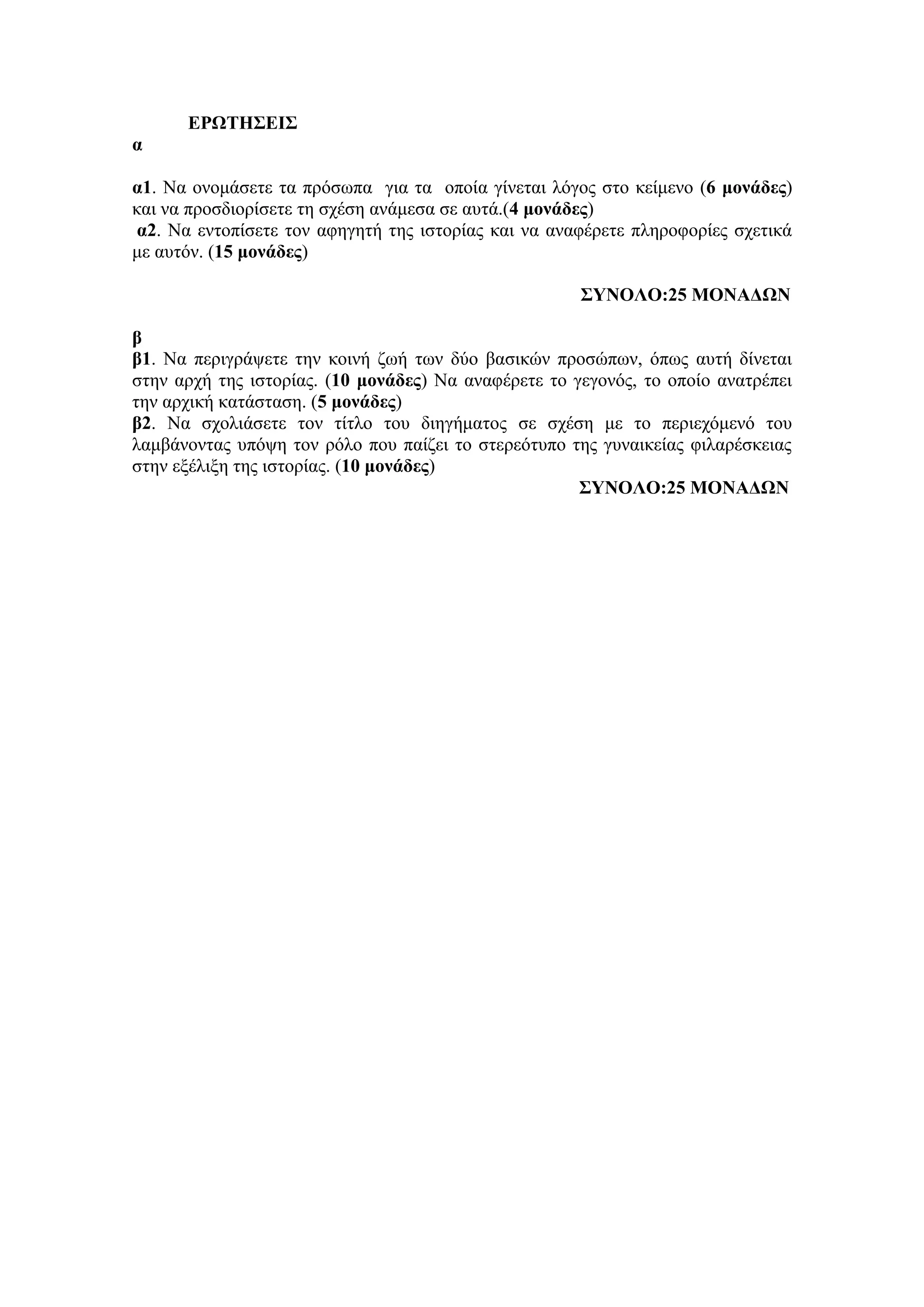 ΕΡΩΤΗΣΕΙΣ
α
α1. Να ονομάσετε τα πρόσωπα για τα οποία γίνεται λόγος στο κείμενο (6 μονάδες)
και να προσδιορίσετε τη σχέση ανάμεσα σε αυτά.(4 μονάδες)
α2. Να εντοπίσετε τον αφηγητή της ιστορίας και να αναφέρετε πληροφορίες σχετικά
με αυτόν. (15 μονάδες)
ΣΥΝΟΛΟ:25 ΜΟΝΑΔΩΝ
β
β1. Να περιγράψετε την κοινή ζωή των δύο βασικών προσώπων, όπως αυτή δίνεται
στην αρχή της ιστορίας. (10 μονάδες) Να αναφέρετε το γεγονός, το οποίο ανατρέπει
την αρχική κατάσταση. (5 μονάδες)
β2. Να σχολιάσετε τον τίτλο του διηγήματος σε σχέση με το περιεχόμενό του
λαμβάνοντας υπόψη τον ρόλο που παίζει το στερεότυπο της γυναικείας φιλαρέσκειας
στην εξέλιξη της ιστορίας. (10 μονάδες)
ΣΥΝΟΛΟ:25 ΜΟΝΑΔΩΝ
 