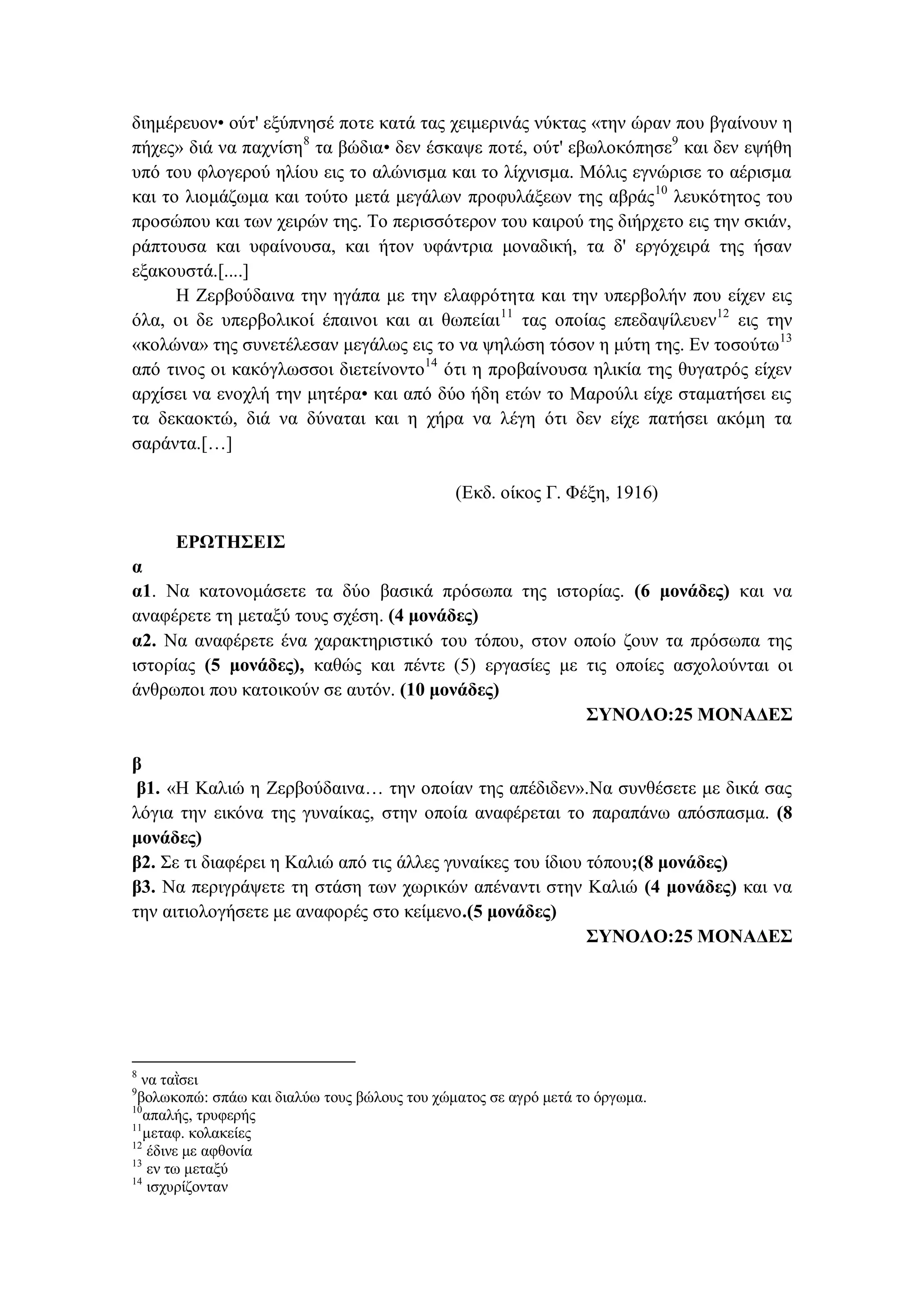 διημέρευον• ούτ' εξύπνησέ ποτε κατά τας χειμερινάς νύκτας «την ώραν που βγαίνουν η
πήχες» διά να παχνίση8
τα βώδια• δεν έσκαψε ποτέ, ούτ' εβωλοκόπησε9
και δεν εψήθη
υπό του φλογερού ηλίου εις το αλώνισμα και το λίχνισμα. Μόλις εγνώρισε το αέρισμα
και το λιομάζωμα και τούτο μετά μεγάλων προφυλάξεων της αβράς10
λευκότητος του
προσώπου και των χειρών της. Το περισσότερον του καιρού της διήρχετο εις την σκιάν,
ράπτουσα και υφαίνουσα, και ήτον υφάντρια μοναδική, τα δ' εργόχειρά της ήσαν
εξακουστά.[....]
Η Ζερβούδαινα την ηγάπα με την ελαφρότητα και την υπερβολήν που είχεν εις
όλα, οι δε υπερβολικοί έπαινοι και αι θωπείαι11
τας οποίας επεδαψίλευεν12
εις την
«κολώνα» της συνετέλεσαν μεγάλως εις το να ψηλώση τόσον η μύτη της. Εν τοσούτω13
από τινος οι κακόγλωσσοι διετείνοντο14
ότι η προβαίνουσα ηλικία της θυγατρός είχεν
αρχίσει να ενοχλή την μητέρα• και από δύο ήδη ετών το Μαρούλι είχε σταματήσει εις
τα δεκαοκτώ, διά να δύναται και η χήρα να λέγη ότι δεν είχε πατήσει ακόμη τα
σαράντα.[…]
(Εκδ. οίκος Γ. Φέξη, 1916)
ΕΡΩΤΗΣΕΙΣ
α
α1. Να κατονομάσετε τα δύο βασικά πρόσωπα της ιστορίας. (6 μονάδες) και να
αναφέρετε τη μεταξύ τους σχέση. (4 μονάδες)
α2. Να αναφέρετε ένα χαρακτηριστικό του τόπου, στον οποίο ζουν τα πρόσωπα της
ιστορίας (5 μονάδες), καθώς και πέντε (5) εργασίες με τις οποίες ασχολούνται οι
άνθρωποι που κατοικούν σε αυτόν. (10 μονάδες)
ΣΥΝΟΛΟ:25 ΜΟΝΑΔΕΣ
β
β1. «Η Καλιώ η Ζερβούδαινα… την οποίαν της απέδιδεν».Να συνθέσετε με δικά σας
λόγια την εικόνα της γυναίκας, στην οποία αναφέρεται το παραπάνω απόσπασμα. (8
μονάδες)
β2. Σε τι διαφέρει η Καλιώ από τις άλλες γυναίκες του ίδιου τόπου;(8 μονάδες)
β3. Να περιγράψετε τη στάση των χωρικών απέναντι στην Καλιώ (4 μονάδες) και να
την αιτιολογήσετε με αναφορές στο κείμενο.(5 μονάδες)
ΣΥΝΟΛΟ:25 ΜΟΝΑΔΕΣ
8
να ταῒσει
9
βολωκοπώ: σπάω και διαλύω τους βώλους του χώματος σε αγρό μετά το όργωμα.
10
απαλής, τρυφερής
11
μεταφ. κολακείες
12
έδινε με αφθονία
13
εν τω μεταξύ
14
ισχυρίζονταν
 