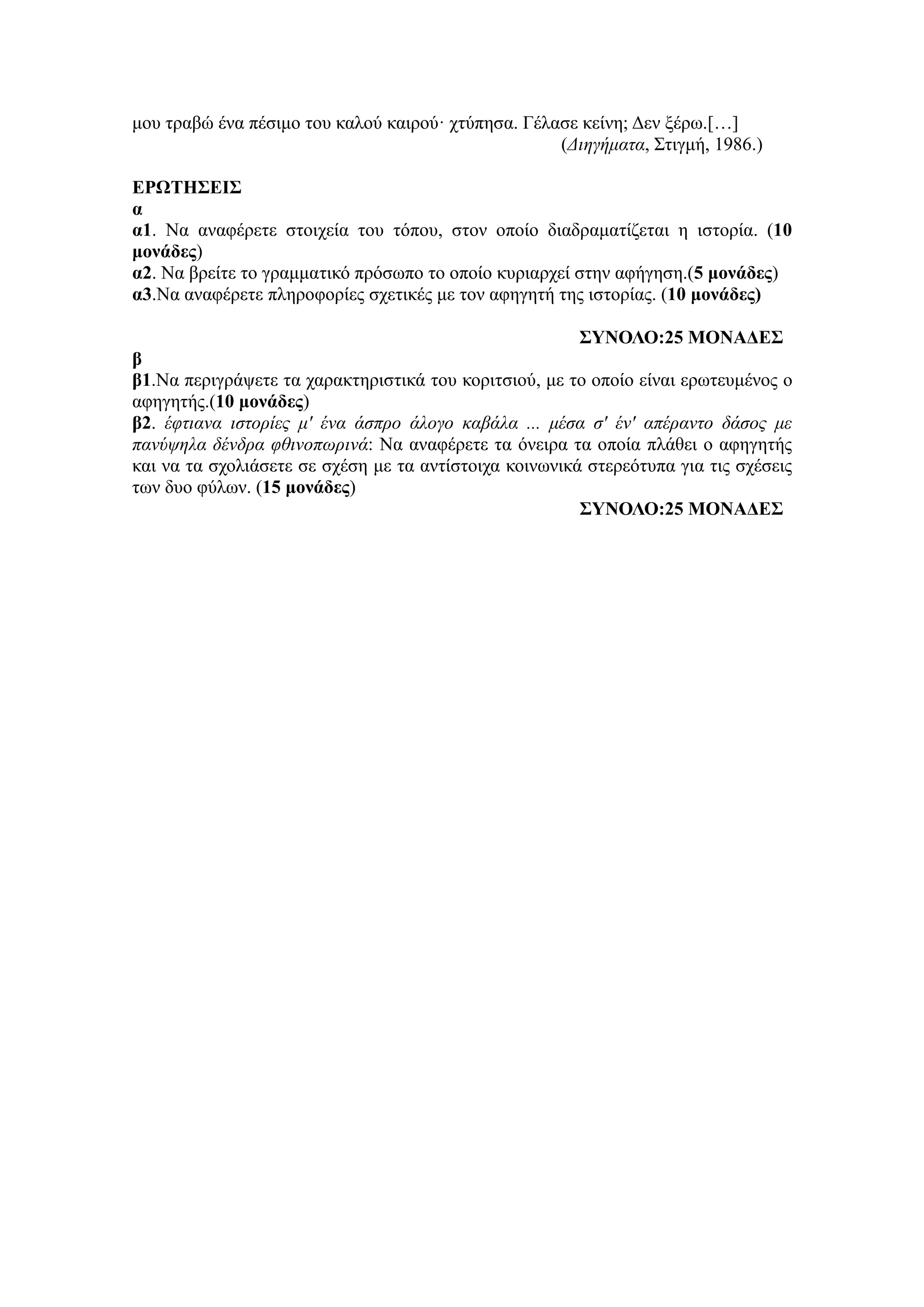 μου τραβώ ένα πέσιμο του καλού καιρού· χτύπησα. Γέλασε κείνη; Δεν ξέρω.[…]
(Διηγήματα, Στιγμή, 1986.)
ΕΡΩΤΗΣΕΙΣ
α
α1. Να αναφέρετε στοιχεία του τόπου, στον οποίο διαδραματίζεται η ιστορία. (10
μονάδες)
α2. Να βρείτε το γραμματικό πρόσωπο το οποίο κυριαρχεί στην αφήγηση.(5 μονάδες)
α3.Να αναφέρετε πληροφορίες σχετικές με τον αφηγητή της ιστορίας. (10 μονάδες)
ΣΥΝΟΛΟ:25 ΜΟΝΑΔΕΣ
β
β1.Να περιγράψετε τα χαρακτηριστικά του κοριτσιού, με το οποίο είναι ερωτευμένος ο
αφηγητής.(10 μονάδες)
β2. έφτιανα ιστορίες μ' ένα άσπρο άλογο καβάλα ... μέσα σ' έν' απέραντο δάσος με
πανύψηλα δένδρα φθινοπωρινά: Να αναφέρετε τα όνειρα τα οποία πλάθει ο αφηγητής
και να τα σχολιάσετε σε σχέση με τα αντίστοιχα κοινωνικά στερεότυπα για τις σχέσεις
των δυο φύλων. (15 μονάδες)
ΣΥΝΟΛΟ:25 ΜΟΝΑΔΕΣ
 
