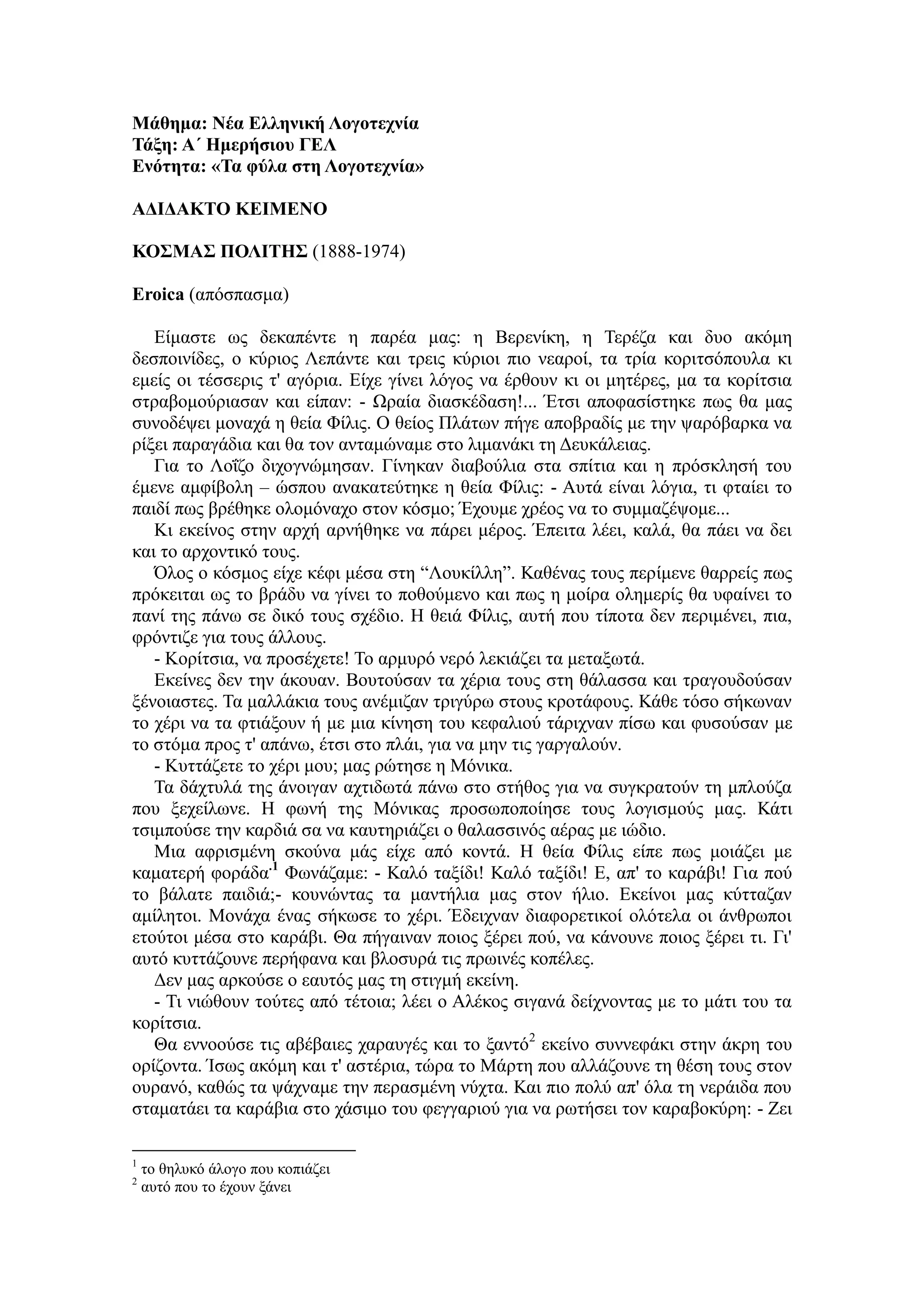Μάθημα: Νέα Ελληνική Λογοτεχνία
Τάξη: Α΄ Ημερήσιου ΓΕΛ
Ενότητα: «Τα φύλα στη Λογοτεχνία»
ΑΔΙΔΑΚΤΟ ΚΕΙΜΕΝΟ
ΚΟΣΜΑΣ ΠΟΛΙΤΗΣ (1888-1974)
Eroica (απόσπασμα)
Είμαστε ως δεκαπέντε η παρέα μας: η Βερενίκη, η Τερέζα και δυο ακόμη
δεσποινίδες, ο κύριος Λεπάντε και τρεις κύριοι πιο νεαροί, τα τρία κοριτσόπουλα κι
εμείς οι τέσσερις τ' αγόρια. Είχε γίνει λόγος να έρθουν κι οι μητέρες, μα τα κορίτσια
στραβομούριασαν και είπαν: - Ωραία διασκέδαση!... Έτσι αποφασίστηκε πως θα μας
συνοδέψει μοναχά η θεία Φίλις. Ο θείος Πλάτων πήγε αποβραδίς με την ψαρόβαρκα να
ρίξει παραγάδια και θα τον ανταμώναμε στο λιμανάκι τη Δευκάλειας.
Για το Λοΐζο διχογνώμησαν. Γίνηκαν διαβούλια στα σπίτια και η πρόσκλησή του
έμενε αμφίβολη – ώσπου ανακατεύτηκε η θεία Φίλις: - Αυτά είναι λόγια, τι φταίει το
παιδί πως βρέθηκε ολομόναχο στον κόσμο; Έχουμε χρέος να το συμμαζέψομε...
Κι εκείνος στην αρχή αρνήθηκε να πάρει μέρος. Έπειτα λέει, καλά, θα πάει να δει
και το αρχοντικό τους.
Όλος ο κόσμος είχε κέφι μέσα στη “Λουκίλλη”. Καθένας τους περίμενε θαρρείς πως
πρόκειται ως το βράδυ να γίνει το ποθούμενο και πως η μοίρα ολημερίς θα υφαίνει το
πανί της πάνω σε δικό τους σχέδιο. Η θειά Φίλις, αυτή που τίποτα δεν περιμένει, πια,
φρόντιζε για τους άλλους.
- Κορίτσια, να προσέχετε! Το αρμυρό νερό λεκιάζει τα μεταξωτά.
Εκείνες δεν την άκουαν. Βουτούσαν τα χέρια τους στη θάλασσα και τραγουδούσαν
ξένοιαστες. Τα μαλλάκια τους ανέμιζαν τριγύρω στους κροτάφους. Κάθε τόσο σήκωναν
το χέρι να τα φτιάξουν ή με μια κίνηση του κεφαλιού τάριχναν πίσω και φυσούσαν με
το στόμα προς τ' απάνω, έτσι στο πλάι, για να μην τις γαργαλούν.
- Κυττάζετε το χέρι μου; μας ρώτησε η Μόνικα.
Τα δάχτυλά της άνοιγαν αχτιδωτά πάνω στο στήθος για να συγκρατούν τη μπλούζα
που ξεχείλωνε. Η φωνή της Μόνικας προσωποποίησε τους λογισμούς μας. Κάτι
τσιμπούσε την καρδιά σα να καυτηριάζει ο θαλασσινός αέρας με ιώδιο.
Μια αφρισμένη σκούνα μάς είχε από κοντά. Η θεία Φίλις είπε πως μοιάζει με
καματερή φοράδα.1
Φωνάζαμε: - Καλό ταξίδι! Καλό ταξίδι! Ε, απ' το καράβι! Για πού
το βάλατε παιδιά;- κουνώντας τα μαντήλια μας στον ήλιο. Εκείνοι μας κύτταζαν
αμίλητοι. Μονάχα ένας σήκωσε το χέρι. Έδειχναν διαφορετικοί ολότελα οι άνθρωποι
ετούτοι μέσα στο καράβι. Θα πήγαιναν ποιος ξέρει πού, να κάνουνε ποιος ξέρει τι. Γι'
αυτό κυττάζουνε περήφανα και βλοσυρά τις πρωινές κοπέλες.
Δεν μας αρκούσε ο εαυτός μας τη στιγμή εκείνη.
- Τι νιώθουν τούτες από τέτοια; λέει ο Αλέκος σιγανά δείχνοντας με το μάτι του τα
κορίτσια.
Θα εννοούσε τις αβέβαιες χαραυγές και το ξαντό2
εκείνο συννεφάκι στην άκρη του
ορίζοντα. Ίσως ακόμη και τ' αστέρια, τώρα το Μάρτη που αλλάζουνε τη θέση τους στον
ουρανό, καθώς τα ψάχναμε την περασμένη νύχτα. Και πιο πολύ απ' όλα τη νεράιδα που
σταματάει τα καράβια στο χάσιμο του φεγγαριού για να ρωτήσει τον καραβοκύρη: - Ζει
1
το θηλυκό άλογο που κοπιάζει
2
αυτό που το έχουν ξάνει
 