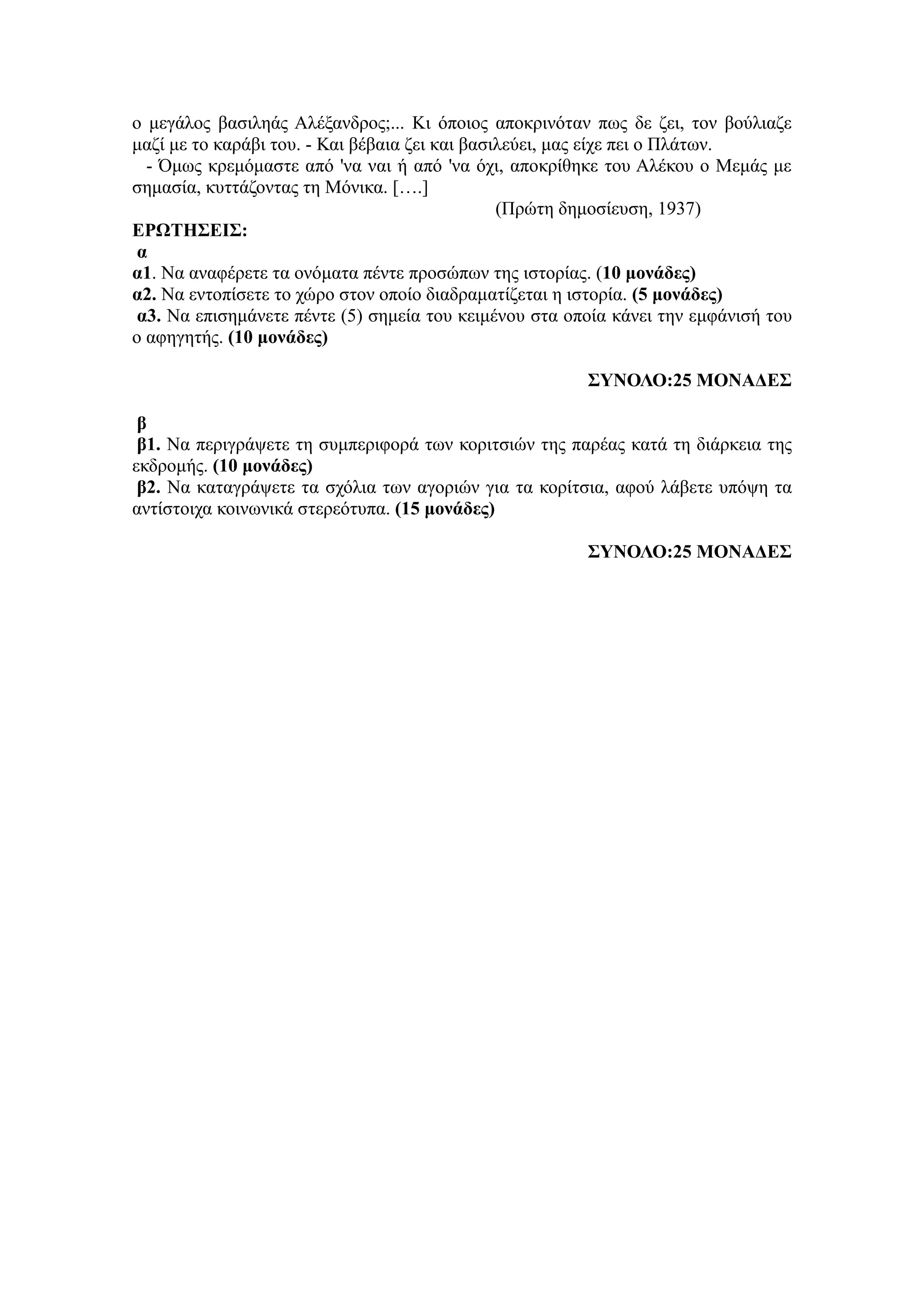 ο μεγάλος βασιληάς Αλέξανδρος;... Κι όποιος αποκρινόταν πως δε ζει, τον βούλιαζε
μαζί με το καράβι του. - Και βέβαια ζει και βασιλεύει, μας είχε πει ο Πλάτων.
- Όμως κρεμόμαστε από 'να ναι ή από 'να όχι, αποκρίθηκε του Αλέκου ο Μεμάς με
σημασία, κυττάζοντας τη Μόνικα. [….]
(Πρώτη δημοσίευση, 1937)
ΕΡΩΤΗΣΕΙΣ:
α
α1. Να αναφέρετε τα ονόματα πέντε προσώπων της ιστορίας. (10 μονάδες)
α2. Να εντοπίσετε το χώρο στον οποίο διαδραματίζεται η ιστορία. (5 μονάδες)
α3. Να επισημάνετε πέντε (5) σημεία του κειμένου στα οποία κάνει την εμφάνισή του
ο αφηγητής. (10 μονάδες)
ΣΥΝΟΛΟ:25 ΜΟΝΑΔΕΣ
β
β1. Να περιγράψετε τη συμπεριφορά των κοριτσιών της παρέας κατά τη διάρκεια της
εκδρομής. (10 μονάδες)
β2. Να καταγράψετε τα σχόλια των αγοριών για τα κορίτσια, αφού λάβετε υπόψη τα
αντίστοιχα κοινωνικά στερεότυπα. (15 μονάδες)
ΣΥΝΟΛΟ:25 ΜΟΝΑΔΕΣ
 