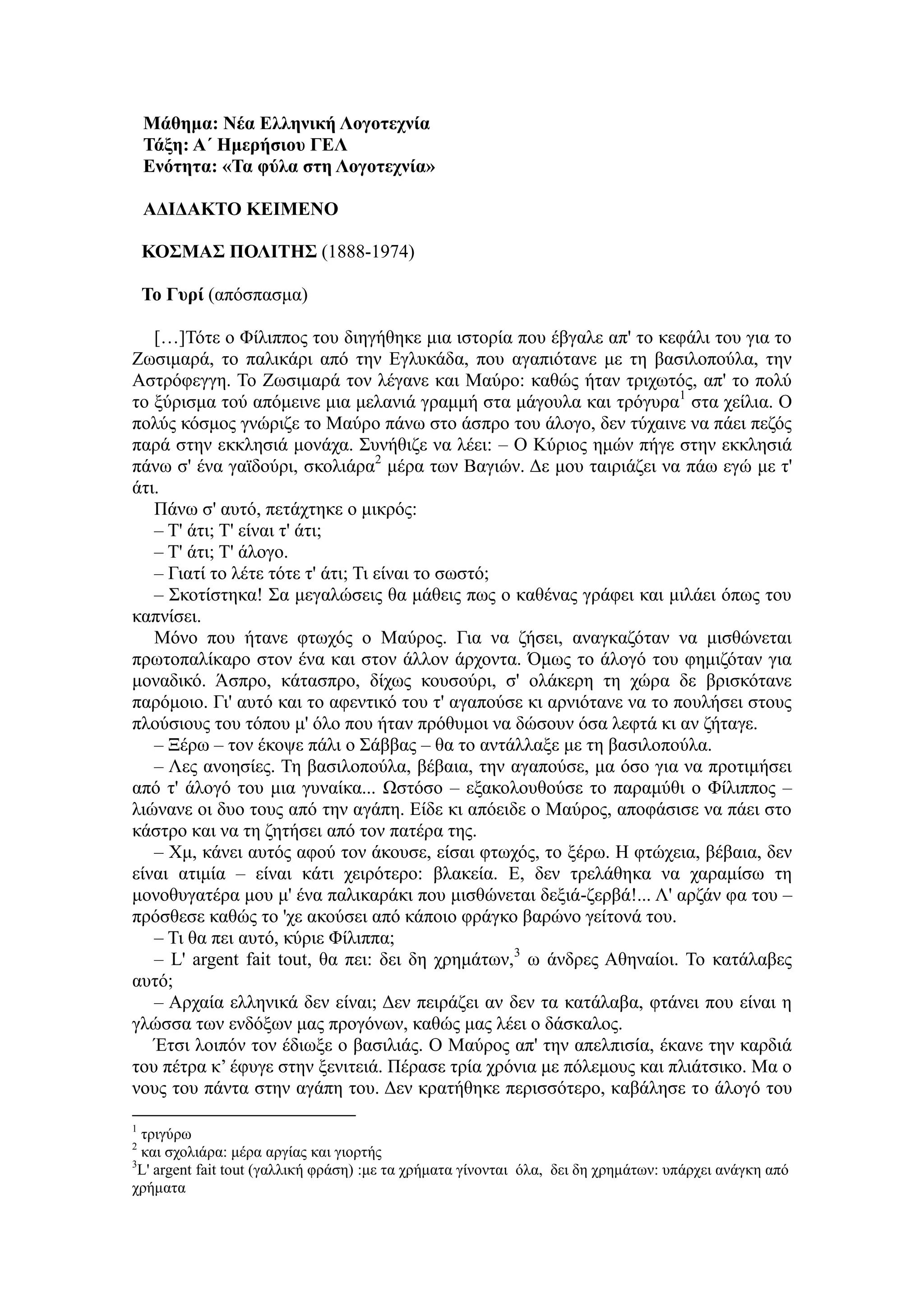 Μάθημα: Νέα Ελληνική Λογοτεχνία
Τάξη: Α΄ Ημερήσιου ΓΕΛ
Ενότητα: «Τα φύλα στη Λογοτεχνία»
ΑΔΙΔΑΚΤΟ ΚΕΙΜΕΝΟ
ΚΟΣΜΑΣ ΠΟΛΙΤΗΣ (1888-1974)
Το Γυρί (απόσπασμα)
[…]Τότε ο Φίλιππος του διηγήθηκε μια ιστορία που έβγαλε απ' το κεφάλι του για το
Ζωσιμαρά, το παλικάρι από την Εγλυκάδα, που αγαπιότανε με τη βασιλοπούλα, την
Αστρόφεγγη. Το Ζωσιμαρά τον λέγανε και Μαύρο: καθώς ήταν τριχωτός, απ' το πολύ
το ξύρισμα τού απόμεινε μια μελανιά γραμμή στα μάγουλα και τρόγυρα1
στα χείλια. Ο
πολύς κόσμος γνώριζε το Μαύρο πάνω στο άσπρο του άλογο, δεν τύχαινε να πάει πεζός
παρά στην εκκλησιά μονάχα. Συνήθιζε να λέει: – Ο Κύριος ημών πήγε στην εκκλησιά
πάνω σ' ένα γαϊδούρι, σκολιάρα2
μέρα των Βαγιών. Δε μου ταιριάζει να πάω εγώ με τ'
άτι.
Πάνω σ' αυτό, πετάχτηκε ο μικρός:
– Τ' άτι; Τ' είναι τ' άτι;
– Τ' άτι; Τ' άλογο.
– Γιατί το λέτε τότε τ' άτι; Τι είναι το σωστό;
– Σκοτίστηκα! Σα μεγαλώσεις θα μάθεις πως ο καθένας γράφει και μιλάει όπως του
καπνίσει.
Μόνο που ήτανε φτωχός ο Μαύρος. Για να ζήσει, αναγκαζόταν να μισθώνεται
πρωτοπαλίκαρο στον ένα και στον άλλον άρχοντα. Όμως το άλογό του φημιζόταν για
μοναδικό. Άσπρο, κάτασπρο, δίχως κουσούρι, σ' ολάκερη τη χώρα δε βρισκότανε
παρόμοιο. Γι' αυτό και το αφεντικό του τ' αγαπούσε κι αρνιότανε να το πουλήσει στους
πλούσιους του τόπου μ' όλο που ήταν πρόθυμοι να δώσουν όσα λεφτά κι αν ζήταγε.
– Ξέρω – τον έκοψε πάλι ο Σάββας – θα το αντάλλαξε με τη βασιλοπούλα.
– Λες ανοησίες. Τη βασιλοπούλα, βέβαια, την αγαπούσε, μα όσο για να προτιμήσει
από τ' άλογό του μια γυναίκα... Ωστόσο – εξακολουθούσε το παραμύθι ο Φίλιππος –
λιώνανε οι δυο τους από την αγάπη. Είδε κι απόειδε ο Μαύρος, αποφάσισε να πάει στο
κάστρο και να τη ζητήσει από τον πατέρα της.
– Χμ, κάνει αυτός αφού τον άκουσε, είσαι φτωχός, το ξέρω. Η φτώχεια, βέβαια, δεν
είναι ατιμία – είναι κάτι χειρότερο: βλακεία. Ε, δεν τρελάθηκα να χαραμίσω τη
μονοθυγατέρα μου μ' ένα παλικαράκι που μισθώνεται δεξιά-ζερβά!... Λ' αρζάν φα του –
πρόσθεσε καθώς το 'χε ακούσει από κάποιο φράγκο βαρώνο γείτονά του.
– Τι θα πει αυτό, κύριε Φίλιππα;
– L' argent fait tout, θα πει: δει δη χρημάτων,3
ω άνδρες Αθηναίοι. Το κατάλαβες
αυτό;
– Αρχαία ελληνικά δεν είναι; Δεν πειράζει αν δεν τα κατάλαβα, φτάνει που είναι η
γλώσσα των ενδόξων μας προγόνων, καθώς μας λέει ο δάσκαλος.
Έτσι λοιπόν τον έδιωξε ο βασιλιάς. Ο Μαύρος απ' την απελπισία, έκανε την καρδιά
του πέτρα κ’ έφυγε στην ξενιτειά. Πέρασε τρία χρόνια με πόλεμους και πλιάτσικο. Μα ο
νους του πάντα στην αγάπη του. Δεν κρατήθηκε περισσότερο, καβάλησε το άλογό του
1
τριγύρω
2
και σχολιάρα: μέρα αργίας και γιορτής
3
L' argent fait tout (γαλλική φράση) :με τα χρήματα γίνονται όλα, δει δη χρημάτων: υπάρχει ανάγκη από
χρήματα
 