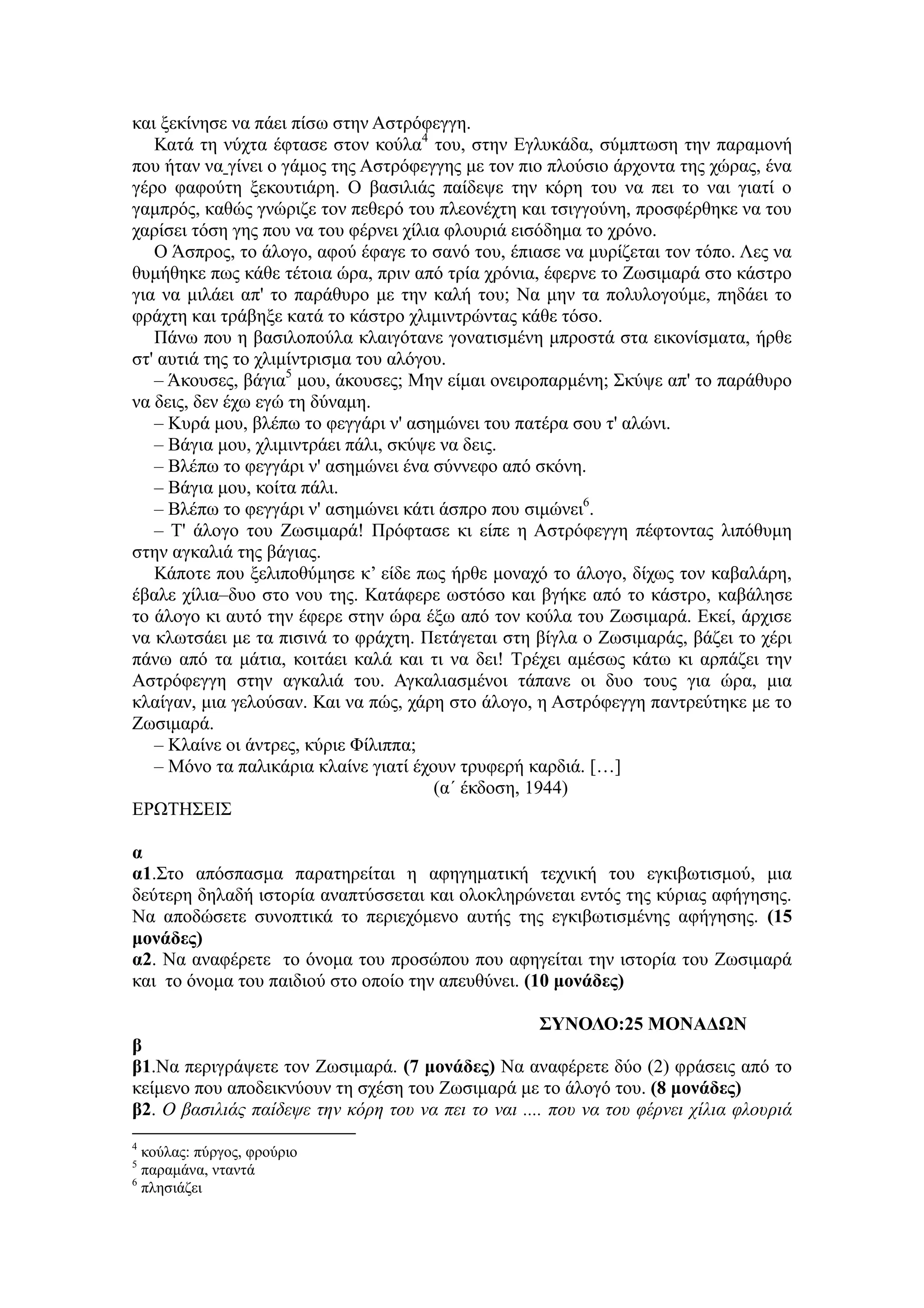 και ξεκίνησε να πάει πίσω στην Αστρόφεγγη.
Κατά τη νύχτα έφτασε στον κούλα4
του, στην Εγλυκάδα, σύμπτωση την παραμονή
που ήταν να γίνει ο γάμος της Αστρόφεγγης με τον πιο πλούσιο άρχοντα της χώρας, ένα
γέρο φαφούτη ξεκουτιάρη. Ο βασιλιάς παίδεψε την κόρη του να πει το ναι γιατί ο
γαμπρός, καθώς γνώριζε τον πεθερό του πλεονέχτη και τσιγγούνη, προσφέρθηκε να του
χαρίσει τόση γης που να του φέρνει χίλια φλουριά εισόδημα το χρόνο.
Ο Άσπρος, το άλογο, αφού έφαγε το σανό του, έπιασε να μυρίζεται τον τόπο. Λες να
θυμήθηκε πως κάθε τέτοια ώρα, πριν από τρία χρόνια, έφερνε το Ζωσιμαρά στο κάστρο
για να μιλάει απ' το παράθυρο με την καλή του; Να μην τα πολυλογούμε, πηδάει το
φράχτη και τράβηξε κατά το κάστρο χλιμιντρώντας κάθε τόσο.
Πάνω που η βασιλοπούλα κλαιγότανε γονατισμένη μπροστά στα εικονίσματα, ήρθε
στ' αυτιά της το χλιμίντρισμα του αλόγου.
– Άκουσες, βάγια5
μου, άκουσες; Μην είμαι ονειροπαρμένη; Σκύψε απ' το παράθυρο
να δεις, δεν έχω εγώ τη δύναμη.
– Κυρά μου, βλέπω το φεγγάρι ν' ασημώνει του πατέρα σου τ' αλώνι.
– Βάγια μου, χλιμιντράει πάλι, σκύψε να δεις.
– Βλέπω το φεγγάρι ν' ασημώνει ένα σύννεφο από σκόνη.
– Βάγια μου, κοίτα πάλι.
– Βλέπω το φεγγάρι ν' ασημώνει κάτι άσπρο που σιμώνει6
.
– Τ' άλογο του Ζωσιμαρά! Πρόφτασε κι είπε η Αστρόφεγγη πέφτοντας λιπόθυμη
στην αγκαλιά της βάγιας.
Κάποτε που ξελιποθύμησε κ’ είδε πως ήρθε μοναχό το άλογο, δίχως τον καβαλάρη,
έβαλε χίλια–δυο στο νου της. Κατάφερε ωστόσο και βγήκε από το κάστρο, καβάλησε
το άλογο κι αυτό την έφερε στην ώρα έξω από τον κούλα του Ζωσιμαρά. Εκεί, άρχισε
να κλωτσάει με τα πισινά το φράχτη. Πετάγεται στη βίγλα ο Ζωσιμαράς, βάζει το χέρι
πάνω από τα μάτια, κοιτάει καλά και τι να δει! Τρέχει αμέσως κάτω κι αρπάζει την
Αστρόφεγγη στην αγκαλιά του. Αγκαλιασμένοι τάπανε οι δυο τους για ώρα, μια
κλαίγαν, μια γελούσαν. Και να πώς, χάρη στο άλογο, η Αστρόφεγγη παντρεύτηκε με το
Ζωσιμαρά.
– Κλαίνε οι άντρες, κύριε Φίλιππα;
– Μόνο τα παλικάρια κλαίνε γιατί έχουν τρυφερή καρδιά. […]
(α΄ έκδοση, 1944)
ΕΡΩΤΗΣΕΙΣ
α
α1.Στο απόσπασμα παρατηρείται η αφηγηματική τεχνική του εγκιβωτισμού, μια
δεύτερη δηλαδή ιστορία αναπτύσσεται και ολοκληρώνεται εντός της κύριας αφήγησης.
Να αποδώσετε συνοπτικά το περιεχόμενο αυτής της εγκιβωτισμένης αφήγησης. (15
μονάδες)
α2. Να αναφέρετε το όνομα του προσώπου που αφηγείται την ιστορία του Ζωσιμαρά
και το όνομα του παιδιού στο οποίο την απευθύνει. (10 μονάδες)
ΣΥΝΟΛΟ:25 ΜΟΝΑΔΩΝ
β
β1.Να περιγράψετε τον Ζωσιμαρά. (7 μονάδες) Να αναφέρετε δύο (2) φράσεις από το
κείμενο που αποδεικνύουν τη σχέση του Ζωσιμαρά με το άλογό του. (8 μονάδες)
β2. Ο βασιλιάς παίδεψε την κόρη του να πει το ναι .... που να του φέρνει χίλια φλουριά
4
κούλας: πύργος, φρούριο
5
παραμάνα, νταντά
6
πλησιάζει
 