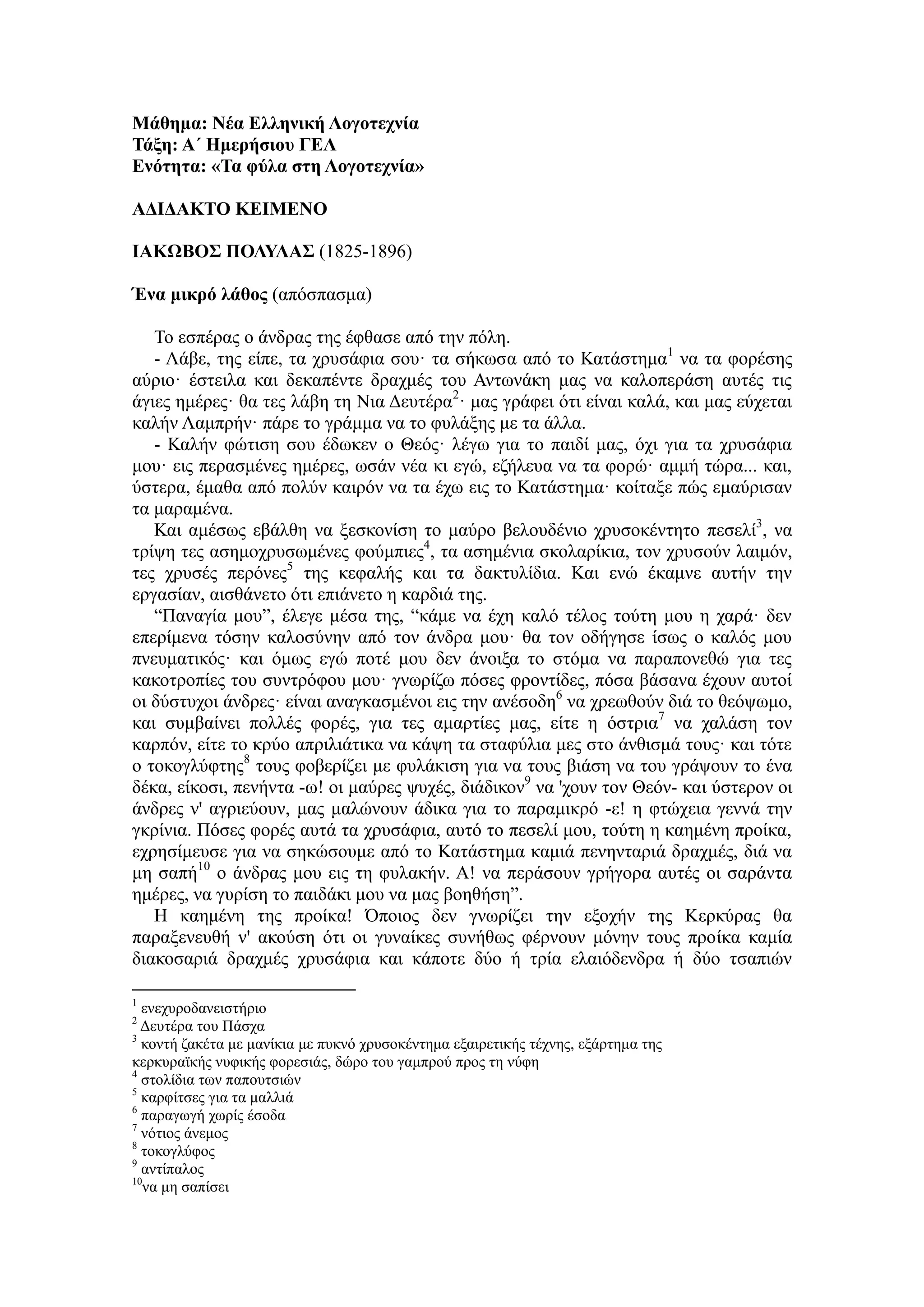 Μάθημα: Νέα Ελληνική Λογοτεχνία
Τάξη: Α΄ Ημερήσιου ΓΕΛ
Ενότητα: «Τα φύλα στη Λογοτεχνία»
ΑΔΙΔΑΚΤΟ ΚΕΙΜΕΝΟ
ΙΑΚΩΒΟΣ ΠΟΛΥΛΑΣ (1825-1896)
Ένα μικρό λάθος (απόσπασμα)
Το εσπέρας ο άνδρας της έφθασε από την πόλη.
- Λάβε, της είπε, τα χρυσάφια σου· τα σήκωσα από το Κατάστημα1
να τα φορέσης
αύριο· έστειλα και δεκαπέντε δραχμές του Αντωνάκη μας να καλοπεράση αυτές τις
άγιες ημέρες· θα τες λάβη τη Νια Δευτέρα2
· μας γράφει ότι είναι καλά, και μας εύχεται
καλήν Λαμπρήν· πάρε το γράμμα να το φυλάξης με τα άλλα.
- Καλήν φώτιση σου έδωκεν ο Θεός· λέγω για το παιδί μας, όχι για τα χρυσάφια
μου· εις περασμένες ημέρες, ωσάν νέα κι εγώ, εζήλευα να τα φορώ· αμμή τώρα... και,
ύστερα, έμαθα από πολύν καιρόν να τα έχω εις το Κατάστημα· κοίταξε πώς εμαύρισαν
τα μαραμένα.
Και αμέσως εβάλθη να ξεσκονίση το μαύρο βελουδένιο χρυσοκέντητο πεσελί3
, να
τρίψη τες ασημοχρυσωμένες φούμπιες4
, τα ασημένια σκολαρίκια, τον χρυσούν λαιμόν,
τες χρυσές περόνες5
της κεφαλής και τα δακτυλίδια. Και ενώ έκαμνε αυτήν την
εργασίαν, αισθάνετο ότι επιάνετο η καρδιά της.
“Παναγία μου”, έλεγε μέσα της, “κάμε να έχη καλό τέλος τούτη μου η χαρά· δεν
επερίμενα τόσην καλοσύνην από τον άνδρα μου· θα τον οδήγησε ίσως ο καλός μου
πνευματικός· και όμως εγώ ποτέ μου δεν άνοιξα το στόμα να παραπονεθώ για τες
κακοτροπίες του συντρόφου μου· γνωρίζω πόσες φροντίδες, πόσα βάσανα έχουν αυτοί
οι δύστυχοι άνδρες· είναι αναγκασμένοι εις την ανέσοδη6
να χρεωθούν διά το θεόψωμο,
και συμβαίνει πολλές φορές, για τες αμαρτίες μας, είτε η όστρια7
να χαλάση τον
καρπόν, είτε το κρύο απριλιάτικα να κάψη τα σταφύλια μες στο άνθισμά τους· και τότε
ο τοκογλύφτης8
τους φοβερίζει με φυλάκιση για να τους βιάση να του γράψουν το ένα
δέκα, είκοσι, πενήντα -ω! οι μαύρες ψυχές, διάδικον9
να 'χουν τον Θεόν- και ύστερον οι
άνδρες ν' αγριεύουν, μας μαλώνουν άδικα για το παραμικρό -ε! η φτώχεια γεννά την
γκρίνια. Πόσες φορές αυτά τα χρυσάφια, αυτό το πεσελί μου, τούτη η καημένη προίκα,
εχρησίμευσε για να σηκώσουμε από το Κατάστημα καμιά πενηνταριά δραχμές, διά να
μη σαπή10
ο άνδρας μου εις τη φυλακήν. Α! να περάσουν γρήγορα αυτές οι σαράντα
ημέρες, να γυρίση το παιδάκι μου να μας βοηθήση”.
Η καημένη της προίκα! Όποιος δεν γνωρίζει την εξοχήν της Κερκύρας θα
παραξενευθή ν' ακούση ότι οι γυναίκες συνήθως φέρνουν μόνην τους προίκα καμία
διακοσαριά δραχμές χρυσάφια και κάποτε δύο ή τρία ελαιόδενδρα ή δύο τσαπιών
1
ενεχυροδανειστήριο
2
Δευτέρα του Πάσχα
3
κοντή ζακέτα με μανίκια με πυκνό χρυσοκέντημα εξαιρετικής τέχνης, εξάρτημα της
κερκυραϊκής νυφικής φορεσιάς, δώρο του γαμπρού προς τη νύφη
4
στολίδια των παπουτσιών
5
καρφίτσες για τα μαλλιά
6
παραγωγή χωρίς έσοδα
7
νότιος άνεμος
8
τοκογλύφος
9
αντίπαλος
10
να μη σαπίσει
 