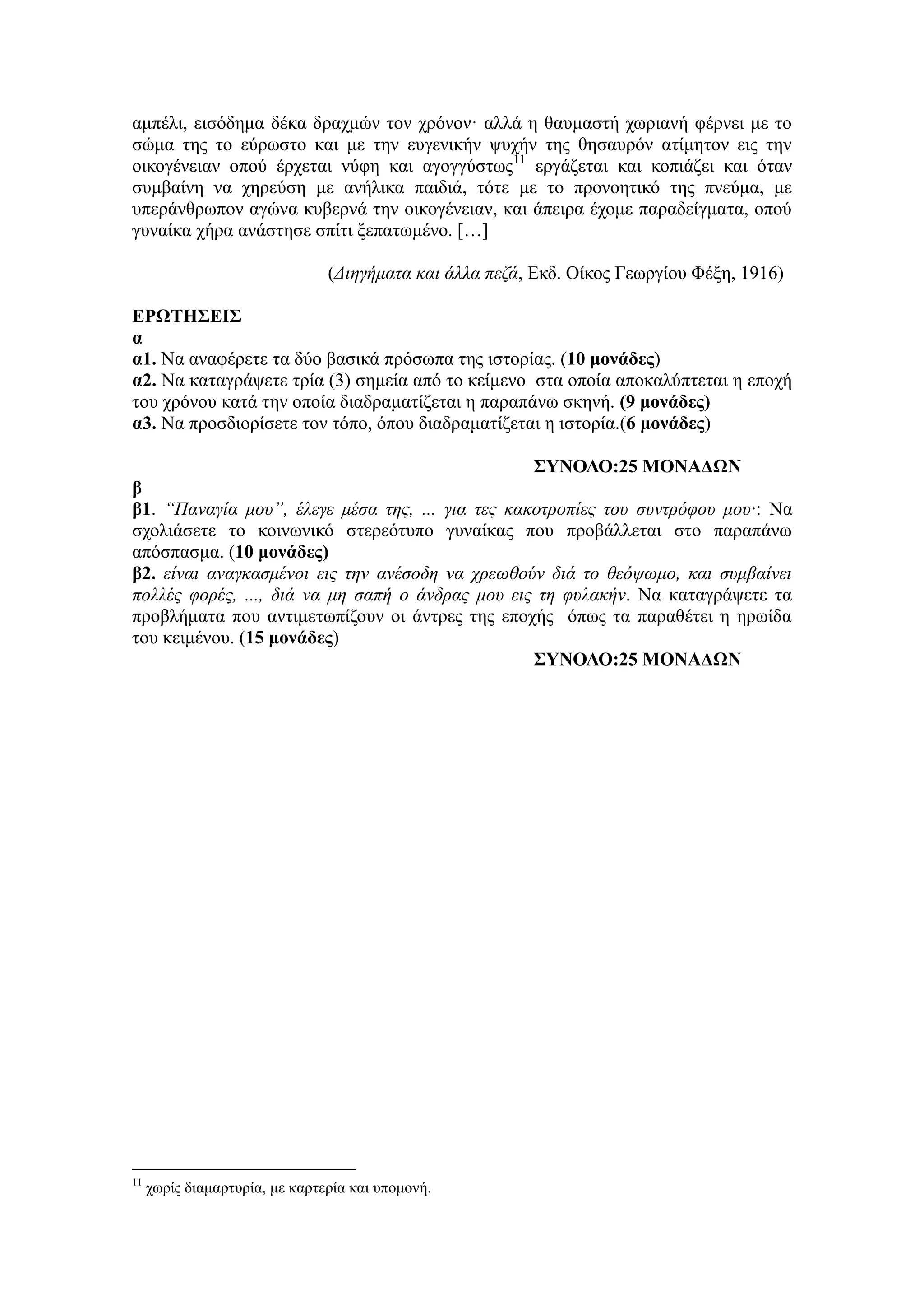 αμπέλι, εισόδημα δέκα δραχμών τον χρόνον· αλλά η θαυμαστή χωριανή φέρνει με το
σώμα της το εύρωστο και με την ευγενικήν ψυχήν της θησαυρόν ατίμητον εις την
οικογένειαν οπού έρχεται νύφη και αγογγύστως11
εργάζεται και κοπιάζει και όταν
συμβαίνη να χηρεύση με ανήλικα παιδιά, τότε με το προνοητικό της πνεύμα, με
υπεράνθρωπον αγώνα κυβερνά την οικογένειαν, και άπειρα έχομε παραδείγματα, οπού
γυναίκα χήρα ανάστησε σπίτι ξεπατωμένο. […]
(Διηγήματα και άλλα πεζά, Εκδ. Οίκος Γεωργίου Φέξη, 1916)
ΕΡΩΤΗΣΕΙΣ
α
α1. Να αναφέρετε τα δύο βασικά πρόσωπα της ιστορίας. (10 μονάδες)
α2. Να καταγράψετε τρία (3) σημεία από το κείμενο στα οποία αποκαλύπτεται η εποχή
του χρόνου κατά την οποία διαδραματίζεται η παραπάνω σκηνή. (9 μονάδες)
α3. Να προσδιορίσετε τον τόπο, όπου διαδραματίζεται η ιστορία.(6 μονάδες)
ΣΥΝΟΛΟ:25 ΜΟΝΑΔΩΝ
β
β1. “Παναγία μου”, έλεγε μέσα της, ... για τες κακοτροπίες του συντρόφου μου·: Να
σχολιάσετε το κοινωνικό στερεότυπο γυναίκας που προβάλλεται στο παραπάνω
απόσπασμα. (10 μονάδες)
β2. είναι αναγκασμένοι εις την ανέσοδη να χρεωθούν διά το θεόψωμο, και συμβαίνει
πολλές φορές, ..., διά να μη σαπή ο άνδρας μου εις τη φυλακήν. Να καταγράψετε τα
προβλήματα που αντιμετωπίζουν οι άντρες της εποχής όπως τα παραθέτει η ηρωίδα
του κειμένου. (15 μονάδες)
ΣΥΝΟΛΟ:25 ΜΟΝΑΔΩΝ
11
χωρίς διαμαρτυρία, με καρτερία και υπομονή.
 