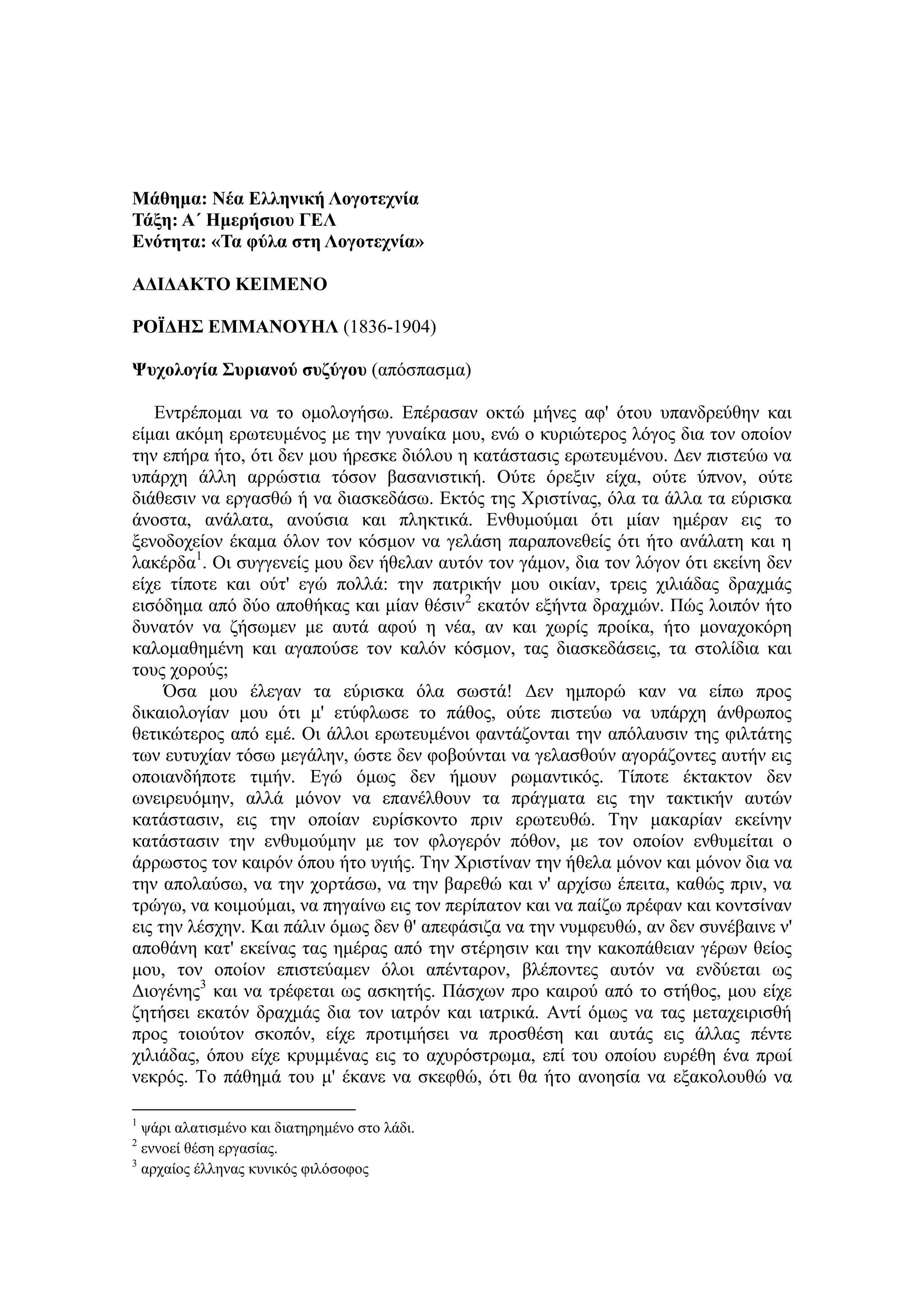 Μάθημα: Νέα Ελληνική Λογοτεχνία
Τάξη: Α΄ Ημερήσιου ΓΕΛ
Ενότητα: «Τα φύλα στη Λογοτεχνία»
ΑΔΙΔΑΚΤΟ ΚΕΙΜΕΝΟ
ΡΟΪΔΗΣ ΕΜΜΑΝΟΥΗΛ (1836-1904)
Ψυχολογία Συριανού συζύγου (απόσπασμα)
Εντρέπομαι να το ομολογήσω. Επέρασαν οκτώ μήνες αφ' ότου υπανδρεύθην και
είμαι ακόμη ερωτευμένος με την γυναίκα μου, ενώ ο κυριώτερος λόγος δια τον οποίον
την επήρα ήτο, ότι δεν μου ήρεσκε διόλου η κατάστασις ερωτευμένου. Δεν πιστεύω να
υπάρχη άλλη αρρώστια τόσον βασανιστική. Ούτε όρεξιν είχα, ούτε ύπνον, ούτε
διάθεσιν να εργασθώ ή να διασκεδάσω. Εκτός της Χριστίνας, όλα τα άλλα τα εύρισκα
άνοστα, ανάλατα, ανούσια και πληκτικά. Ενθυμούμαι ότι μίαν ημέραν εις το
ξενοδοχείον έκαμα όλον τον κόσμον να γελάση παραπονεθείς ότι ήτο ανάλατη και η
λακέρδα1
. Οι συγγενείς μου δεν ήθελαν αυτόν τον γάμον, δια τον λόγον ότι εκείνη δεν
είχε τίποτε και ούτ' εγώ πολλά: την πατρικήν μου οικίαν, τρεις χιλιάδας δραχμάς
εισόδημα από δύο αποθήκας και μίαν θέσιν2
εκατόν εξήντα δραχμών. Πώς λοιπόν ήτο
δυνατόν να ζήσωμεν με αυτά αφού η νέα, αν και χωρίς προίκα, ήτο μοναχοκόρη
καλομαθημένη και αγαπούσε τον καλόν κόσμον, τας διασκεδάσεις, τα στολίδια και
τους χορούς;
Όσα μου έλεγαν τα εύρισκα όλα σωστά! Δεν ημπορώ καν να είπω προς
δικαιολογίαν μου ότι μ' ετύφλωσε το πάθος, ούτε πιστεύω να υπάρχη άνθρωπος
θετικώτερος από εμέ. Οι άλλοι ερωτευμένοι φαντάζονται την απόλαυσιν της φιλτάτης
των ευτυχίαν τόσω μεγάλην, ώστε δεν φοβούνται να γελασθούν αγοράζοντες αυτήν εις
οποιανδήποτε τιμήν. Εγώ όμως δεν ήμουν ρωμαντικός. Τίποτε έκτακτον δεν
ωνειρευόμην, αλλά μόνον να επανέλθουν τα πράγματα εις την τακτικήν αυτών
κατάστασιν, εις την οποίαν ευρίσκοντο πριν ερωτευθώ. Την μακαρίαν εκείνην
κατάστασιν την ενθυμούμην με τον φλογερόν πόθον, με τον οποίον ενθυμείται ο
άρρωστος τον καιρόν όπου ήτο υγιής. Την Χριστίναν την ήθελα μόνον και μόνον δια να
την απολαύσω, να την χορτάσω, να την βαρεθώ και ν' αρχίσω έπειτα, καθώς πριν, να
τρώγω, να κοιμούμαι, να πηγαίνω εις τον περίπατον και να παίζω πρέφαν και κοντσίναν
εις την λέσχην. Και πάλιν όμως δεν θ' απεφάσιζα να την νυμφευθώ, αν δεν συνέβαινε ν'
αποθάνη κατ' εκείνας τας ημέρας από την στέρησιν και την κακοπάθειαν γέρων θείος
μου, τον οποίον επιστεύαμεν όλοι απένταρον, βλέποντες αυτόν να ενδύεται ως
Διογένης3
και να τρέφεται ως ασκητής. Πάσχων προ καιρού από το στήθος, μου είχε
ζητήσει εκατόν δραχμάς δια τον ιατρόν και ιατρικά. Αντί όμως να τας μεταχειρισθή
προς τοιούτον σκοπόν, είχε προτιμήσει να προσθέση και αυτάς εις άλλας πέντε
χιλιάδας, όπου είχε κρυμμένας εις το αχυρόστρωμα, επί του οποίου ευρέθη ένα πρωί
νεκρός. Το πάθημά του μ' έκανε να σκεφθώ, ότι θα ήτο ανοησία να εξακολουθώ να
1
ψάρι αλατισμένο και διατηρημένο στο λάδι.
2
εννοεί θέση εργασίας.
3
αρχαίος έλληνας κυνικός φιλόσοφος
 