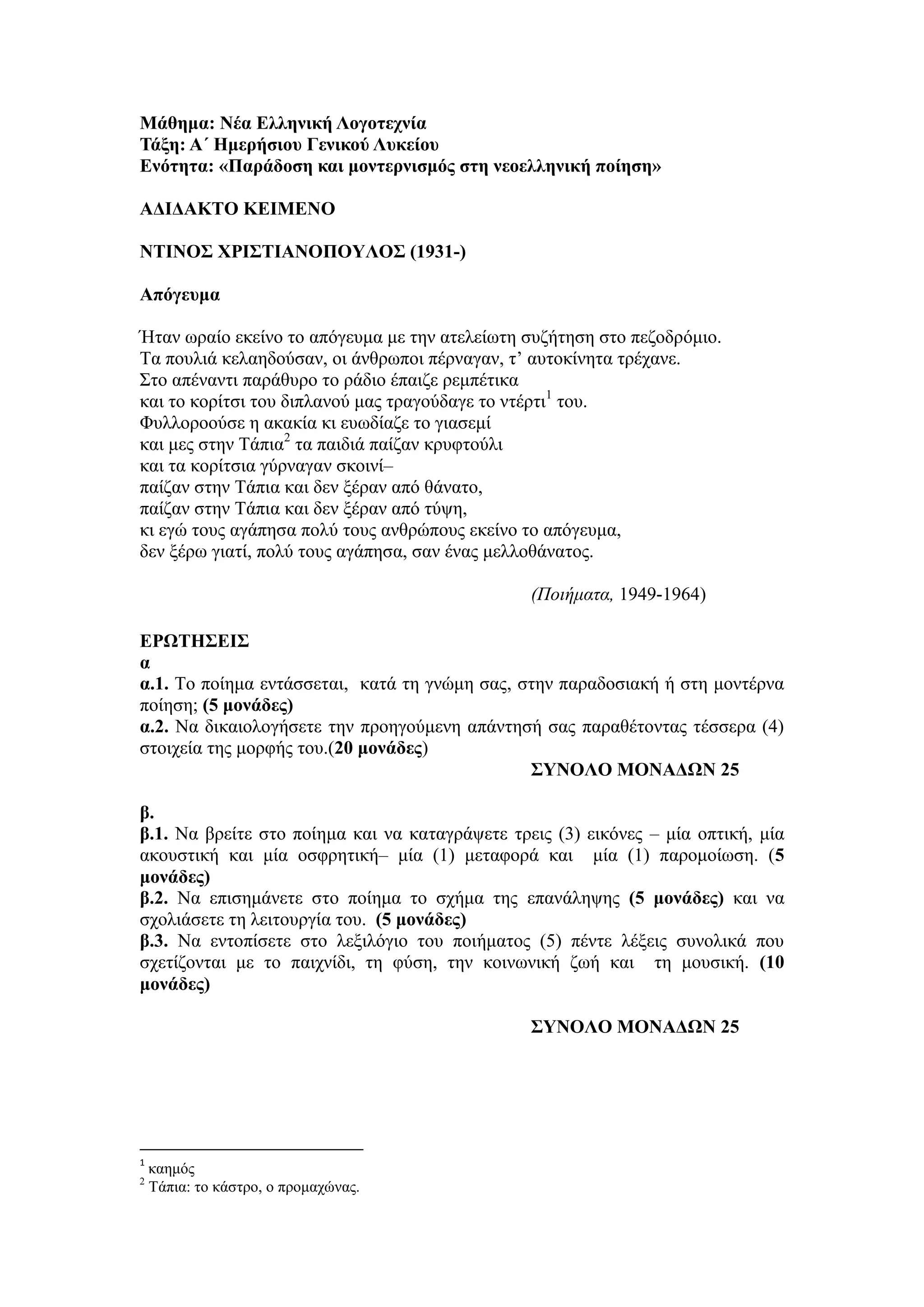 Μάθημα: Νέα Ελληνική Λογοτεχνία
Τάξη: Α΄ Ημερήσιου Γενικού Λυκείου
Ενότητα: «Παράδοση και μοντερνισμός στη νεοελληνική ποίηση»
ΑΔΙΔΑΚΤΟ ΚΕΙΜΕΝΟ
ΝΤΙΝΟΣ ΧΡΙΣΤΙΑΝΟΠΟΥΛΟΣ (1931-)
Απόγευμα
Ήταν ωραίο εκείνο το απόγευμα με την ατελείωτη συζήτηση στο πεζοδρόμιο.
Τα πουλιά κελαηδούσαν, οι άνθρωποι πέρναγαν, τ’ αυτοκίνητα τρέχανε.
Στο απέναντι παράθυρο το ράδιο έπαιζε ρεμπέτικα
και το κορίτσι του διπλανού μας τραγούδαγε το ντέρτι1
του.
Φυλλοροούσε η ακακία κι ευωδίαζε το γιασεμί
και μες στην Τάπια2
τα παιδιά παίζαν κρυφτούλι
και τα κορίτσια γύρναγαν σκοινί–
παίζαν στην Τάπια και δεν ξέραν από θάνατο,
παίζαν στην Τάπια και δεν ξέραν από τύψη,
κι εγώ τους αγάπησα πολύ τους ανθρώπους εκείνο το απόγευμα,
δεν ξέρω γιατί, πολύ τους αγάπησα, σαν ένας μελλοθάνατος.
(Ποιήματα, 1949-1964)
ΕΡΩΤΗΣΕΙΣ
α
α.1. Το ποίημα εντάσσεται, κατά τη γνώμη σας, στην παραδοσιακή ή στη μοντέρνα
ποίηση; (5 μονάδες)
α.2. Να δικαιολογήσετε την προηγούμενη απάντησή σας παραθέτοντας τέσσερα (4)
στοιχεία της μορφής του.(20 μονάδες)
ΣΥΝΟΛΟ ΜΟΝΑΔΩΝ 25
β.
β.1. Να βρείτε στο ποίημα και να καταγράψετε τρεις (3) εικόνες – μία οπτική, μία
ακουστική και μία οσφρητική– μία (1) μεταφορά και μία (1) παρομοίωση. (5
μονάδες)
β.2. Να επισημάνετε στο ποίημα το σχήμα της επανάληψης (5 μονάδες) και να
σχολιάσετε τη λειτουργία του. (5 μονάδες)
β.3. Να εντοπίσετε στο λεξιλόγιο του ποιήματος (5) πέντε λέξεις συνολικά που
σχετίζονται με το παιχνίδι, τη φύση, την κοινωνική ζωή και τη μουσική. (10
μονάδες)
ΣΥΝΟΛΟ ΜΟΝΑΔΩΝ 25
1
καημός
2
Τάπια: το κάστρο, ο προμαχώνας.
 