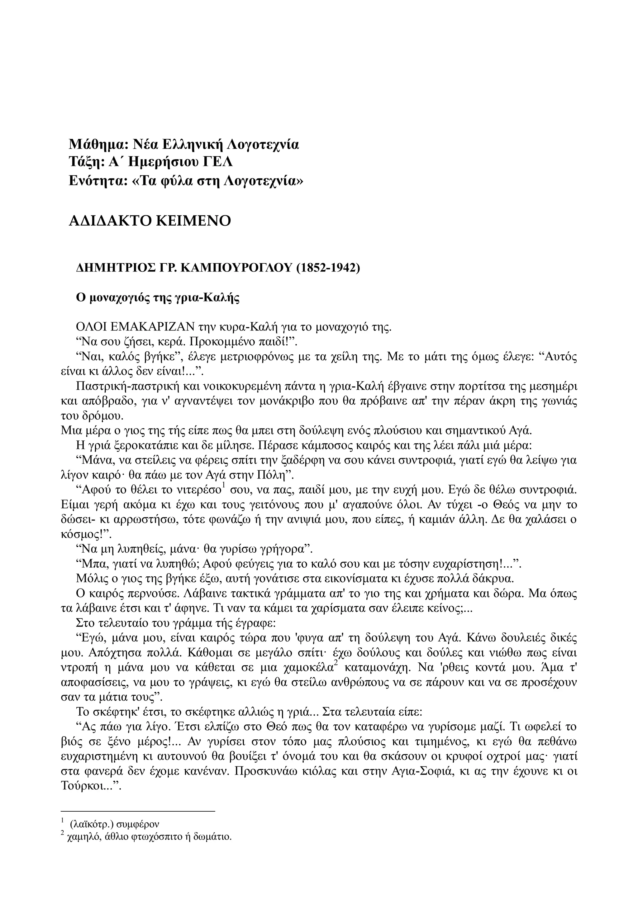 Μάθημα: Νέα Ελληνική Λογοτεχνία
Τάξη: Α΄ Ημερήσιου ΓΕΛ
Ενότητα: «Τα φύλα στη Λογοτεχνία»
ΑΔΙΔΑΚΤΟ ΚΕΙΜΕΝΟ
ΔΗΜΗΤΡΙΟΣ ΓΡ. ΚΑΜΠΟΥΡΟΓΛΟΥ (1852-1942)
Ο μοναχογιός της γρια-Καλής
ΟΛΟΙ ΕΜΑΚΑΡΙΖΑΝ την κυρα-Καλή για το μοναχογιό της.
“Να σου ζήσει, κερά. Προκομμένο παιδί!”.
“Ναι, καλός βγήκε”, έλεγε μετριοφρόνως με τα χείλη της. Με το μάτι της όμως έλεγε: “Αυτός
είναι κι άλλος δεν είναι!...”.
Παστρική-παστρική και νοικοκυρεμένη πάντα η γρια-Καλή έβγαινε στην πορτίτσα της μεσημέρι
και απόβραδο, για ν' αγναντέψει τον μονάκριβο που θα πρόβαινε απ' την πέραν άκρη της γωνιάς
του δρόμου.
Μια μέρα ο γιος της τής είπε πως θα μπει στη δούλεψη ενός πλούσιου και σημαντικού Αγά.
Η γριά ξεροκατάπιε και δε μίλησε. Πέρασε κάμποσος καιρός και της λέει πάλι μιά μέρα:
“Μάνα, να στείλεις να φέρεις σπίτι την ξαδέρφη να σου κάνει συντροφιά, γιατί εγώ θα λείψω για
λίγον καιρό· θα πάω με τον Αγά στην Πόλη”.
“Αφού το θέλει το νιτερέσο1
σου, να πας, παιδί μου, με την ευχή μου. Εγώ δε θέλω συντροφιά.
Είμαι γερή ακόμα κι έχω και τους γειτόνους που μ' αγαπούνε όλοι. Αν τύχει -ο Θεός να μην το
δώσει- κι αρρωστήσω, τότε φωνάζω ή την ανιψιά μου, που είπες, ή καμιάν άλλη. Δε θα χαλάσει ο
κόσμος!”.
“Να μη λυπηθείς, μάνα· θα γυρίσω γρήγορα”.
“Μπα, γιατί να λυπηθώ; Αφού φεύγεις για το καλό σου και με τόσην ευχαρίστηση!...”.
Μόλις ο γιος της βγήκε έξω, αυτή γονάτισε στα εικονίσματα κι έχυσε πολλά δάκρυα.
Ο καιρός περνούσε. Λάβαινε τακτικά γράμματα απ' το γιο της και χρήματα και δώρα. Μα όπως
τα λάβαινε έτσι και τ' άφηνε. Τι ναν τα κάμει τα χαρίσματα σαν έλειπε κείνος;...
Στο τελευταίο του γράμμα τής έγραφε:
“Εγώ, μάνα μου, είναι καιρός τώρα που 'φυγα απ' τη δούλεψη του Αγά. Κάνω δουλειές δικές
μου. Απόχτησα πολλά. Κάθομαι σε μεγάλο σπίτι· έχω δούλους και δούλες και νιώθω πως είναι
ντροπή η μάνα μου να κάθεται σε μια χαμοκέλα2
καταμονάχη. Να 'ρθεις κοντά μου. Άμα τ'
αποφασίσεις, να μου το γράψεις, κι εγώ θα στείλω ανθρώπους να σε πάρουν και να σε προσέχουν
σαν τα μάτια τους”.
Το σκέφτηκ' έτσι, το σκέφτηκε αλλιώς η γριά... Στα τελευταία είπε:
“Ας πάω για λίγο. Έτσι ελπίζω στο Θεό πως θα τον καταφέρω να γυρίσομε μαζί. Τι ωφελεί το
βιός σε ξένο μέρος!... Αν γυρίσει στον τόπο μας πλούσιος και τιμημένος, κι εγώ θα πεθάνω
ευχαριστημένη κι αυτουνού θα βουίξει τ' όνομά του και θα σκάσουν οι κρυφοί οχτροί μας· γιατί
στα φανερά δεν έχομε κανέναν. Προσκυνάω κιόλας και στην Αγια-Σοφιά, κι ας την έχουνε κι οι
Τούρκοι...”.
1
(λαϊκότρ.) συμφέρον
2
χαμηλό, άθλιο φτωχόσπιτο ή δωμάτιο.
 