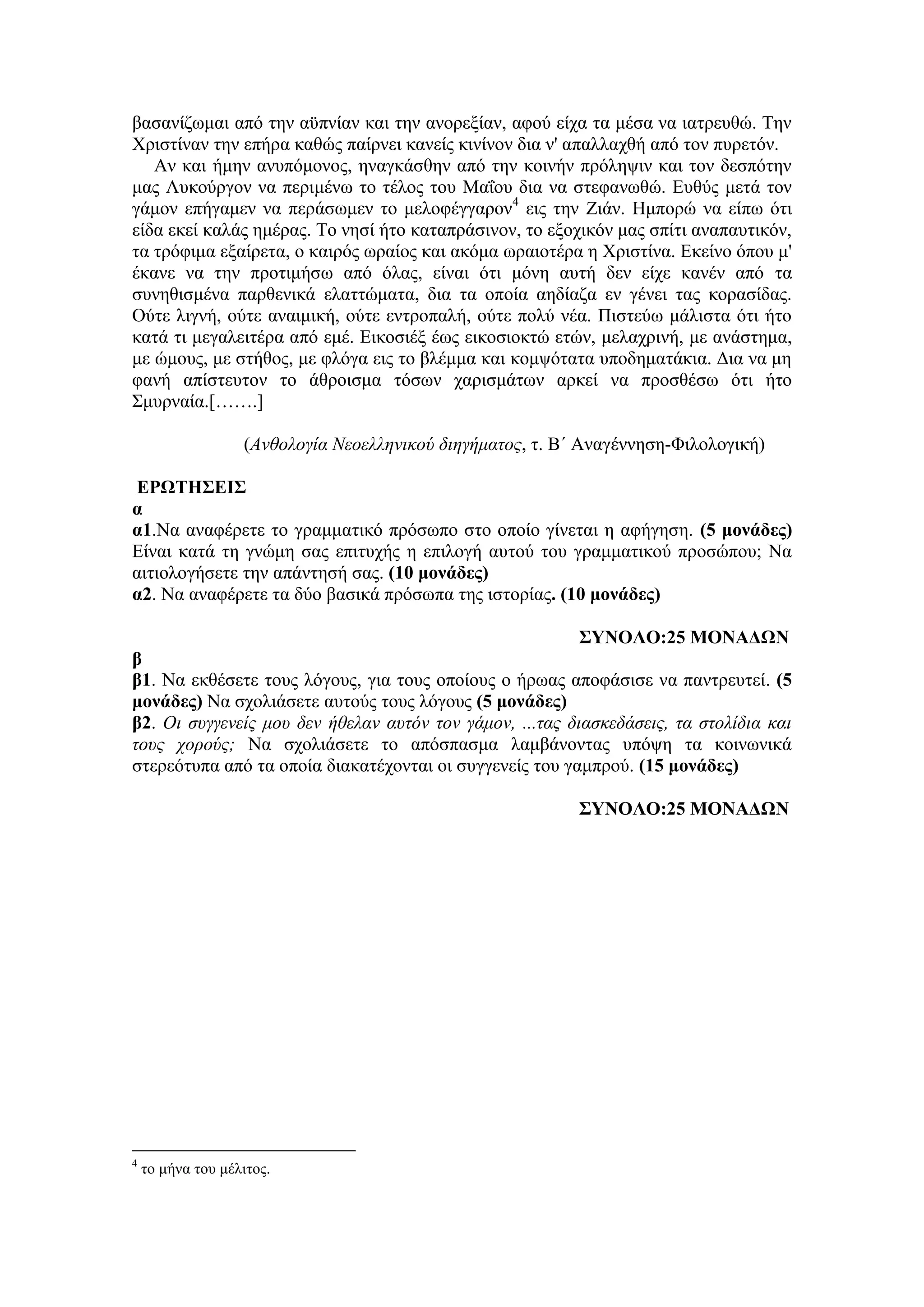 βασανίζωμαι από την αϋπνίαν και την ανορεξίαν, αφού είχα τα μέσα να ιατρευθώ. Την
Χριστίναν την επήρα καθώς παίρνει κανείς κινίνον δια ν' απαλλαχθή από τον πυρετόν.
Αν και ήμην ανυπόμονος, ηναγκάσθην από την κοινήν πρόληψιν και τον δεσπότην
μας Λυκούργον να περιμένω το τέλος του Μαΐου δια να στεφανωθώ. Ευθύς μετά τον
γάμον επήγαμεν να περάσωμεν το μελοφέγγαρον4
εις την Ζιάν. Ημπορώ να είπω ότι
είδα εκεί καλάς ημέρας. Το νησί ήτο καταπράσινον, το εξοχικόν μας σπίτι αναπαυτικόν,
τα τρόφιμα εξαίρετα, ο καιρός ωραίος και ακόμα ωραιοτέρα η Χριστίνα. Εκείνο όπου μ'
έκανε να την προτιμήσω από όλας, είναι ότι μόνη αυτή δεν είχε κανέν από τα
συνηθισμένα παρθενικά ελαττώματα, δια τα οποία αηδίαζα εν γένει τας κορασίδας.
Ούτε λιγνή, ούτε αναιμική, ούτε εντροπαλή, ούτε πολύ νέα. Πιστεύω μάλιστα ότι ήτο
κατά τι μεγαλειτέρα από εμέ. Εικοσιέξ έως εικοσιοκτώ ετών, μελαχρινή, με ανάστημα,
με ώμους, με στήθος, με φλόγα εις το βλέμμα και κομψότατα υποδηματάκια. Δια να μη
φανή απίστευτον το άθροισμα τόσων χαρισμάτων αρκεί να προσθέσω ότι ήτο
Σμυρναία.[…….]
(Ανθολογία Νεοελληνικού διηγήματος, τ. Β΄ Αναγέννηση-Φιλολογική)
ΕΡΩΤΗΣΕΙΣ
α
α1.Να αναφέρετε το γραμματικό πρόσωπο στο οποίο γίνεται η αφήγηση. (5 μονάδες)
Είναι κατά τη γνώμη σας επιτυχής η επιλογή αυτού του γραμματικού προσώπου; Να
αιτιολογήσετε την απάντησή σας. (10 μονάδες)
α2. Να αναφέρετε τα δύο βασικά πρόσωπα της ιστορίας. (10 μονάδες)
ΣΥΝΟΛΟ:25 ΜΟΝΑΔΩΝ
β
β1. Να εκθέσετε τους λόγους, για τους οποίους ο ήρωας αποφάσισε να παντρευτεί. (5
μονάδες) Να σχολιάσετε αυτούς τους λόγους (5 μονάδες)
β2. Οι συγγενείς μου δεν ήθελαν αυτόν τον γάμον, ...τας διασκεδάσεις, τα στολίδια και
τους χορούς; Να σχολιάσετε το απόσπασμα λαμβάνοντας υπόψη τα κοινωνικά
στερεότυπα από τα οποία διακατέχονται οι συγγενείς του γαμπρού. (15 μονάδες)
ΣΥΝΟΛΟ:25 ΜΟΝΑΔΩΝ
4
το μήνα του μέλιτος.
 
