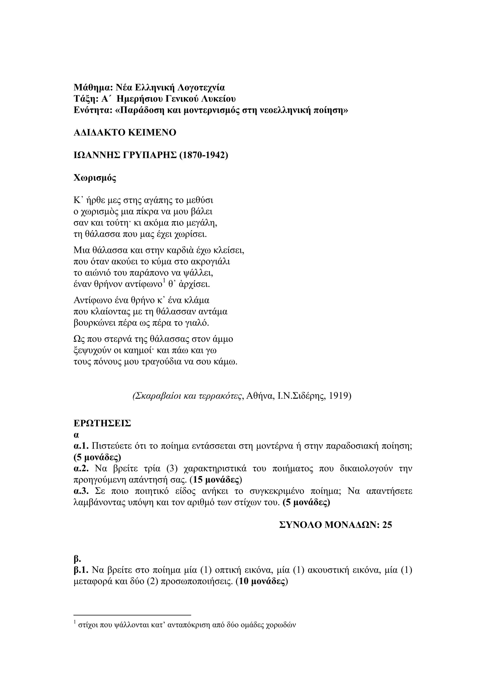 Μάθημα: Νέα Ελληνική Λογοηεσνία
Σάξη: Α΄ Ημεπήζιος Γενικού Λςκείος
Ενόηηηα: «Παπάδοζη και μονηεπνιζμόρ ζηη νεοελληνική ποίηζη»
ΑΔΙΔΑΚΣΟ ΚΕΙΜΕΝΟ
ΙΩΑΝΝΗ΢ ΓΡΤΠΑΡΗ΢ (1870-1942)
Υωπιζμόρ
Κ᾿ ήπθε μερ ζηηρ αγάπηρ ηο μεθύζι
ο συπιζμὸρ μια πίκπα να μος βάλει
ζαν και ηούηη· κι ακόμα πιο μεγάλη,
ηη θάλαζζα πος μαρ έσει συπίζει.
Μια θάλαζζα και ζηην καπδιὰ έσυ κλείζει,
πος όηαν ακούει ηο κύμα ζηο ακπογιάλι
ηο αιώνιό ηος παπάπονο να τάλλει,
έναν θπήνον ανηίθυνο1
θ᾿ ἀπσίζει.
Ανηίθυνο ένα θπήνο κ᾿ ένα κλάμα
πος κλαίονηαρ με ηη θάλαζζαν ανηάμα
βοςπκώνει πέπα υρ πέπα ηο γιαλό.
Ωρ πος ζηεπνά ηηρ θάλαζζαρ ζηον άμμο
ξετςσούν οι καημοί· και πάυ και γυ
ηοςρ πόνοςρ μος ηπαγούδια να ζος κάμυ.
(Σκαραβαίοι και τερρακότες, Αθήνα, Ι.Ν.Σιδέπηρ, 1919)
ΕΡΩΣΗ΢ΕΙ΢
α
α.1. Πιζηεύεηε όηι ηο ποίημα ενηάζζεηαι ζηη μονηέπνα ή ζηην παπαδοζιακή ποίηζη;
(5 μονάδερ)
α.2. Να βπείηε ηπία (3) σαπακηηπιζηικά ηος ποιήμαηορ πος δικαιολογούν ηην
πποηγούμενη απάνηηζή ζαρ. (15 μονάδερ)
α.3. Σε ποιο ποιηηικό είδορ ανήκει ηο ζςγκεκπιμένο ποίημα; Να απανηήζεηε
λαμβάνονηαρ ςπότη και ηον απιθμό ηυν ζηίσυν ηος. (5 μονάδερ)
΢ΤΝΟΛΟ ΜΟΝΑΔΩΝ: 25
β.
β.1. Να βπείηε ζηο ποίημα μία (1) οπηική εικόνα, μία (1) ακοςζηική εικόνα, μία (1)
μεηαθοπά και δύο (2) πποζυποποιήζειρ. (10 μονάδερ)
1
ζηίσοι πος τάλλονηαι καη’ ανηαπόκπιζη από δύο ομάδερ σοπυδών
 