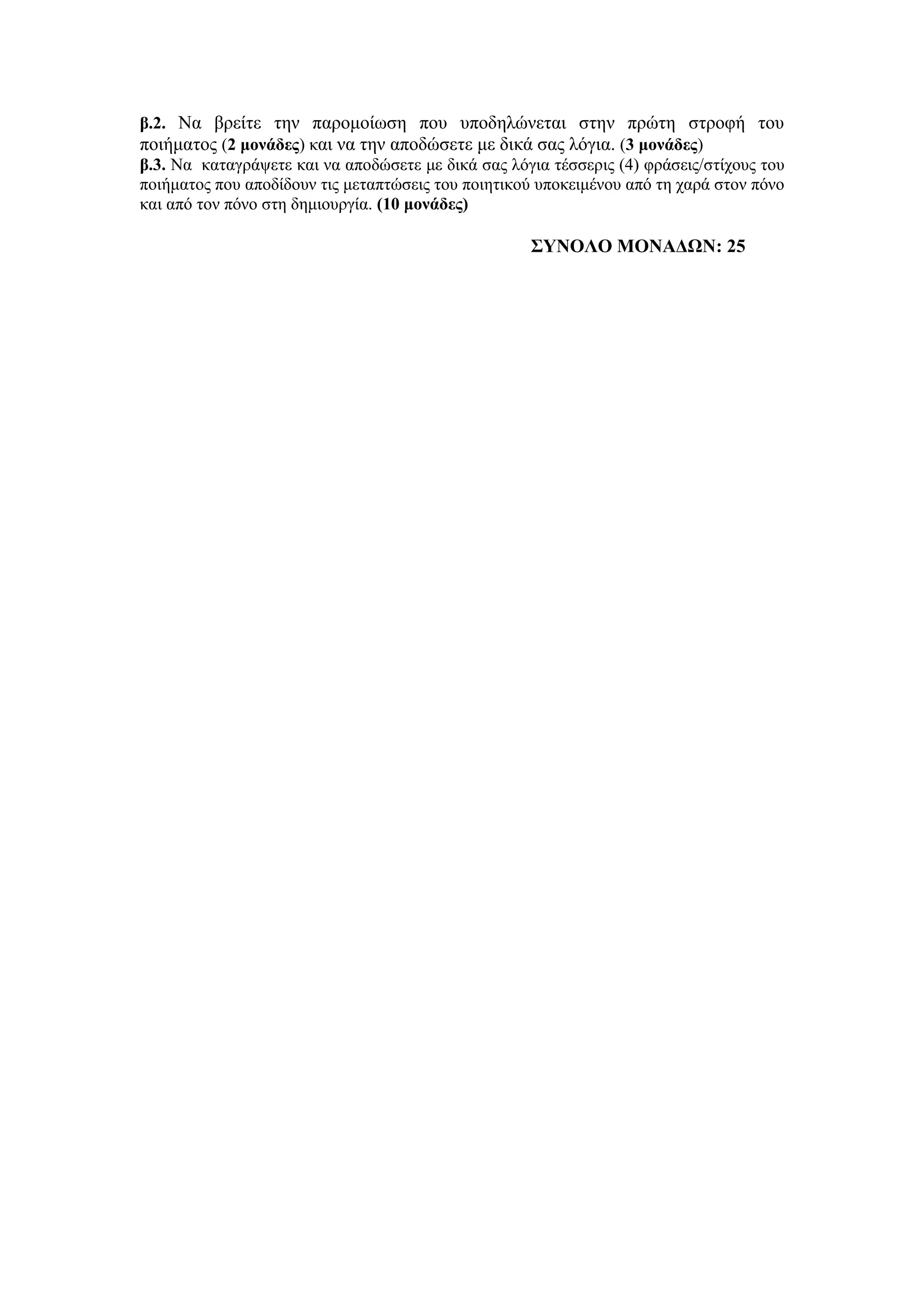 β.2. Να βπείηε ηην παπομοίυζη πος ςποδηλώνεηαι ζηην ππώηη ζηποθή ηος
ποιήμαηορ (2 μονάδερ) και να ηην αποδώζεηε με δικά ζαρ λόγια. (3 μονάδερ)
β.3. Να καηαγπάτεηε και να αποδώζεηε με δικά ζαρ λόγια ηέζζεπιρ (4) θπάζειρ/ζηίσοςρ ηος
ποιήμαηορ πος αποδίδοςν ηιρ μεηαπηώζειρ ηος ποιηηικού ςποκειμένος από ηη σαπά ζηον πόνο
και από ηον πόνο ζηη δημιοςπγία. (10 μονάδερ)
΢ΤΝΟΛΟ ΜΟΝΑΔΩΝ: 25
 