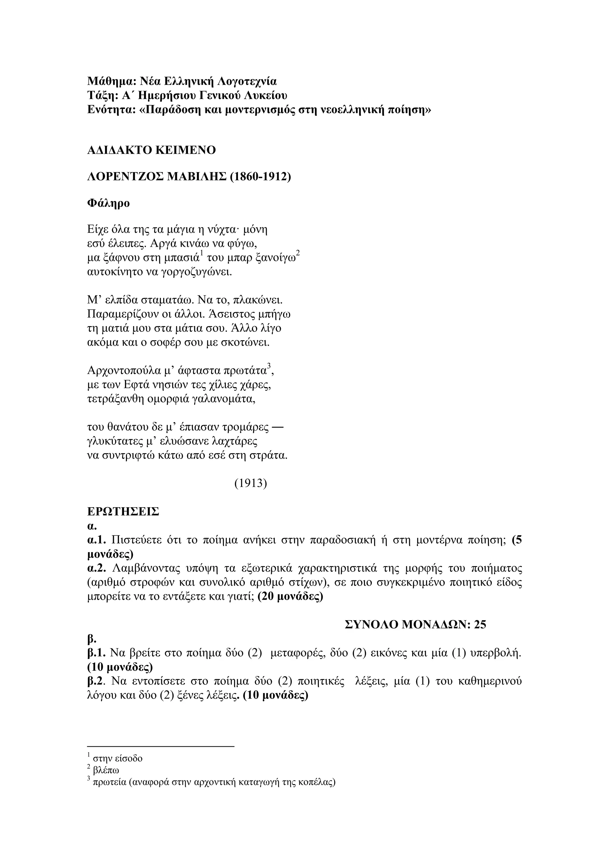 Μάθημα: Νέα Δλληνική Λογοηεσνία
Σάξη: Α΄ Ζμεπήζιος Γενικού Λςκείος
Δνόηηηα: «Παπάδοζη και μονηεπνιζμόρ ζηη νεοελληνική ποίηζη»
ΑΓΗΓΑΚΣΟ ΚΔΗΜΔΝΟ
ΛΟΡΔΝΣΕΟ΢ ΜΑΒΗΛΖ΢ (1860-1912)
Φάληπο
Είρε όια ηεο ηα κάγηα ε λύρηα· κόλε
εζύ έιεηπεο. Αξγά θηλάσ λα θύγσ,
κα μάθλνπ ζηε κπαζηά1
ηνπ κπαξ μαλνίγσ2
απηνθίλεην λα γνξγνδπγώλεη.
M’ ειπίδα ζηακαηάσ. Να ην, πιαθώλεη.
Παξακεξίδνπλ νη άιινη. Άζεηζηνο κπήγσ
ηε καηηά κνπ ζηα κάηηα ζνπ. Άιιν ιίγν
αθόκα θαη ν ζνθέξ ζνπ κε ζθνηώλεη.
Αξρνληνπνύια κ’ άθηαζηα πξσηάηα3
,
κε ησλ Eθηά λεζηώλ ηεο ρίιηεο ράξεο,
ηεηξάμαλζε νκνξθηά γαιαλνκάηα,
ηνπ ζαλάηνπ δε κ’ έπηαζαλ ηξνκάξεο ―
γιπθύηαηεο κ’ ειπώζαλε ιαρηάξεο
λα ζπληξηθηώ θάησ από εζέ ζηε ζηξάηα.
(1913)
ΔΡΩΣΖ΢ΔΗ΢
α.
α.1. Πηζηεύεηε όηη ην πνίεκα αλήθεη ζηελ παξαδνζηαθή ή ζηε κνληέξλα πνίεζε; (5
μονάδερ)
α.2. Λακβάλνληαο ππόςε ηα εμσηεξηθά ραξαθηεξηζηηθά ηεο κνξθήο ηνπ πνηήκαηνο
(αξηζκό ζηξνθώλ θαη ζπλνιηθό αξηζκό ζηίρσλ), ζε πνην ζπγθεθξηκέλν πνηεηηθό είδνο
κπνξείηε λα ην εληάμεηε θαη γηαηί; (20 μονάδερ)
΢ΤΝΟΛΟ ΜΟΝΑΓΩΝ: 25
β.
β.1. Να βξείηε ζην πνίεκα δύν (2) κεηαθνξέο, δύν (2) εηθόλεο θαη κία (1) ππεξβνιή.
(10 μονάδερ)
β.2. Να εληνπίζεηε ζην πνίεκα δύν (2) πνηεηηθέο ιέμεηο, κία (1) ηνπ θαζεκεξηλνύ
ιόγνπ θαη δύν (2) μέλεο ιέμεηο. (10 μονάδερ)
1
ζηελ είζνδν
2
βιέπσ
3
πξσηεία (αλαθνξά ζηελ αξρνληηθή θαηαγσγή ηεο θνπέιαο)
 