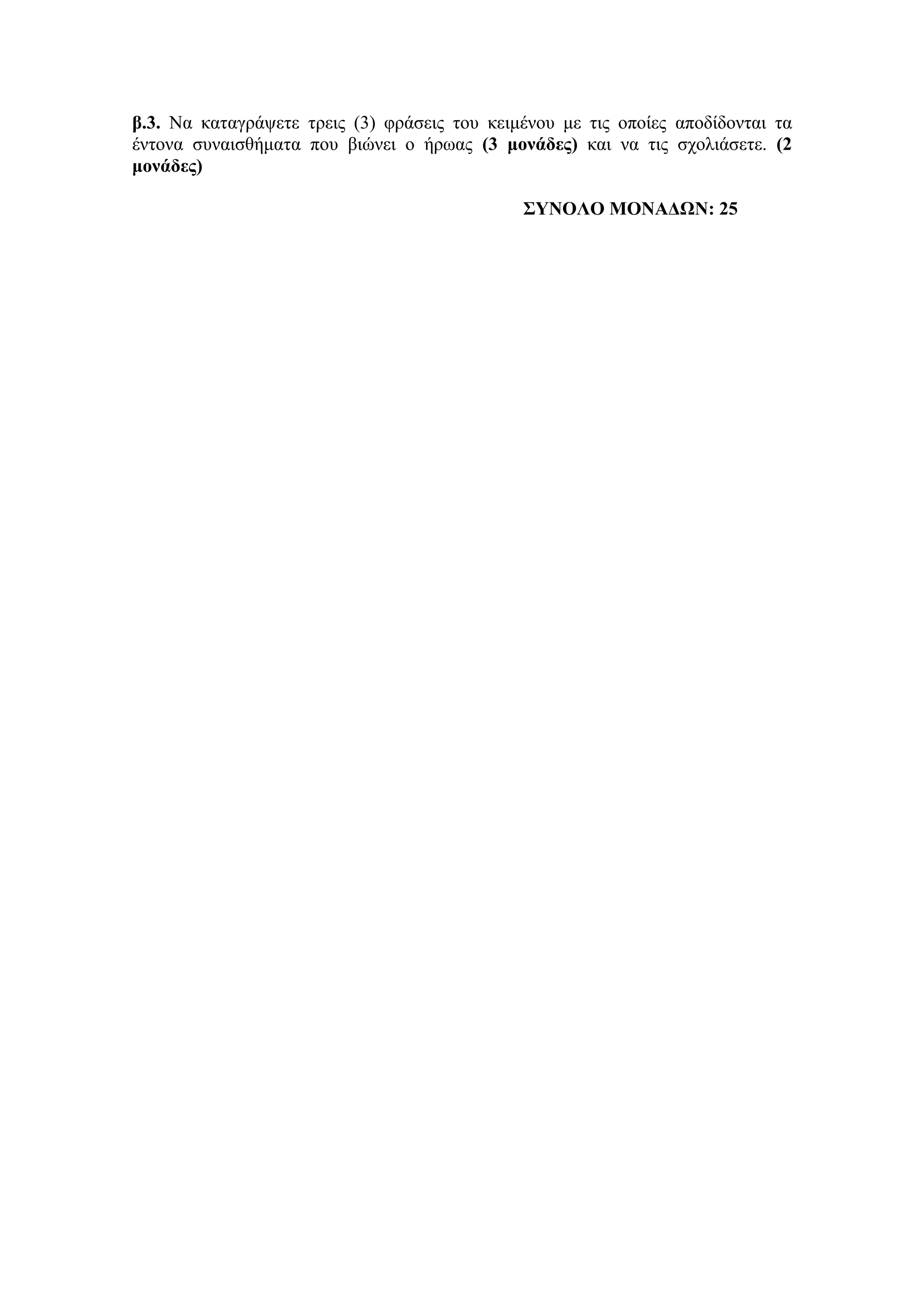 β.3. Να θαηαγξάςεηε ηξεηο (3) θξάζεηο ηνπ θεηκέλνπ κε ηηο νπνίεο απνδίδνληαη ηα
έληνλα ζπλαηζζήκαηα πνπ βηώλεη ν ήξσαο (3 μονάδερ) θαη λα ηηο ζρνιηάζεηε. (2
μονάδερ)
΢ΤΝΟΛΟ ΜΟΝΑΓΩΝ: 25
 