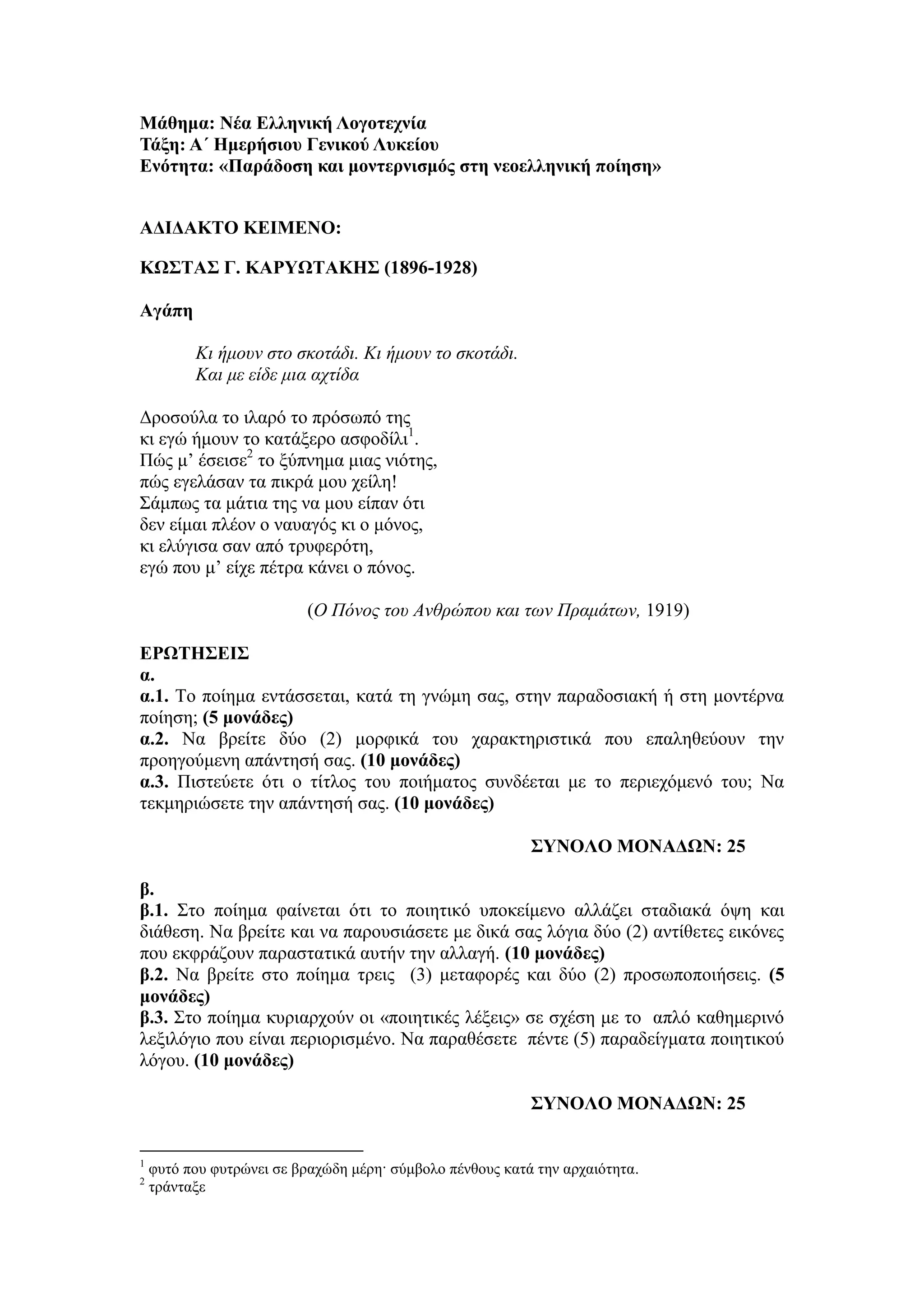 Μάθημα: Νέα Ελληνική Λογοηεσνία
Σάξη: Α΄ Ημεπήζιος Γενικού Λςκείος
Ενόηηηα: «Παπάδοζη και μονηεπνιζμόρ ζηη νεοελληνική ποίηζη»
ΑΔΙΔΑΚΣΟ ΚΕΙΜΕΝΟ:
ΚΩ΢ΣΑ΢ Γ. ΚΑΡΤΩΣΑΚΗ΢ (1896-1928)
Αγάπη
Κι ήμοσν ζηο ζκοηάδι. Κι ήμοσν ηο ζκοηάδι.
Και με είδε μια ατηίδα
Δξνζνύια ην ηιαξό ην πξόζσπό ηεο
θη εγώ ήκνπλ ην θαηάμεξν αζθνδίιη1
.
Πώο κ’ έζεηζε2
ην μύπλεκα κηαο ληόηεο,
πώο εγειάζαλ ηα πηθξά κνπ ρείιε!
Σάκπσο ηα κάηηα ηεο λα κνπ είπαλ όηη
δελ είκαη πιένλ ν λαπαγόο θη ν κόλνο,
θη ειύγηζα ζαλ από ηξπθεξόηε,
εγώ πνπ κ’ είρε πέηξα θάλεη ν πόλνο.
(O Πόνος ηοσ Ανθρώποσ και ηων Πραμάηων, 1919)
ΕΡΩΣΗ΢ΕΙ΢
α.
α.1. Τν πνίεκα εληάζζεηαη, θαηά ηε γλώκε ζαο, ζηελ παξαδνζηαθή ή ζηε κνληέξλα
πνίεζε; (5 μονάδερ)
α.2. Να βξείηε δύν (2) κνξθηθά ηνπ ραξαθηεξηζηηθά πνπ επαιεζεύνπλ ηελ
πξνεγνύκελε απάληεζή ζαο. (10 μονάδερ)
α.3. Πηζηεύεηε όηη ν ηίηινο ηνπ πνηήκαηνο ζπλδέεηαη κε ην πεξηερόκελό ηνπ; Να
ηεθκεξηώζεηε ηελ απάληεζή ζαο. (10 μονάδερ)
΢ΤΝΟΛΟ ΜΟΝΑΔΩΝ: 25
β.
β.1. Σην πνίεκα θαίλεηαη όηη ην πνηεηηθό ππνθείκελν αιιάδεη ζηαδηαθά όςε θαη
δηάζεζε. Να βξείηε θαη λα παξνπζηάζεηε κε δηθά ζαο ιόγηα δύν (2) αληίζεηεο εηθόλεο
πνπ εθθξάδνπλ παξαζηαηηθά απηήλ ηελ αιιαγή. (10 μονάδερ)
β.2. Να βξείηε ζην πνίεκα ηξεηο (3) κεηαθνξέο θαη δύν (2) πξνζσπνπνηήζεηο. (5
μονάδερ)
β.3. Σην πνίεκα θπξηαξρνύλ νη «πνηεηηθέο ιέμεηο» ζε ζρέζε κε ην απιό θαζεκεξηλό
ιεμηιόγην πνπ είλαη πεξηνξηζκέλν. Να παξαζέζεηε πέληε (5) παξαδείγκαηα πνηεηηθνύ
ιόγνπ. (10 μονάδερ)
΢ΤΝΟΛΟ ΜΟΝΑΔΩΝ: 25
1
θπηό πνπ θπηξώλεη ζε βξαρώδε κέξε· ζύκβνιν πέλζνπο θαηά ηελ αξραηόηεηα.
2
ηξάληαμε
 