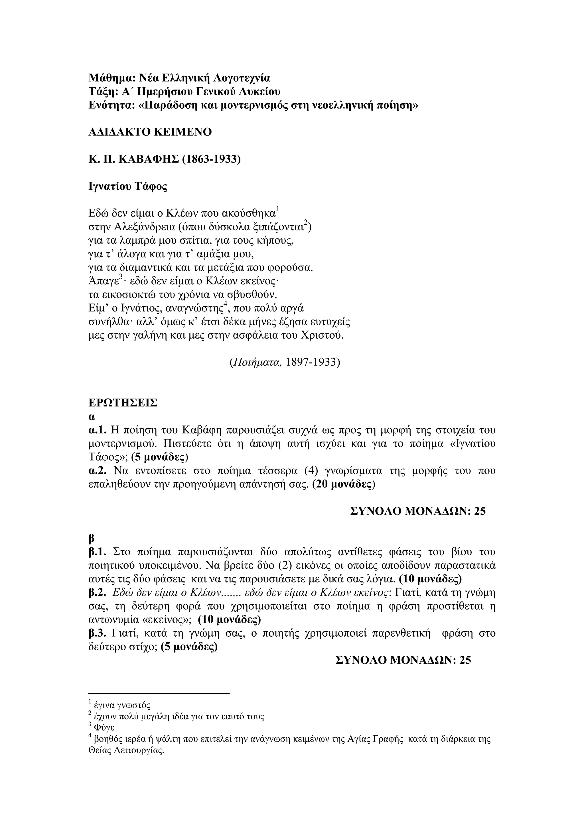 Μάθημα: Νέα Δλληνική Λογοηεσνία
Σάξη: Α΄ Ημεπήζιος Γενικού Λςκείος
Δνόηηηα: «Παπάδοζη και μονηεπνιζμόρ ζηη νεοελληνική ποίηζη»
ΑΓΙΓΑΚΣΟ ΚΔΙΜΔΝΟ
Κ. Π. ΚΑΒΑΦΗ΢ (1863-1933)
Ιγναηίος Σάθορ
Εδώ δελ είκαη ν Κιέσλ πνπ αθνύζζεθα1
ζηελ Aιεμάλδξεηα (όπνπ δύζθνια μηπάδνληαη2
)
γηα ηα ιακπξά κνπ ζπίηηα, γηα ηνπο θήπνπο,
γηα η’ άινγα θαη γηα η’ ακάμηα κνπ,
γηα ηα δηακαληηθά θαη ηα κεηάμηα πνπ θνξνύζα.
Άπαγε3
· εδώ δελ είκαη ν Κιέσλ εθείλνο·
ηα εηθνζηνθηώ ηνπ ρξόληα λα ζβπζζνύλ.
Είκ’ ν Ιγλάηηνο, αλαγλώζηεο4
, πνπ πνιύ αξγά
ζπλήιζα· αιι’ όκσο θ’ έηζη δέθα κήλεο έδεζα επηπρείο
κεο ζηελ γαιήλε θαη κεο ζηελ αζθάιεηα ηνπ Χξηζηνύ.
(Ποιήματα, 1897-1933)
ΔΡΩΣΗ΢ΔΙ΢
α
α.1. Η πνίεζε ηνπ Καβάθε παξνπζηάδεη ζπρλά σο πξνο ηε κνξθή ηεο ζηνηρεία ηνπ
κνληεξληζκνύ. Πηζηεύεηε όηη ε άπνςε απηή ηζρύεη θαη γηα ην πνίεκα «Ιγλαηίνπ
Tάθνο»; (5 μονάδερ)
α.2. Να εληνπίζεηε ζην πνίεκα ηέζζεξα (4) γλσξίζκαηα ηεο κνξθήο ηνπ πνπ
επαιεζεύνπλ ηελ πξνεγνύκελε απάληεζή ζαο. (20 μονάδερ)
΢ΤΝΟΛΟ ΜΟΝΑΓΩΝ: 25
β
β.1. Σην πνίεκα παξνπζηάδνληαη δύν απνιύησο αληίζεηεο θάζεηο ηνπ βίνπ ηνπ
πνηεηηθνύ ππνθεηκέλνπ. Να βξείηε δύν (2) εηθόλεο νη νπνίεο απνδίδνπλ παξαζηαηηθά
απηέο ηηο δύν θάζεηο θαη λα ηηο παξνπζηάζεηε κε δηθά ζαο ιόγηα. (10 μονάδερ)
β.2. Εδώ δεν είμαι ο Κλέων....... εδώ δεν είμαι ο Κλέων εκείνος: Γηαηί, θαηά ηε γλώκε
ζαο, ηε δεύηεξε θνξά πνπ ρξεζηκνπνηείηαη ζην πνίεκα ε θξάζε πξνζηίζεηαη ε
αλησλπκία «εθείλνο»; (10 μονάδερ)
β.3. Γηαηί, θαηά ηε γλώκε ζαο, ν πνηεηήο ρξεζηκνπνηεί παξελζεηηθή θξάζε ζην
δεύηεξν ζηίρν; (5 μονάδερ)
΢ΤΝΟΛΟ ΜΟΝΑΓΩΝ: 25
1
έγηλα γλσζηόο
2
έρνπλ πνιύ κεγάιε ηδέα γηα ηνλ εαπηό ηνπο
3
Φύγε
4
βνεζόο ηεξέα ή ςάιηε πνπ επηηειεί ηελ αλάγλσζε θεηκέλσλ ηεο Αγίαο Γξαθήο θαηά ηε δηάξθεηα ηεο
Θείαο Λεηηνπξγίαο.
 