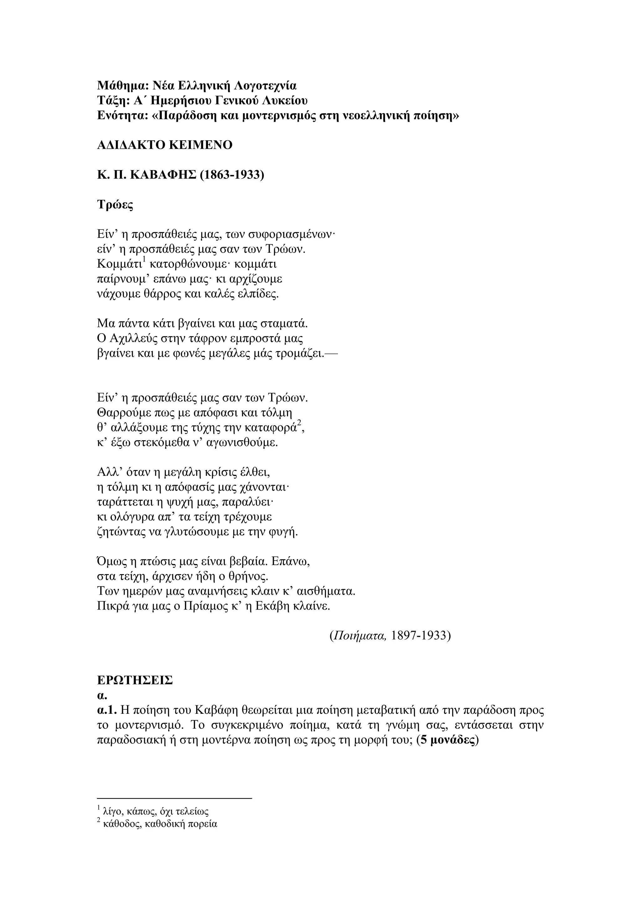 Μάθημα: Νέα Δλληνική Λογοηεσνία
Σάξη: Α΄ Ημεπήζιος Γενικού Λςκείος
Δνόηηηα: «Παπάδοζη και μονηεπνιζμόρ ζηη νεοελληνική ποίηζη»
ΑΓΙΓΑΚΣΟ ΚΔΙΜΔΝΟ
Κ. Π. ΚΑΒΑΦΗ΢ (1863-1933)
Σπώερ
Είλ’ ε πξνζπάζεηέο καο, ησλ ζπθνξηαζκέλσλ·
είλ’ ε πξνζπάζεηέο καο ζαλ ησλ Τξώσλ.
Κνκκάηη1
θαηνξζώλνπκε· θνκκάηη
παίξλνπκ’ επάλσ καο· θη αξρίδνπκε
λάρνπκε ζάξξνο θαη θαιέο ειπίδεο.
Μα πάληα θάηη βγαίλεη θαη καο ζηακαηά.
Ο Aρηιιεύο ζηελ ηάθξνλ εκπξνζηά καο
βγαίλεη θαη κε θσλέο κεγάιεο κάο ηξνκάδεη.—
Είλ’ ε πξνζπάζεηέο καο ζαλ ησλ Τξώσλ.
Θαξξνύκε πσο κε απόθαζη θαη ηόικε
ζ’ αιιάμνπκε ηεο ηύρεο ηελ θαηαθνξά2
,
θ’ έμσ ζηεθόκεζα λ’ αγσληζζνύκε.
Aιι’ όηαλ ε κεγάιε θξίζηο έιζεη,
ε ηόικε θη ε απόθαζίο καο ράλνληαη·
ηαξάηηεηαη ε ςπρή καο, παξαιύεη·
θη νιόγπξα απ’ ηα ηείρε ηξέρνπκε
δεηώληαο λα γιπηώζνπκε κε ηελ θπγή.
Όκσο ε πηώζηο καο είλαη βεβαία. Επάλσ,
ζηα ηείρε, άξρηζελ ήδε ν ζξήλνο.
Τσλ εκεξώλ καο αλακλήζεηο θιαηλ θ’ αηζζήκαηα.
Πηθξά γηα καο ν Πξίακνο θ’ ε Εθάβε θιαίλε.
(Ποιήματα, 1897-1933)
ΔΡΩΣΗ΢ΔΙ΢
α.
α.1. Η πνίεζε ηνπ Καβάθε ζεσξείηαη κηα πνίεζε κεηαβαηηθή από ηελ παξάδνζε πξνο
ην κνληεξληζκό. Τν ζπγθεθξηκέλν πνίεκα, θαηά ηε γλώκε ζαο, εληάζζεηαη ζηελ
παξαδνζηαθή ή ζηε κνληέξλα πνίεζε σο πξνο ηε κνξθή ηνπ; (5 μονάδερ)
1
ιίγν, θάπσο, όρη ηειείσο
2
θάζνδνο, θαζνδηθή πνξεία
 