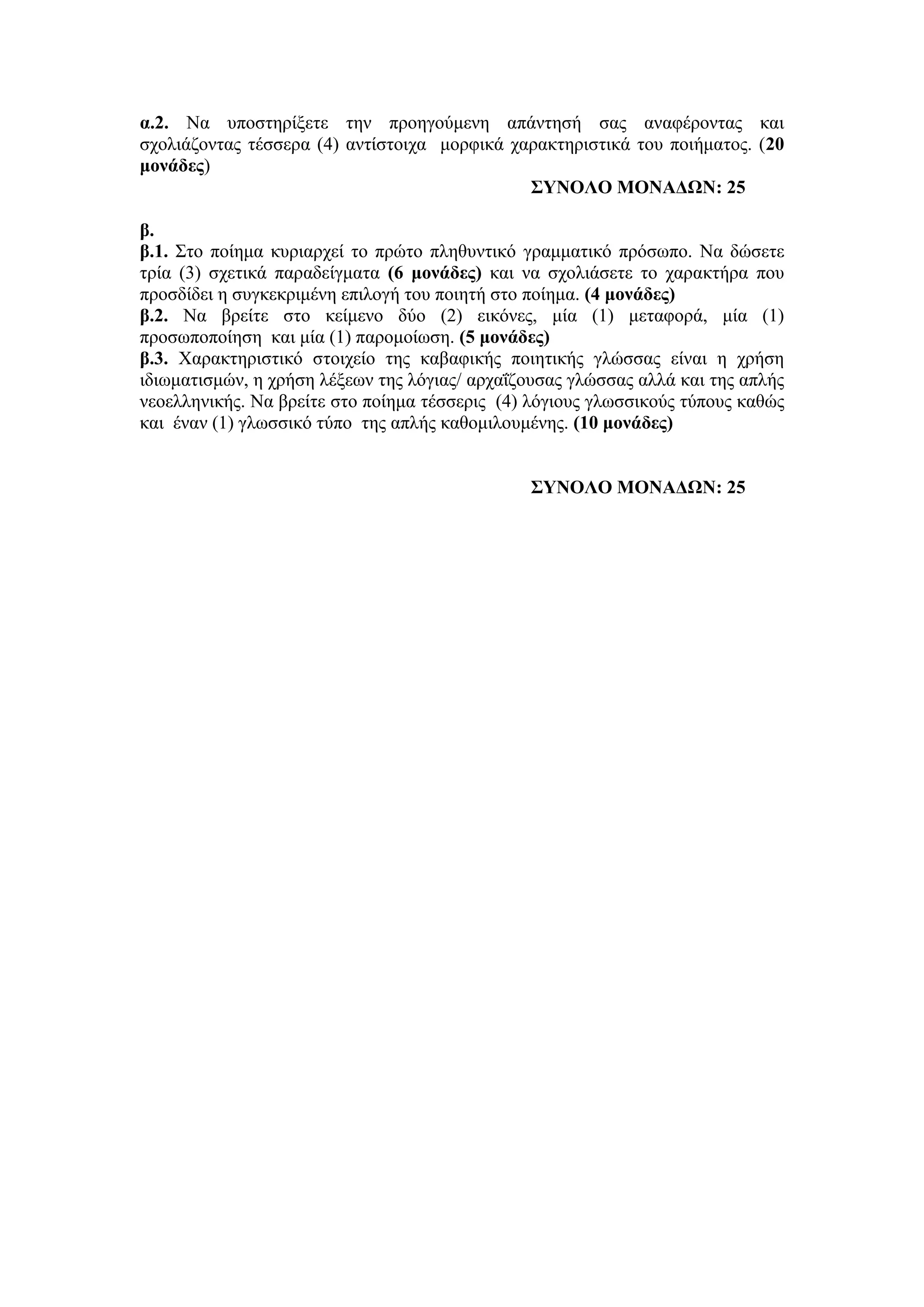 α.2. Να ππνζηεξίμεηε ηελ πξνεγνύκελε απάληεζή ζαο αλαθέξνληαο θαη
ζρνιηάδνληαο ηέζζεξα (4) αληίζηνηρα κνξθηθά ραξαθηεξηζηηθά ηνπ πνηήκαηνο. (20
μονάδερ)
΢ΤΝΟΛΟ ΜΟΝΑΓΩΝ: 25
β.
β.1. Σην πνίεκα θπξηαξρεί ην πξώην πιεζπληηθό γξακκαηηθό πξόζσπν. Να δώζεηε
ηξία (3) ζρεηηθά παξαδείγκαηα (6 μονάδερ) θαη λα ζρνιηάζεηε ην ραξαθηήξα πνπ
πξνζδίδεη ε ζπγθεθξηκέλε επηινγή ηνπ πνηεηή ζην πνίεκα. (4 μονάδερ)
β.2. Να βξείηε ζην θείκελν δύν (2) εηθόλεο, κία (1) κεηαθνξά, κία (1)
πξνζσπνπνίεζε θαη κία (1) παξνκνίσζε. (5 μονάδερ)
β.3. Χαξαθηεξηζηηθό ζηνηρείν ηεο θαβαθηθήο πνηεηηθήο γιώζζαο είλαη ε ρξήζε
ηδησκαηηζκώλ, ε ρξήζε ιέμεσλ ηεο ιόγηαο/ αξραΐδνπζαο γιώζζαο αιιά θαη ηεο απιήο
λενειιεληθήο. Να βξείηε ζην πνίεκα ηέζζεξηο (4) ιόγηνπο γισζζηθνύο ηύπνπο θαζώο
θαη έλαλ (1) γισζζηθό ηύπν ηεο απιήο θαζνκηινπκέλεο. (10 μονάδερ)
΢ΤΝΟΛΟ ΜΟΝΑΓΩΝ: 25
 