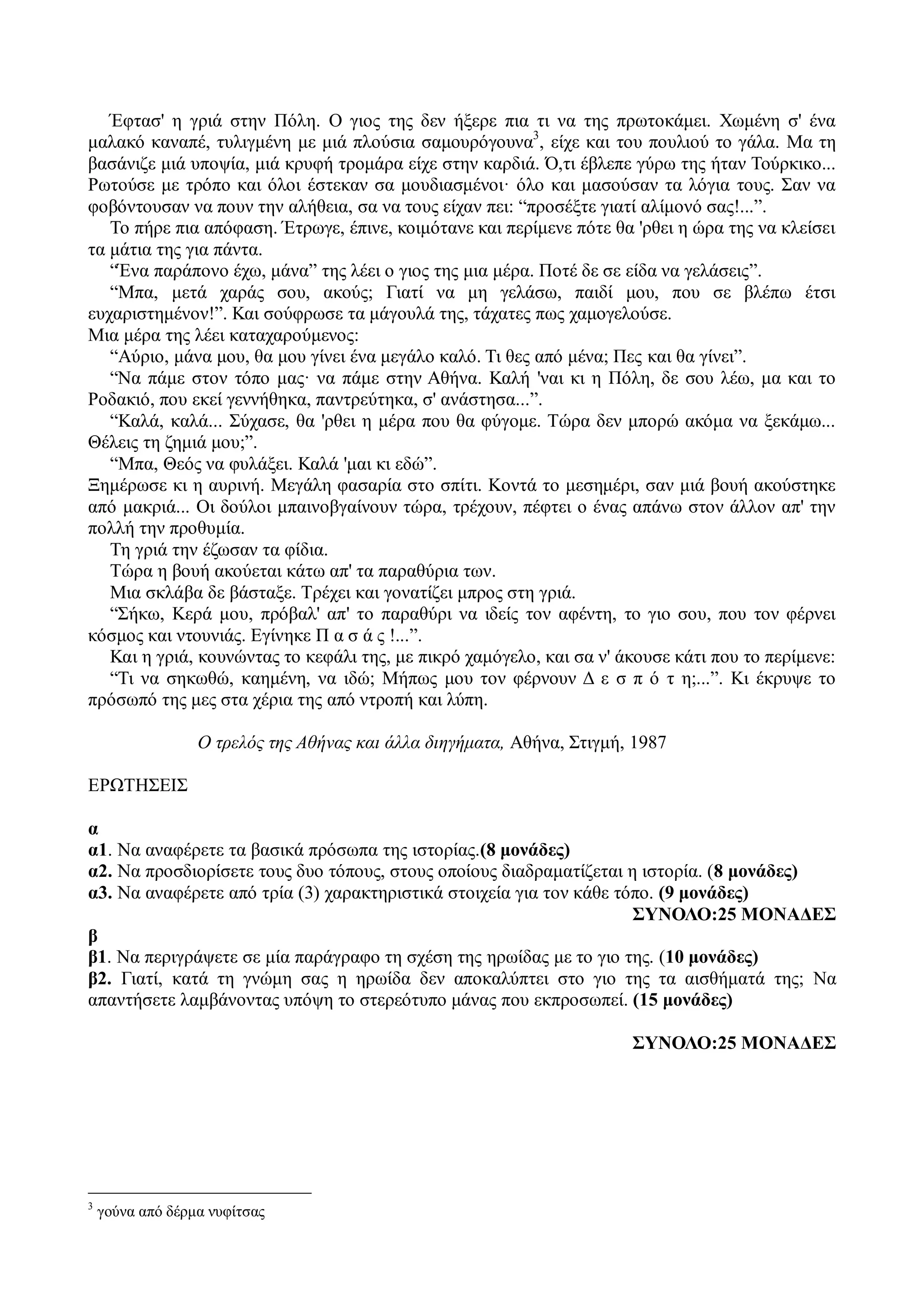 Έφτασ' η γριά στην Πόλη. Ο γιος της δεν ήξερε πια τι να της πρωτοκάμει. Χωμένη σ' ένα
μαλακό καναπέ, τυλιγμένη με μιά πλούσια σαμουρόγουνα3
, είχε και του πουλιού το γάλα. Μα τη
βασάνιζε μιά υποψία, μιά κρυφή τρομάρα είχε στην καρδιά. Ό,τι έβλεπε γύρω της ήταν Τούρκικο...
Ρωτούσε με τρόπο και όλοι έστεκαν σα μουδιασμένοι· όλο και μασούσαν τα λόγια τους. Σαν να
φοβόντουσαν να πουν την αλήθεια, σα να τους είχαν πει: “προσέξτε γιατί αλίμονό σας!...”.
Το πήρε πια απόφαση. Έτρωγε, έπινε, κοιμότανε και περίμενε πότε θα 'ρθει η ώρα της να κλείσει
τα μάτια της για πάντα.
“Ένα παράπονο έχω, μάνα” της λέει ο γιος της μια μέρα. Ποτέ δε σε είδα να γελάσεις”.
“Μπα, μετά χαράς σου, ακούς; Γιατί να μη γελάσω, παιδί μου, που σε βλέπω έτσι
ευχαριστημένον!”. Και σούφρωσε τα μάγουλά της, τάχατες πως χαμογελούσε.
Μια μέρα της λέει καταχαρούμενος:
“Αύριο, μάνα μου, θα μου γίνει ένα μεγάλο καλό. Τι θες από μένα; Πες και θα γίνει”.
“Να πάμε στον τόπο μας· να πάμε στην Αθήνα. Καλή 'ναι κι η Πόλη, δε σου λέω, μα και το
Ροδακιό, που εκεί γεννήθηκα, παντρεύτηκα, σ' ανάστησα...”.
“Καλά, καλά... Σύχασε, θα 'ρθει η μέρα που θα φύγομε. Τώρα δεν μπορώ ακόμα να ξεκάμω...
Θέλεις τη ζημιά μου;”.
“Μπα, Θεός να φυλάξει. Καλά 'μαι κι εδώ”.
Ξημέρωσε κι η αυρινή. Μεγάλη φασαρία στο σπίτι. Κοντά το μεσημέρι, σαν μιά βουή ακούστηκε
από μακριά... Οι δούλοι μπαινοβγαίνουν τώρα, τρέχουν, πέφτει ο ένας απάνω στον άλλον απ' την
πολλή την προθυμία.
Τη γριά την έζωσαν τα φίδια.
Τώρα η βουή ακούεται κάτω απ' τα παραθύρια των.
Μια σκλάβα δε βάσταξε. Τρέχει και γονατίζει μπρος στη γριά.
“Σήκω, Κερά μου, πρόβαλ' απ' το παραθύρι να ιδείς τον αφέντη, το γιο σου, που τον φέρνει
κόσμος και ντουνιάς. Εγίνηκε Π α σ ά ς !...”.
Και η γριά, κουνώντας το κεφάλι της, με πικρό χαμόγελο, και σα ν' άκουσε κάτι που το περίμενε:
“Τι να σηκωθώ, καημένη, να ιδώ; Μήπως μου τον φέρνουν Δ ε σ π ό τ η;...”. Κι έκρυψε το
πρόσωπό της μες στα χέρια της από ντροπή και λύπη.
Ο τρελός της Αθήνας και άλλα διηγήματα, Αθήνα, Στιγμή, 1987
ΕΡΩΤΗΣΕΙΣ
α
α1. Να αναφέρετε τα βασικά πρόσωπα της ιστορίας.(8 μονάδες)
α2. Να προσδιορίσετε τους δυο τόπους, στους οποίους διαδραματίζεται η ιστορία. (8 μονάδες)
α3. Να αναφέρετε από τρία (3) χαρακτηριστικά στοιχεία για τον κάθε τόπο. (9 μονάδες)
ΣΥΝΟΛΟ:25 ΜΟΝΑΔΕΣ
β
β1. Να περιγράψετε σε μία παράγραφο τη σχέση της ηρωίδας με το γιο της. (10 μονάδες)
β2. Γιατί, κατά τη γνώμη σας η ηρωίδα δεν αποκαλύπτει στο γιο της τα αισθήματά της; Να
απαντήσετε λαμβάνοντας υπόψη το στερεότυπο μάνας που εκπροσωπεί. (15 μονάδες)
ΣΥΝΟΛΟ:25 ΜΟΝΑΔΕΣ
3
γούνα από δέρμα νυφίτσας
 