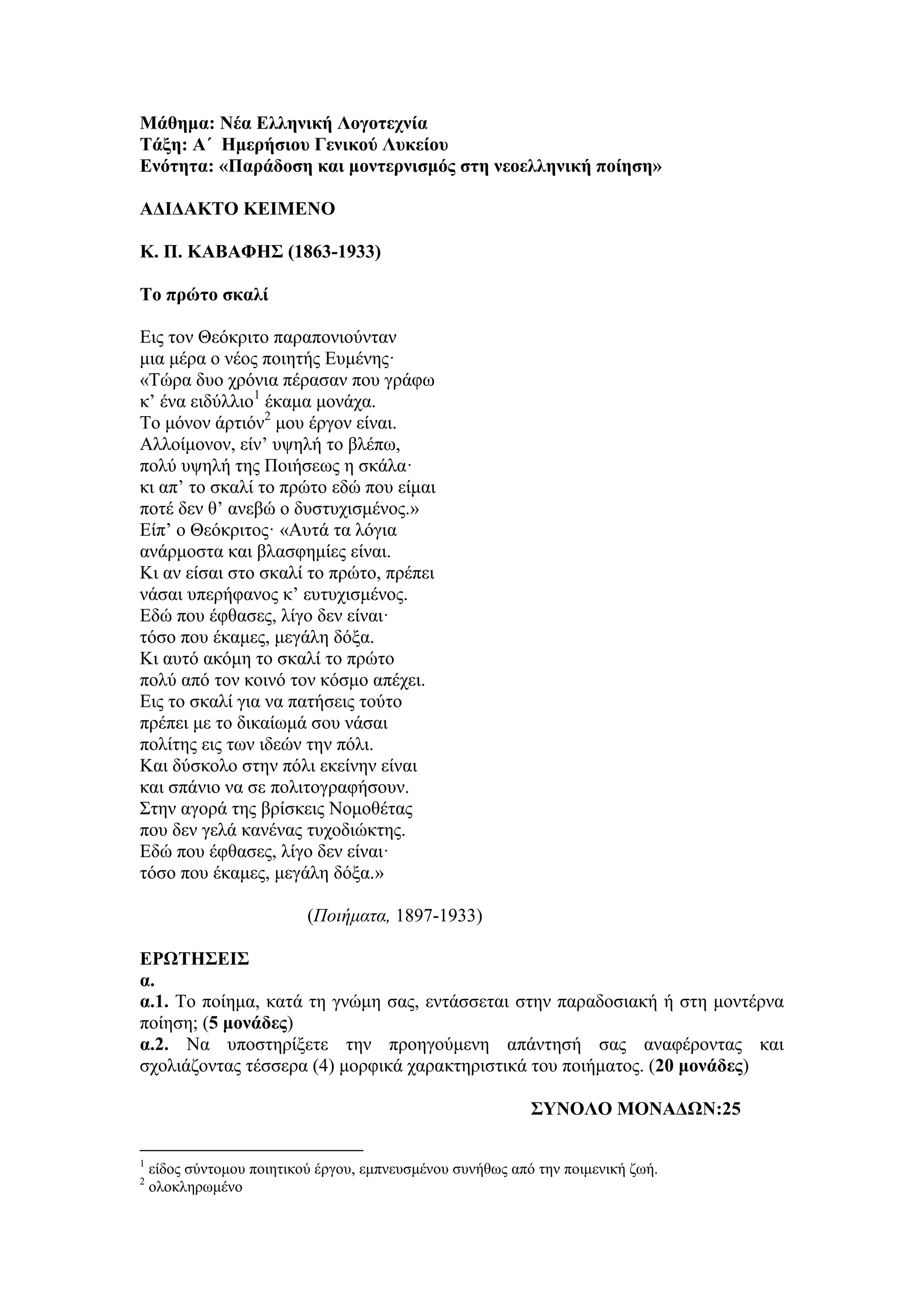 Μάθημα: Νέα Δλληνική Λογοηεσνία
Σάξη: Α΄ Ημεπήζιος Γενικού Λςκείος
Δνόηηηα: «Παπάδοζη και μονηεπνιζμόρ ζηη νεοελληνική ποίηζη»
ΑΓΙΓΑΚΣΟ ΚΔΙΜΔΝΟ
Κ. Π. ΚΑΒΑΦΗ΢ (1863-1933)
Σο ππώηο ζκαλί
Εηο ηνλ Θεόθξηην παξαπνληνύληαλ
κηα κέξα ν λένο πνηεηήο Επκέλεο·
«Τώξα δπν ρξόληα πέξαζαλ πνπ γξάθσ
θ’ έλα εηδύιιην1
έθακα κνλάρα.
Τν κόλνλ άξηηόλ2
κνπ έξγνλ είλαη.
Aιινίκνλνλ, είλ’ πςειή ην βιέπσ,
πνιύ πςειή ηεο Πνηήζεσο ε ζθάια·
θη απ’ ην ζθαιί ην πξώην εδώ πνπ είκαη
πνηέ δελ ζ’ αλεβώ ν δπζηπρηζκέλνο.»
Είπ’ ν Θεόθξηηνο· «Aπηά ηα ιόγηα
αλάξκνζηα θαη βιαζθεκίεο είλαη.
Κη αλ είζαη ζην ζθαιί ην πξώην, πξέπεη
λάζαη ππεξήθαλνο θ’ επηπρηζκέλνο.
Εδώ πνπ έθζαζεο, ιίγν δελ είλαη·
ηόζν πνπ έθακεο, κεγάιε δόμα.
Κη απηό αθόκε ην ζθαιί ην πξώην
πνιύ από ηνλ θνηλό ηνλ θόζκν απέρεη.
Εηο ην ζθαιί γηα λα παηήζεηο ηνύην
πξέπεη κε ην δηθαίσκά ζνπ λάζαη
πνιίηεο εηο ησλ ηδεώλ ηελ πόιη.
Καη δύζθνιν ζηελ πόιη εθείλελ είλαη
θαη ζπάλην λα ζε πνιηηνγξαθήζνπλ.
Σηελ αγνξά ηεο βξίζθεηο Ννκνζέηαο
πνπ δελ γειά θαλέλαο ηπρνδηώθηεο.
Εδώ πνπ έθζαζεο, ιίγν δελ είλαη·
ηόζν πνπ έθακεο, κεγάιε δόμα.»
(Ποιήματα, 1897-1933)
ΔΡΩΣΗ΢ΔΙ΢
α.
α.1. Τν πνίεκα, θαηά ηε γλώκε ζαο, εληάζζεηαη ζηελ παξαδνζηαθή ή ζηε κνληέξλα
πνίεζε; (5 μονάδερ)
α.2. Να ππνζηεξίμεηε ηελ πξνεγνύκελε απάληεζή ζαο αλαθέξνληαο θαη
ζρνιηάδνληαο ηέζζεξα (4) κνξθηθά ραξαθηεξηζηηθά ηνπ πνηήκαηνο. (20 μονάδερ)
΢ΤΝΟΛΟ ΜΟΝΑΓΩΝ:25
1
είδνο ζύληνκνπ πνηεηηθνύ έξγνπ, εκπλεπζκέλνπ ζπλήζσο από ηελ πνηκεληθή δσή.
2
νινθιεξσκέλν
 