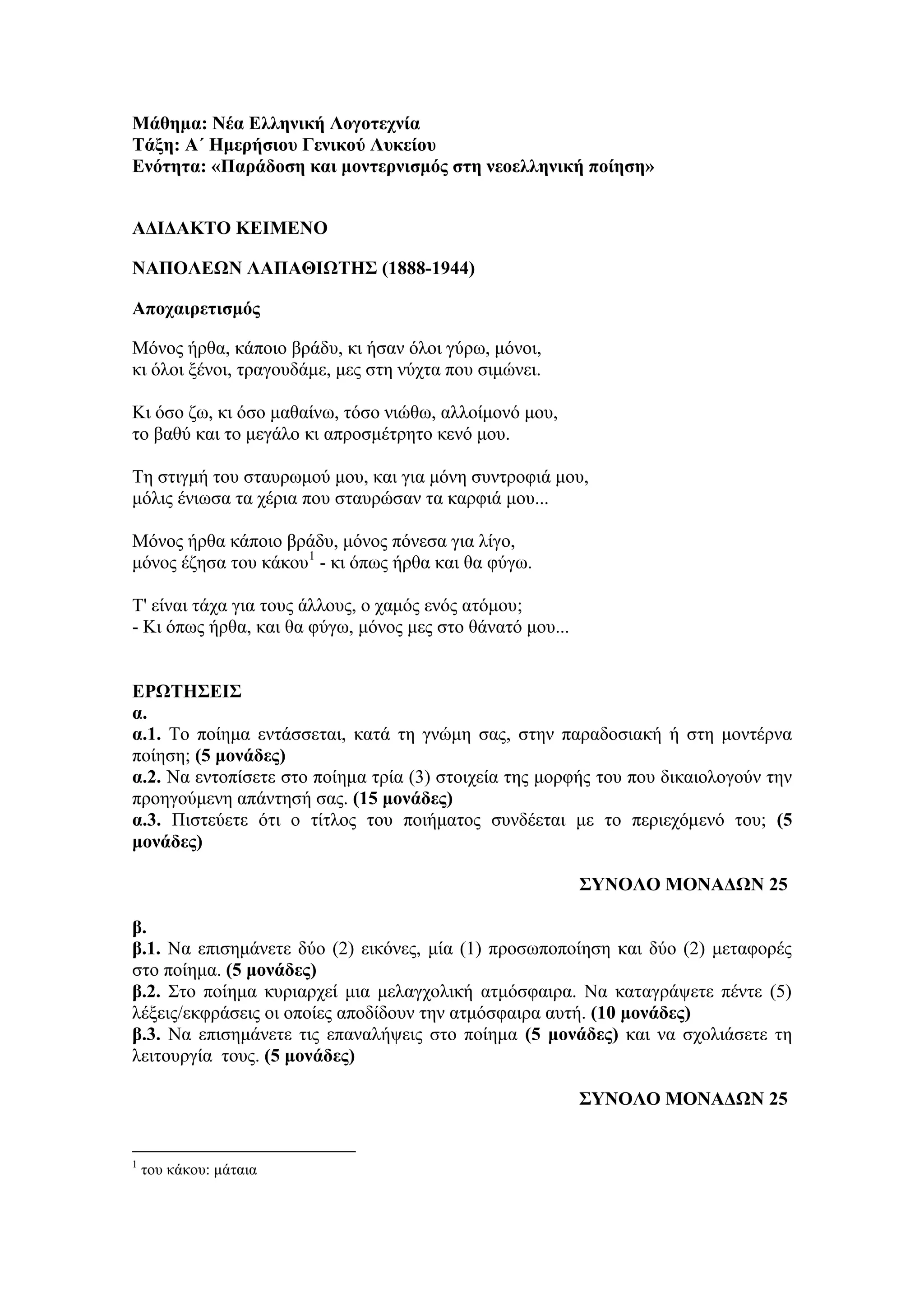 Μάθημα: Νέα Ελληνική Λογοηεσνία
Σάξη: Α΄ Ημεπήζιος Γενικού Λςκείος
Ενόηηηα: «Παπάδοζη και μονηεπνιζμόρ ζηη νεοελληνική ποίηζη»
ΑΔΙΔΑΚΣΟ ΚΕΙΜΕΝΟ
ΝΑΠΟΛΕΩΝ ΛΑΠΑΘΙΩΣΗ΢ (1888-1944)
Αποσαιπεηιζμόρ
Μόλνο ήξζα, θάπνην βξάδπ, θη ήζαλ όινη γύξσ, κόλνη,
θη όινη μέλνη, ηξαγνπδάκε, κεο ζηε λύρηα πνπ ζηκώλεη.
Κη όζν δσ, θη όζν καζαίλσ, ηόζν ληώζσ, αιινίκνλό κνπ,
ην βαζύ θαη ην κεγάιν θη απξνζκέηξεην θελό κνπ.
Τε ζηηγκή ηνπ ζηαπξσκνύ κνπ, θαη γηα κόλε ζπληξνθηά κνπ,
κόιηο έλησζα ηα ρέξηα πνπ ζηαπξώζαλ ηα θαξθηά κνπ...
Μόλνο ήξζα θάπνην βξάδπ, κόλνο πόλεζα γηα ιίγν,
κόλνο έδεζα ηνπ θάθνπ1
- θη όπσο ήξζα θαη ζα θύγσ.
Τ' είλαη ηάρα γηα ηνπο άιινπο, ν ρακόο ελόο αηόκνπ;
- Κη όπσο ήξζα, θαη ζα θύγσ, κόλνο κεο ζην ζάλαηό κνπ...
ΕΡΩΣΗ΢ΕΙ΢
α.
α.1. Tν πνίεκα εληάζζεηαη, θαηά ηε γλώκε ζαο, ζηελ παξαδνζηαθή ή ζηε κνληέξλα
πνίεζε; (5 μονάδερ)
α.2. Να εληνπίζεηε ζην πνίεκα ηξία (3) ζηνηρεία ηεο κνξθήο ηνπ πνπ δηθαηνινγνύλ ηελ
πξνεγνύκελε απάληεζή ζαο. (15 μονάδερ)
α.3. Πηζηεύεηε όηη ν ηίηινο ηνπ πνηήκαηνο ζπλδέεηαη κε ην πεξηερόκελό ηνπ; (5
μονάδερ)
΢ΤΝΟΛΟ ΜΟΝΑΔΩΝ 25
β.
β.1. Να επηζεκάλεηε δύν (2) εηθόλεο, κία (1) πξνζσπνπνίεζε θαη δύν (2) κεηαθνξέο
ζην πνίεκα. (5 μονάδερ)
β.2. Σην πνίεκα θπξηαξρεί κηα κειαγρνιηθή αηκόζθαηξα. Να θαηαγξάςεηε πέληε (5)
ιέμεηο/εθθξάζεηο νη νπνίεο απνδίδνπλ ηελ αηκόζθαηξα απηή. (10 μονάδερ)
β.3. Να επηζεκάλεηε ηηο επαλαιήςεηο ζην πνίεκα (5 μονάδερ) θαη λα ζρνιηάζεηε ηε
ιεηηνπξγία ηνπο. (5 μονάδερ)
΢ΤΝΟΛΟ ΜΟΝΑΔΩΝ 25
1
ηνπ θάθνπ: κάηαηα
 
